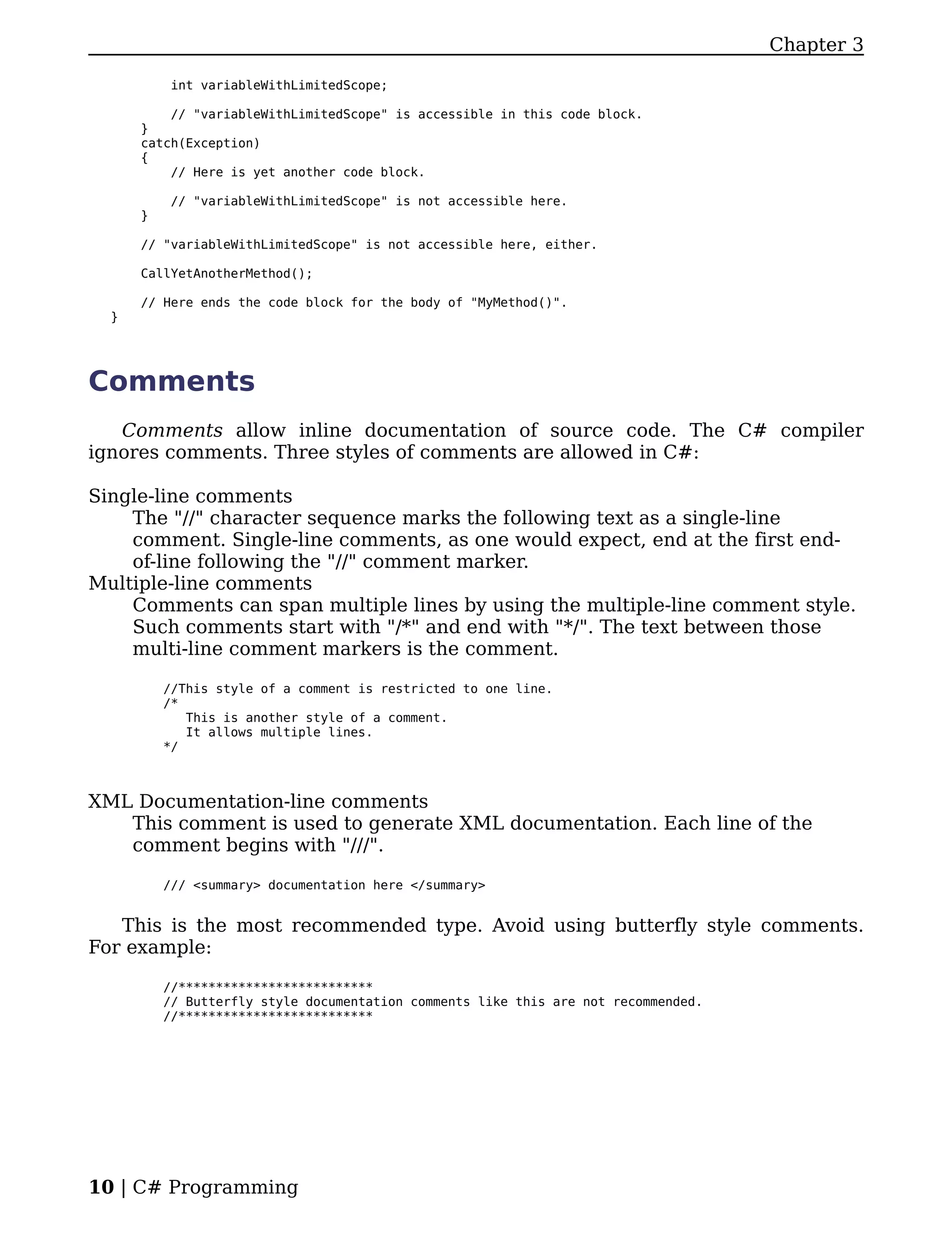 Chapter 3

           int variableWithLimitedScope;

          // "variableWithLimitedScope" is accessible in this code block.
      }
      catch(Exception)
      {
          // Here is yet another code block.

           // "variableWithLimitedScope" is not accessible here.
      }

      // "variableWithLimitedScope" is not accessible here, either.

      CallYetAnotherMethod();

      // Here ends the code block for the body of "MyMethod()".
  }




Comments
   Comments allow inline documentation of source code. The C# compiler
ignores comments. Three styles of comments are allowed in C#:

Single-line comments
    The "//" character sequence marks the following text as a single-line
    comment. Single-line comments, as one would expect, end at the first end-
    of-line following the "//" comment marker.
Multiple-line comments
    Comments can span multiple lines by using the multiple-line comment style.
    Such comments start with "/*" and end with "*/". The text between those
    multi-line comment markers is the comment.

          //This style of a comment is restricted to one line.
          /*
             This is another style of a comment.
             It allows multiple lines.
          */



XML Documentation-line comments
   This comment is used to generate XML documentation. Each line of the
   comment begins with "///".

          /// <summary> documentation here </summary>


   This is the most recommended type. Avoid using butterfly style comments.
For example:

          //**************************
          // Butterfly style documentation comments like this are not recommended.
          //**************************




10 | C# Programming
 