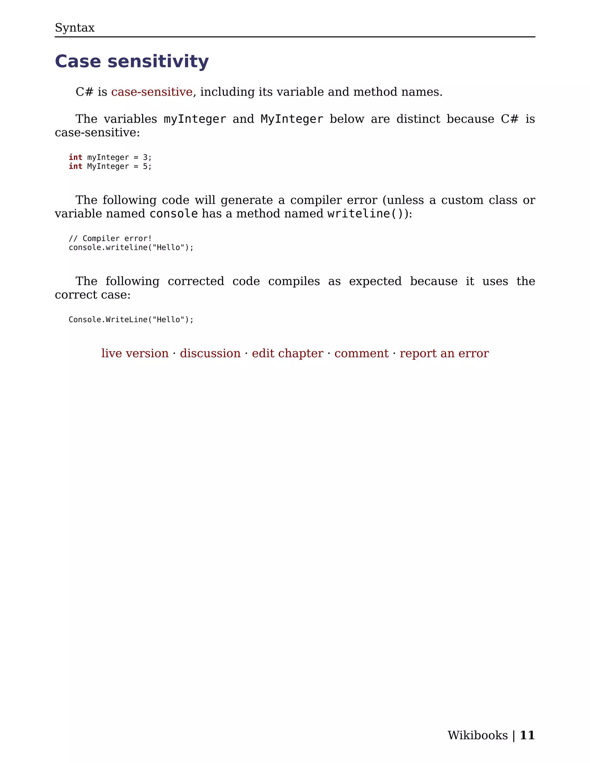 Syntax


Case sensitivity
   C# is case-sensitive, including its variable and method names.

   The variables myInteger and MyInteger below are distinct because C# is
case-sensitive:

  int myInteger = 3;
  int MyInteger = 5;



    The following code will generate a compiler error (unless a custom class or
variable named console has a method named writeline()):

  // Compiler error!
  console.writeline("Hello");



   The following corrected code compiles as expected because it uses the
correct case:

  Console.WriteLine("Hello");



         live version · discussion · edit chapter · comment · report an error




                                                                     Wikibooks | 11
 
