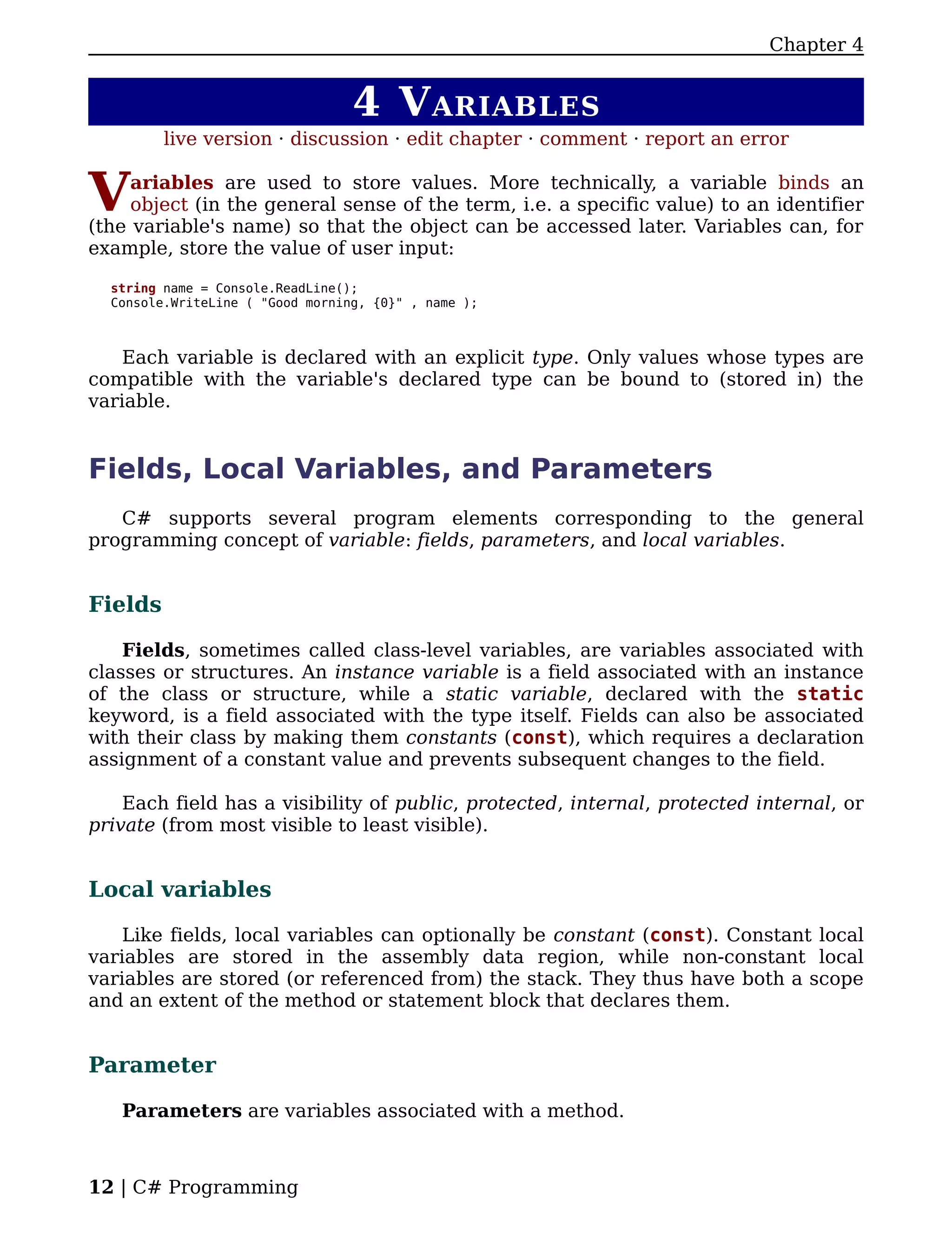 Chapter 4


                                  4 V ARIABLES
         live version · discussion · edit chapter · comment · report an error


V    ariables are used to store values. More technically, a variable binds an
     object (in the general sense of the term, i.e. a specific value) to an identifier
(the variable's name) so that the object can be accessed later. Variables can, for
example, store the value of user input:

  string name = Console.ReadLine();
  Console.WriteLine ( "Good morning, {0}" , name );



    Each variable is declared with an explicit type. Only values whose types are
compatible with the variable's declared type can be bound to (stored in) the
variable.


Fields, Local Variables, and Parameters
   C# supports several program elements corresponding to the general
programming concept of variable: fields, parameters, and local variables.


Fields

    Fields, sometimes called class-level variables, are variables associated with
classes or structures. An instance variable is a field associated with an instance
of the class or structure, while a static variable, declared with the static
keyword, is a field associated with the type itself. Fields can also be associated
with their class by making them constants (const), which requires a declaration
assignment of a constant value and prevents subsequent changes to the field.

    Each field has a visibility of public, protected, internal, protected internal, or
private (from most visible to least visible).


Local variables

    Like fields, local variables can optionally be constant (const). Constant local
variables are stored in the assembly data region, while non-constant local
variables are stored (or referenced from) the stack. They thus have both a scope
and an extent of the method or statement block that declares them.


Parameter

   Parameters are variables associated with a method.



12 | C# Programming
 