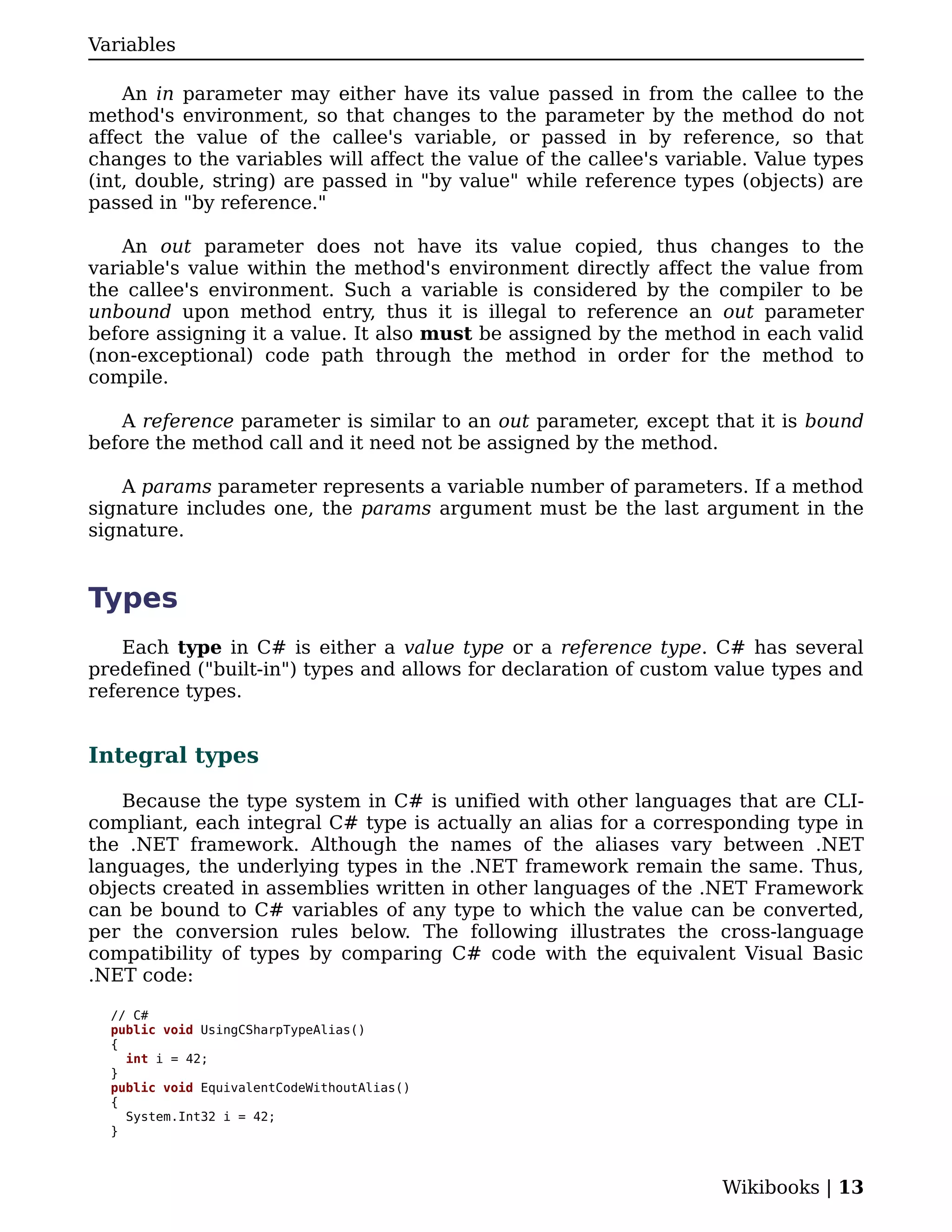 Variables

    An in parameter may either have its value passed in from the callee to the
method's environment, so that changes to the parameter by the method do not
affect the value of the callee's variable, or passed in by reference, so that
changes to the variables will affect the value of the callee's variable. Value types
(int, double, string) are passed in "by value" while reference types (objects) are
passed in "by reference."

    An out parameter does not have its value copied, thus changes to the
variable's value within the method's environment directly affect the value from
the callee's environment. Such a variable is considered by the compiler to be
unbound upon method entry, thus it is illegal to reference an out parameter
before assigning it a value. It also must be assigned by the method in each valid
(non-exceptional) code path through the method in order for the method to
compile.

   A reference parameter is similar to an out parameter, except that it is bound
before the method call and it need not be assigned by the method.

    A params parameter represents a variable number of parameters. If a method
signature includes one, the params argument must be the last argument in the
signature.


Types
    Each type in C# is either a value type or a reference type. C# has several
predefined ("built-in") types and allows for declaration of custom value types and
reference types.


Integral types

   Because the type system in C# is unified with other languages that are CLI-
compliant, each integral C# type is actually an alias for a corresponding type in
the .NET framework. Although the names of the aliases vary between .NET
languages, the underlying types in the .NET framework remain the same. Thus,
objects created in assemblies written in other languages of the .NET Framework
can be bound to C# variables of any type to which the value can be converted,
per the conversion rules below. The following illustrates the cross-language
compatibility of types by comparing C# code with the equivalent Visual Basic
.NET code:

  // C#
  public void UsingCSharpTypeAlias()
  {
    int i = 42;
  }
  public void EquivalentCodeWithoutAlias()
  {
    System.Int32 i = 42;
  }



                                                                    Wikibooks | 13
 
