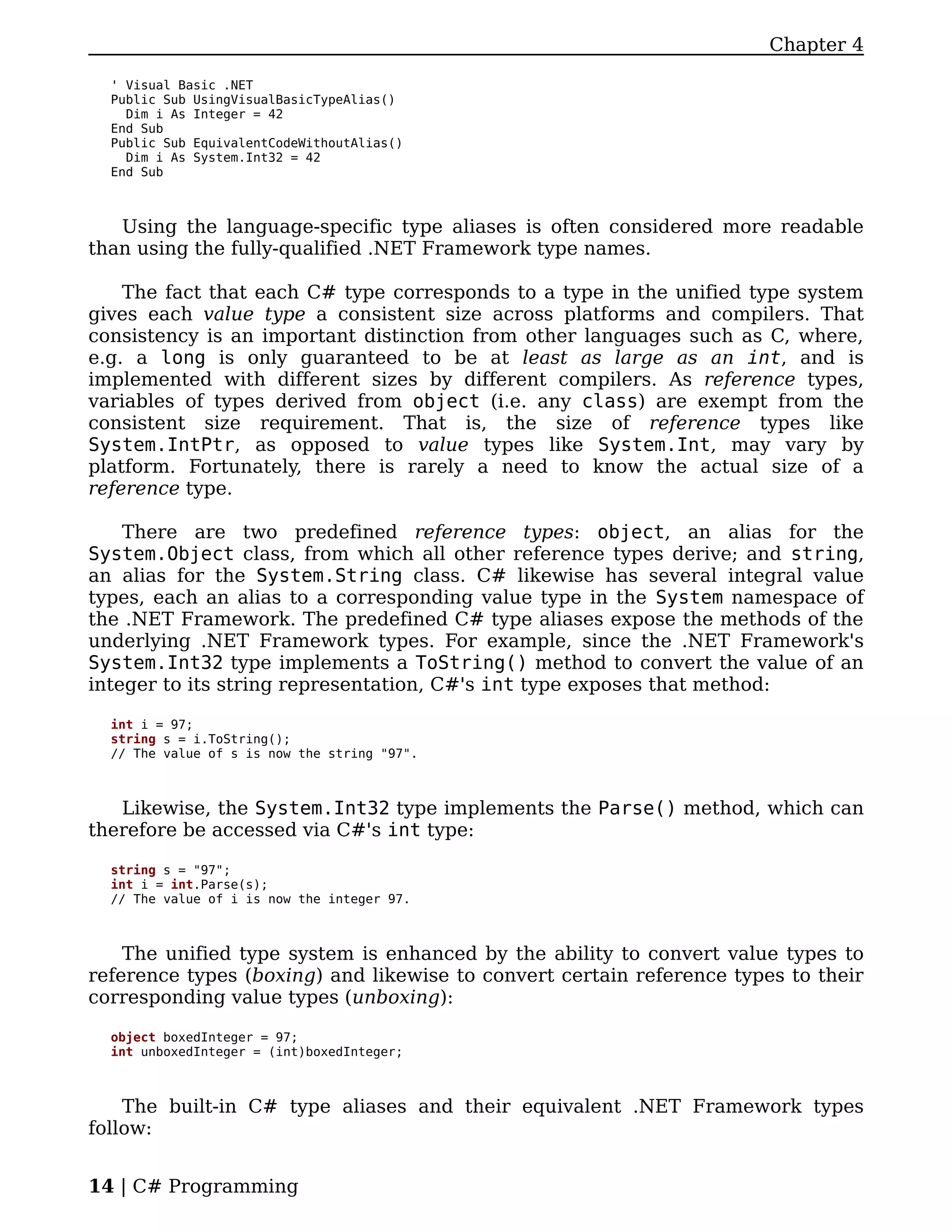 Chapter 4

  ' Visual Basic .NET
  Public Sub UsingVisualBasicTypeAlias()
    Dim i As Integer = 42
  End Sub
  Public Sub EquivalentCodeWithoutAlias()
    Dim i As System.Int32 = 42
  End Sub



   Using the language-specific type aliases is often considered more readable
than using the fully-qualified .NET Framework type names.

    The fact that each C# type corresponds to a type in the unified type system
gives each value type a consistent size across platforms and compilers. That
consistency is an important distinction from other languages such as C, where,
e.g. a long is only guaranteed to be at least as large as an int, and is
implemented with different sizes by different compilers. As reference types,
variables of types derived from object (i.e. any class) are exempt from the
consistent size requirement. That is, the size of reference types like
System.IntPtr, as opposed to value types like System.Int, may vary by
platform. Fortunately, there is rarely a need to know the actual size of a
reference type.

    There are two predefined reference types: object, an alias for the
System.Object class, from which all other reference types derive; and string,
an alias for the System.String class. C# likewise has several integral value
types, each an alias to a corresponding value type in the System namespace of
the .NET Framework. The predefined C# type aliases expose the methods of the
underlying .NET Framework types. For example, since the .NET Framework's
System.Int32 type implements a ToString() method to convert the value of an
integer to its string representation, C#'s int type exposes that method:

  int i = 97;
  string s = i.ToString();
  // The value of s is now the string "97".



   Likewise, the System.Int32 type implements the Parse() method, which can
therefore be accessed via C#'s int type:

  string s = "97";
  int i = int.Parse(s);
  // The value of i is now the integer 97.



    The unified type system is enhanced by the ability to convert value types to
reference types (boxing) and likewise to convert certain reference types to their
corresponding value types (unboxing):

  object boxedInteger = 97;
  int unboxedInteger = (int)boxedInteger;



    The built-in C# type aliases and their equivalent .NET Framework types
follow:


14 | C# Programming
 