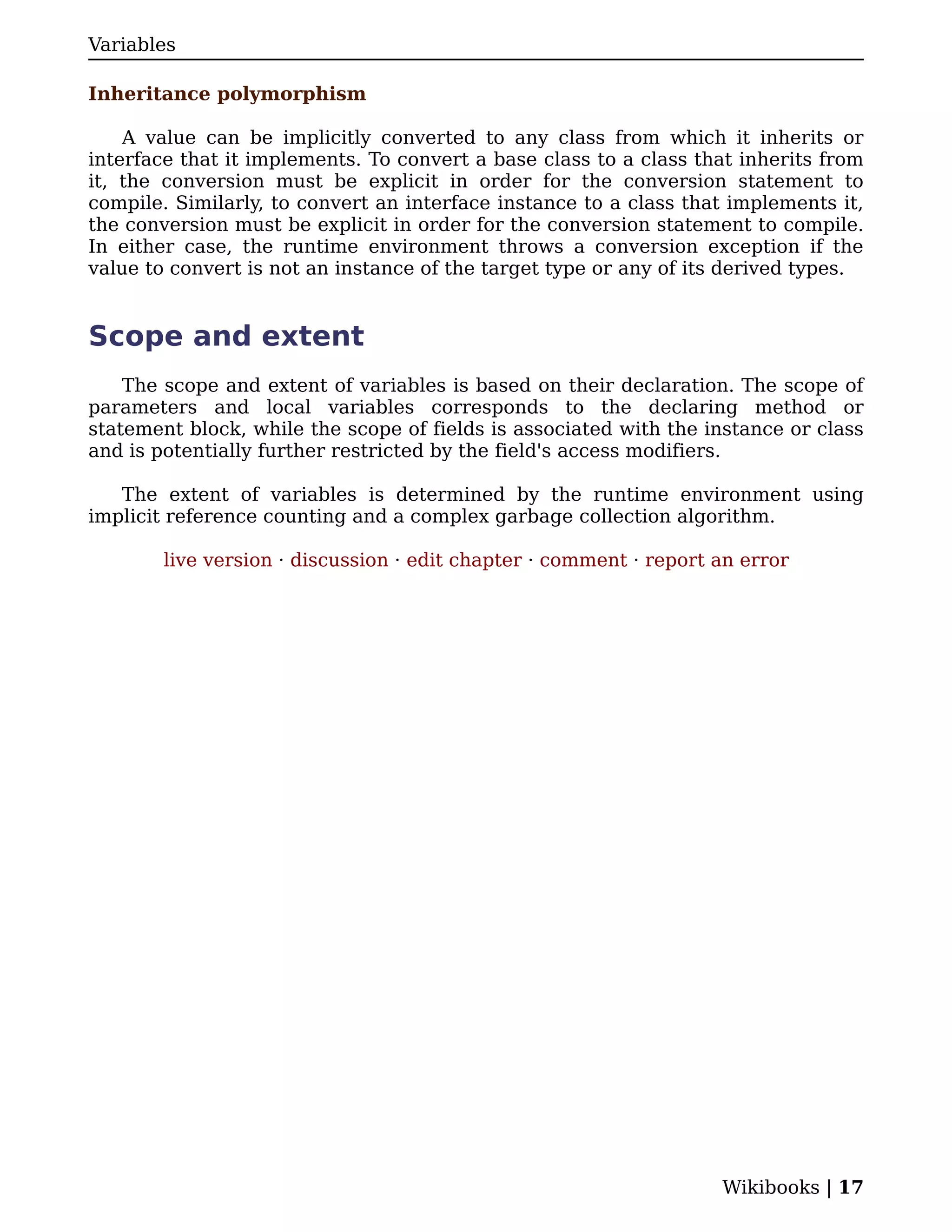 Variables

Inheritance polymorphism

    A value can be implicitly converted to any class from which it inherits or
interface that it implements. To convert a base class to a class that inherits from
it, the conversion must be explicit in order for the conversion statement to
compile. Similarly, to convert an interface instance to a class that implements it,
the conversion must be explicit in order for the conversion statement to compile.
In either case, the runtime environment throws a conversion exception if the
value to convert is not an instance of the target type or any of its derived types.


Scope and extent
    The scope and extent of variables is based on their declaration. The scope of
parameters and local variables corresponds to the declaring method or
statement block, while the scope of fields is associated with the instance or class
and is potentially further restricted by the field's access modifiers.

   The extent of variables is determined by the runtime environment using
implicit reference counting and a complex garbage collection algorithm.

        live version · discussion · edit chapter · comment · report an error




                                                                    Wikibooks | 17
 