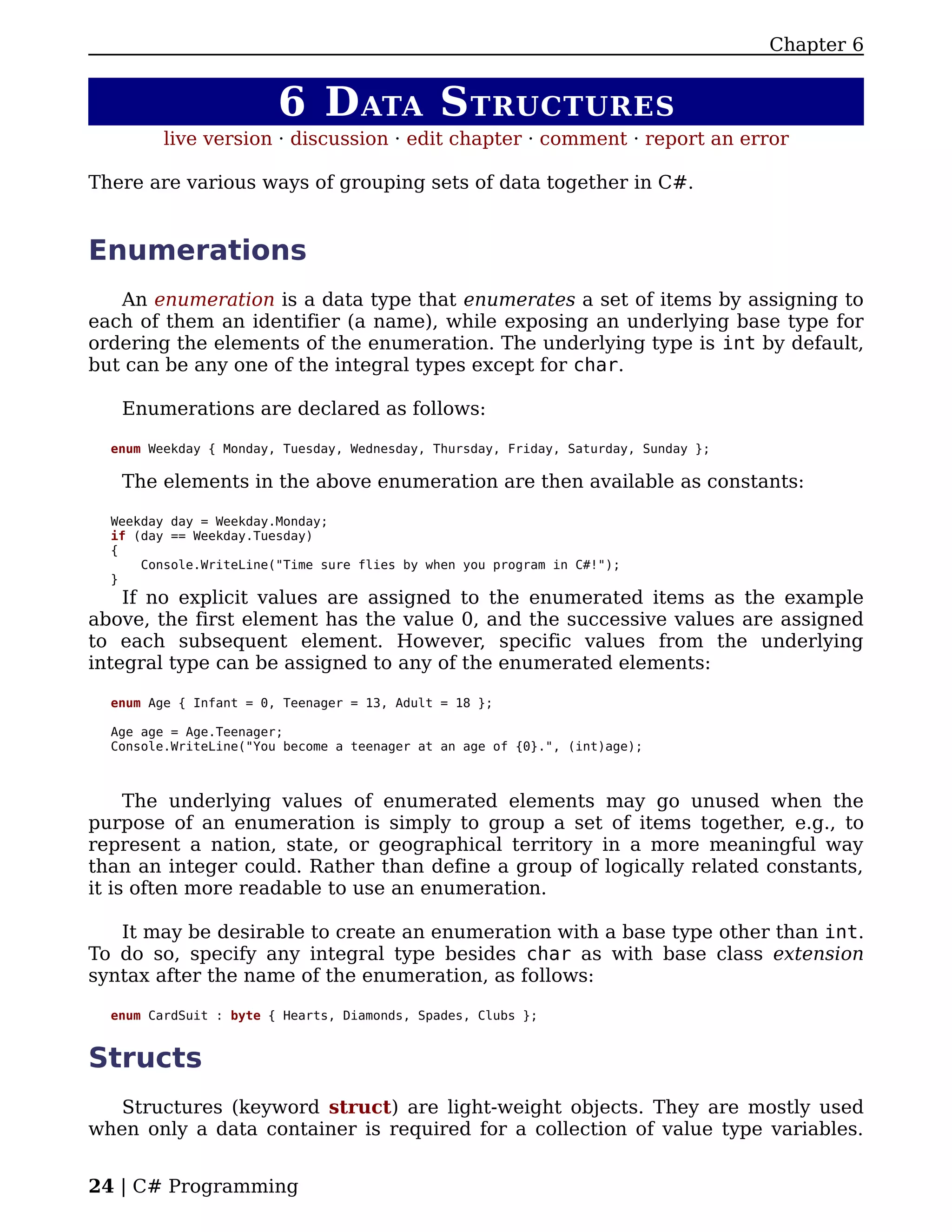 Chapter 6


                        6 D ATA S TRUCTURES
         live version · discussion · edit chapter · comment · report an error

There are various ways of grouping sets of data together in C#.


Enumerations
   An enumeration is a data type that enumerates a set of items by assigning to
each of them an identifier (a name), while exposing an underlying base type for
ordering the elements of the enumeration. The underlying type is int by default,
but can be any one of the integral types except for char.

   Enumerations are declared as follows:

  enum Weekday { Monday, Tuesday, Wednesday, Thursday, Friday, Saturday, Sunday };

   The elements in the above enumeration are then available as constants:

  Weekday day = Weekday.Monday;
  if (day == Weekday.Tuesday)
  {
      Console.WriteLine("Time sure flies by when you program in C#!");
  }
    If no explicit values are assigned to the enumerated items as the example
above, the first element has the value 0, and the successive values are assigned
to each subsequent element. However, specific values from the underlying
integral type can be assigned to any of the enumerated elements:

  enum Age { Infant = 0, Teenager = 13, Adult = 18 };

  Age age = Age.Teenager;
  Console.WriteLine("You become a teenager at an age of {0}.", (int)age);



     The underlying values of enumerated elements may go unused when the
purpose of an enumeration is simply to group a set of items together, e.g., to
represent a nation, state, or geographical territory in a more meaningful way
than an integer could. Rather than define a group of logically related constants,
it is often more readable to use an enumeration.

   It may be desirable to create an enumeration with a base type other than int.
To do so, specify any integral type besides char as with base class extension
syntax after the name of the enumeration, as follows:

  enum CardSuit : byte { Hearts, Diamonds, Spades, Clubs };


Structs
   Structures (keyword struct) are light-weight objects. They are mostly used
when only a data container is required for a collection of value type variables.


24 | C# Programming
 