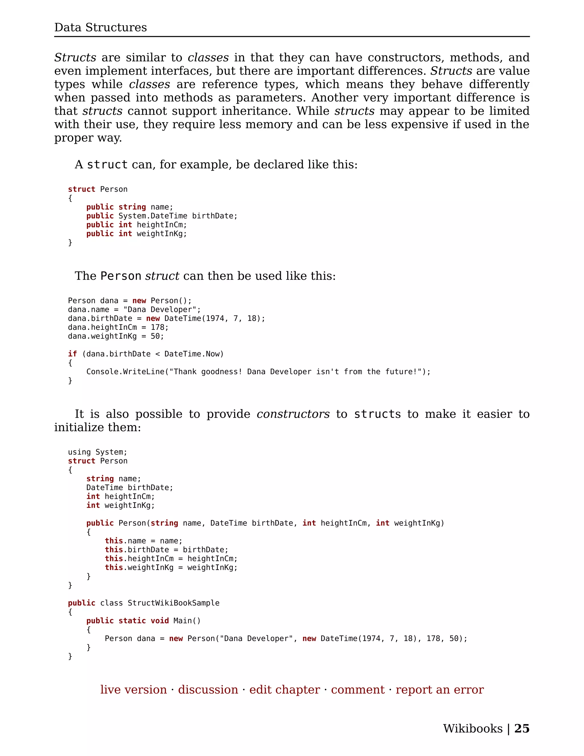 Data Structures

Structs are similar to classes in that they can have constructors, methods, and
even implement interfaces, but there are important differences. Structs are value
types while classes are reference types, which means they behave differently
when passed into methods as parameters. Another very important difference is
that structs cannot support inheritance. While structs may appear to be limited
with their use, they require less memory and can be less expensive if used in the
proper way.

      A struct can, for example, be declared like this:

  struct Person
  {
      public string name;
      public System.DateTime birthDate;
      public int heightInCm;
      public int weightInKg;
  }



      The Person struct can then be used like this:

  Person dana = new Person();
  dana.name = "Dana Developer";
  dana.birthDate = new DateTime(1974, 7, 18);
  dana.heightInCm = 178;
  dana.weightInKg = 50;

  if (dana.birthDate < DateTime.Now)
  {
      Console.WriteLine("Thank goodness! Dana Developer isn't from the future!");
  }



    It is also possible to provide constructors to structs to make it easier to
initialize them:

  using System;
  struct Person
  {
      string name;
      DateTime birthDate;
      int heightInCm;
      int weightInKg;

       public Person(string name, DateTime birthDate, int heightInCm, int weightInKg)
       {
           this.name = name;
           this.birthDate = birthDate;
           this.heightInCm = heightInCm;
           this.weightInKg = weightInKg;
       }
  }

  public class StructWikiBookSample
  {
      public static void Main()
      {
          Person dana = new Person("Dana Developer", new DateTime(1974, 7, 18), 178, 50);
      }
  }



          live version · discussion · edit chapter · comment · report an error


                                                                                    Wikibooks | 25
 