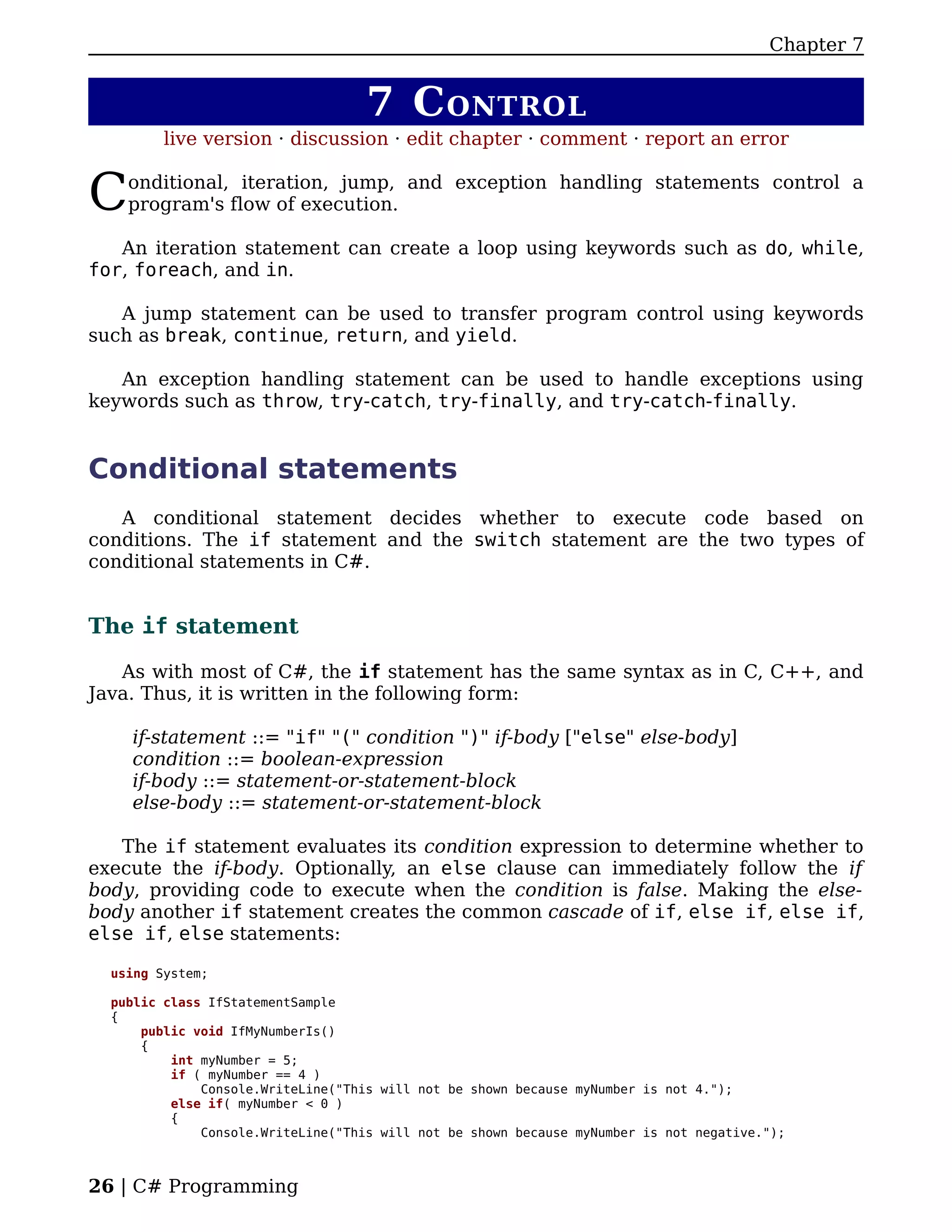 Chapter 7


                                    7 C ONTROL
         live version · discussion · edit chapter · comment · report an error


C   onditional, iteration, jump, and exception handling statements control a
    program's flow of execution.

   An iteration statement can create a loop using keywords such as do, while,
for, foreach, and in.

   A jump statement can be used to transfer program control using keywords
such as break, continue, return, and yield.

   An exception handling statement can be used to handle exceptions using
keywords such as throw, try-catch, try-finally, and try-catch-finally.


Conditional statements
   A conditional statement decides whether to execute code based on
conditions. The if statement and the switch statement are the two types of
conditional statements in C#.


The if statement

   As with most of C#, the if statement has the same syntax as in C, C++, and
Java. Thus, it is written in the following form:

    if-statement ::= "if" "(" condition ")" if-body ["else" else-body]
    condition ::= boolean-expression
    if-body ::= statement-or-statement-block
    else-body ::= statement-or-statement-block

   The if statement evaluates its condition expression to determine whether to
execute the if-body. Optionally, an else clause can immediately follow the if
body, providing code to execute when the condition is false. Making the else-
body another if statement creates the common cascade of if, else if, else if,
else if, else statements:

  using System;

  public class IfStatementSample
  {
      public void IfMyNumberIs()
      {
          int myNumber = 5;
          if ( myNumber == 4 )
              Console.WriteLine("This will not be shown because myNumber is not 4.");
          else if( myNumber < 0 )
          {
              Console.WriteLine("This will not be shown because myNumber is not negative.");



26 | C# Programming
 