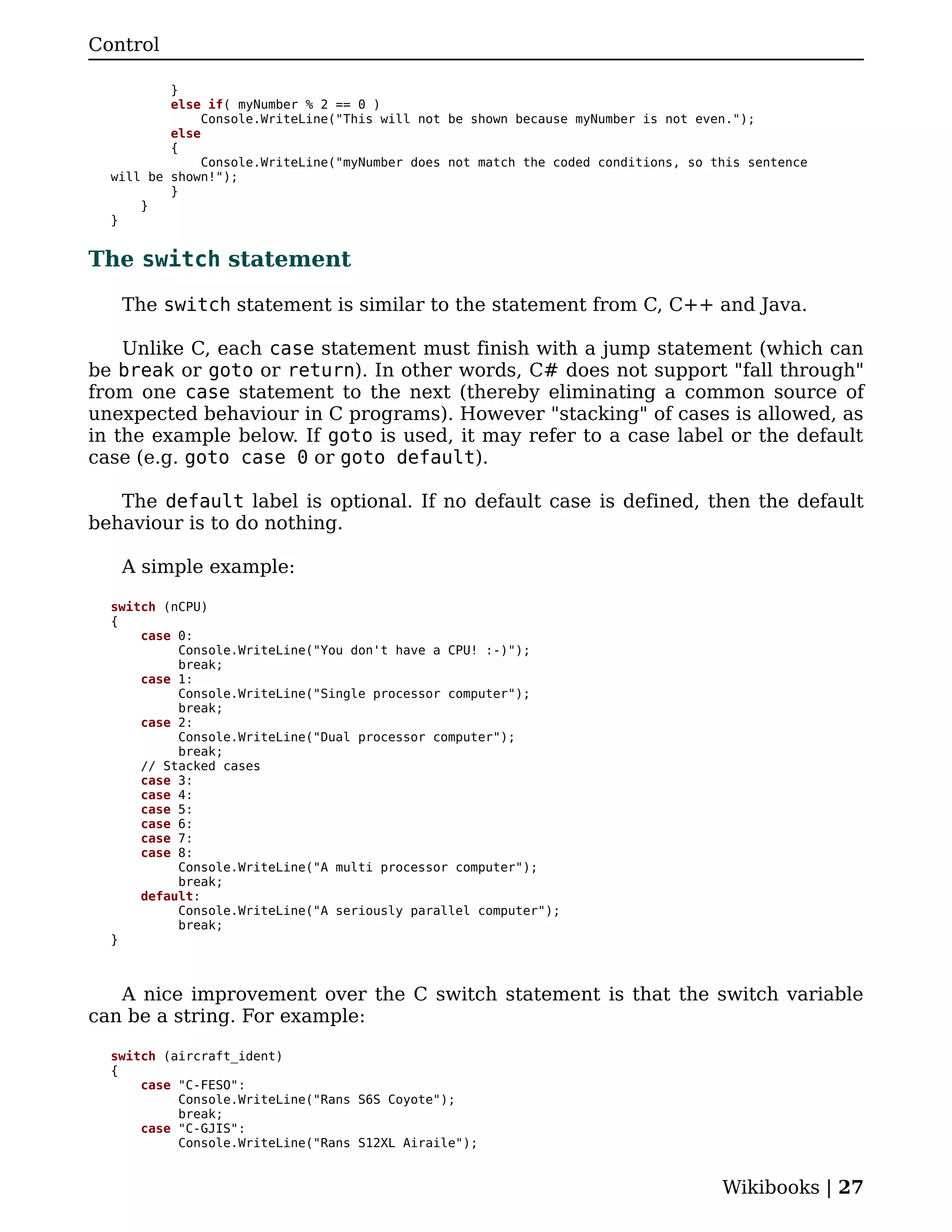 Control

          }
          else if( myNumber % 2 == 0 )
               Console.WriteLine("This will not be shown because myNumber is not even.");
          else
          {
               Console.WriteLine("myNumber does not match the coded conditions, so this sentence
  will be shown!");
          }
      }
  }


The switch statement

   The switch statement is similar to the statement from C, C++ and Java.

    Unlike C, each case statement must finish with a jump statement (which can
be break or goto or return). In other words, C# does not support "fall through"
from one case statement to the next (thereby eliminating a common source of
unexpected behaviour in C programs). However "stacking" of cases is allowed, as
in the example below. If goto is used, it may refer to a case label or the default
case (e.g. goto case 0 or goto default).

   The default label is optional. If no default case is defined, then the default
behaviour is to do nothing.

   A simple example:

  switch (nCPU)
  {
      case 0:
           Console.WriteLine("You don't have a CPU! :-)");
           break;
      case 1:
           Console.WriteLine("Single processor computer");
           break;
      case 2:
           Console.WriteLine("Dual processor computer");
           break;
      // Stacked cases
      case 3:
      case 4:
      case 5:
      case 6:
      case 7:
      case 8:
           Console.WriteLine("A multi processor computer");
           break;
      default:
           Console.WriteLine("A seriously parallel computer");
           break;
  }



   A nice improvement over the C switch statement is that the switch variable
can be a string. For example:

  switch (aircraft_ident)
  {
      case "C-FESO":
           Console.WriteLine("Rans S6S Coyote");
           break;
      case "C-GJIS":
           Console.WriteLine("Rans S12XL Airaile");


                                                                                    Wikibooks | 27
 