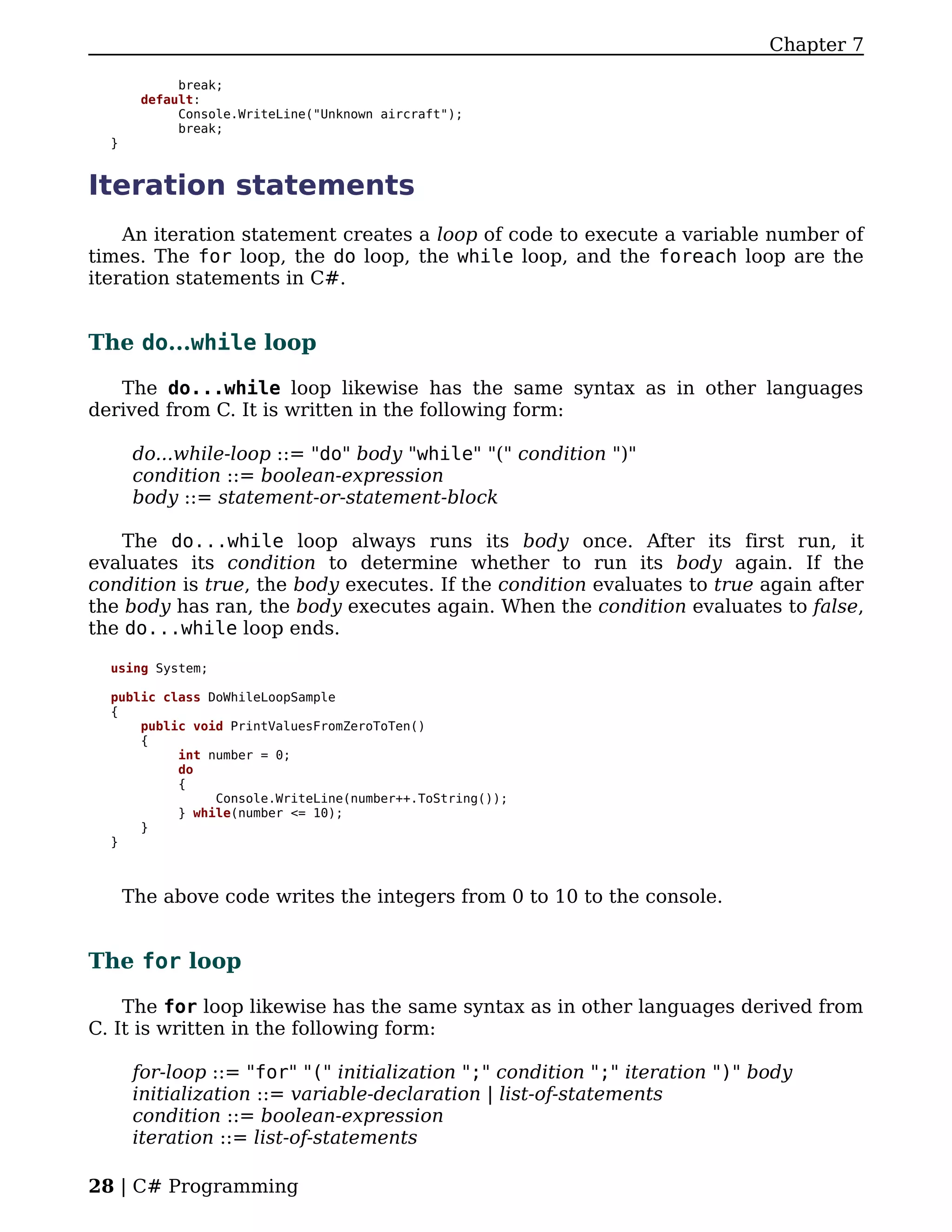 Chapter 7

            break;
       default:
            Console.WriteLine("Unknown aircraft");
            break;
  }


Iteration statements
    An iteration statement creates a loop of code to execute a variable number of
times. The for loop, the do loop, the while loop, and the foreach loop are the
iteration statements in C#.


The do...while loop

   The do...while loop likewise has the same syntax as in other languages
derived from C. It is written in the following form:

       do...while-loop ::= "do" body "while" "(" condition ")"
       condition ::= boolean-expression
       body ::= statement-or-statement-block

    The do...while loop always runs its body once. After its first run, it
evaluates its condition to determine whether to run its body again. If the
condition is true, the body executes. If the condition evaluates to true again after
the body has ran, the body executes again. When the condition evaluates to false,
the do...while loop ends.

  using System;

  public class DoWhileLoopSample
  {
      public void PrintValuesFromZeroToTen()
      {
           int number = 0;
           do
           {
                Console.WriteLine(number++.ToString());
           } while(number <= 10);
      }
  }



      The above code writes the integers from 0 to 10 to the console.


The for loop

    The for loop likewise has the same syntax as in other languages derived from
C. It is written in the following form:

       for-loop ::= "for" "(" initialization ";" condition ";" iteration ")" body
       initialization ::= variable-declaration | list-of-statements
       condition ::= boolean-expression
       iteration ::= list-of-statements

28 | C# Programming
 