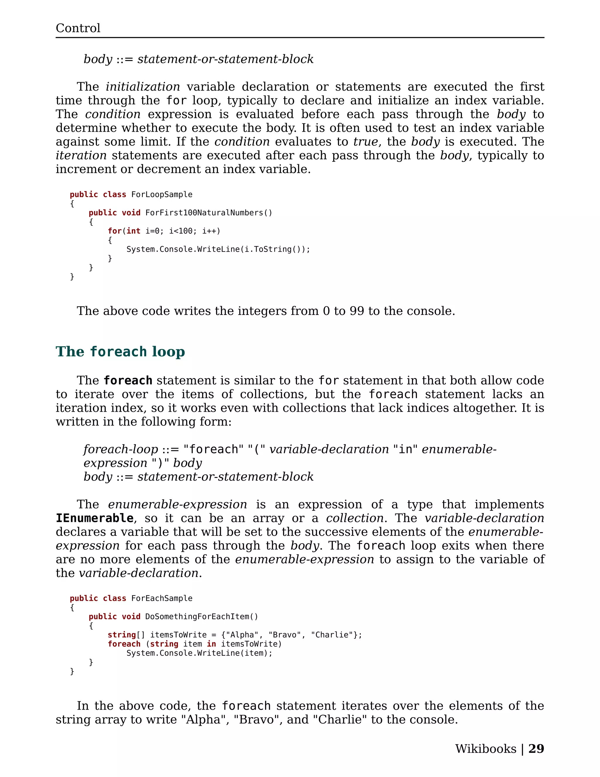 Control

    body ::= statement-or-statement-block

    The initialization variable declaration or statements are executed the first
time through the for loop, typically to declare and initialize an index variable.
The condition expression is evaluated before each pass through the body to
determine whether to execute the body. It is often used to test an index variable
against some limit. If the condition evaluates to true, the body is executed. The
iteration statements are executed after each pass through the body, typically to
increment or decrement an index variable.

  public class ForLoopSample
  {
      public void ForFirst100NaturalNumbers()
      {
          for(int i=0; i<100; i++)
          {
              System.Console.WriteLine(i.ToString());
          }
      }
  }



   The above code writes the integers from 0 to 99 to the console.


The foreach loop

    The foreach statement is similar to the for statement in that both allow code
to iterate over the items of collections, but the foreach statement lacks an
iteration index, so it works even with collections that lack indices altogether. It is
written in the following form:

    foreach-loop ::= "foreach" "(" variable-declaration "in" enumerable-
    expression ")" body
    body ::= statement-or-statement-block

    The enumerable-expression is an expression of a type that implements
IEnumerable, so it can be an array or a collection. The variable-declaration
declares a variable that will be set to the successive elements of the enumerable-
expression for each pass through the body. The foreach loop exits when there
are no more elements of the enumerable-expression to assign to the variable of
the variable-declaration.

  public class ForEachSample
  {
      public void DoSomethingForEachItem()
      {
          string[] itemsToWrite = {"Alpha", "Bravo", "Charlie"};
          foreach (string item in itemsToWrite)
              System.Console.WriteLine(item);
      }
  }



    In the above code, the foreach statement iterates over the elements of the
string array to write "Alpha", "Bravo", and "Charlie" to the console.

                                                                      Wikibooks | 29
 
