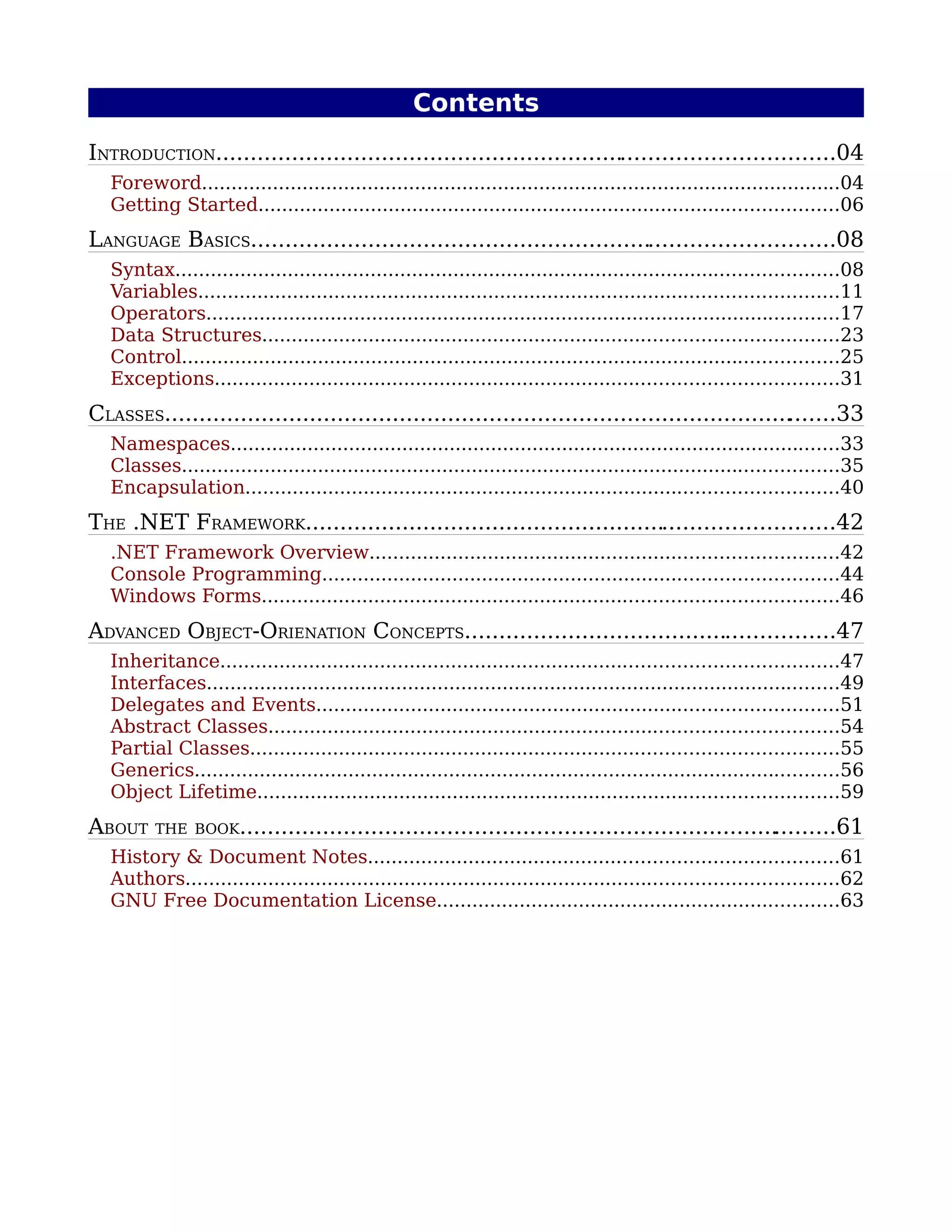 Contents
INTRODUCTION..........................................................................................04
   Foreword............................................................................................................04
   Getting Started..................................................................................................06
LANGUAGE BASICS.....................................................................................08
   Syntax................................................................................................................08
   Variables............................................................................................................11
   Operators...........................................................................................................17
   Data Structures.................................................................................................23
   Control...............................................................................................................25
   Exceptions.........................................................................................................31
CLASSES........................................................................................... ......33
                                                                                                 .
   Namespaces.......................................................................................................33
   Classes...............................................................................................................35
   Encapsulation....................................................................................................40
THE .NET FRAMEWORK.............................................................................42
   .NET Framework Overview...............................................................................42
   Console Programming.......................................................................................44
   Windows Forms.................................................................................................46
ADVANCED OBJECT-ORIENATION CONCEPTS......................................................47
   Inheritance........................................................................................................47
   Interfaces...........................................................................................................49
   Delegates and Events........................................................................................51
   Abstract Classes................................................................................................54
   Partial Classes...................................................................................................55
   Generics.............................................................................................................56
   Object Lifetime..................................................................................................59
ABOUT     THE BOOK..............................................................................
                                                                                               .........61
   History & Document Notes...............................................................................61
   Authors..............................................................................................................62
   GNU Free Documentation License....................................................................63
 