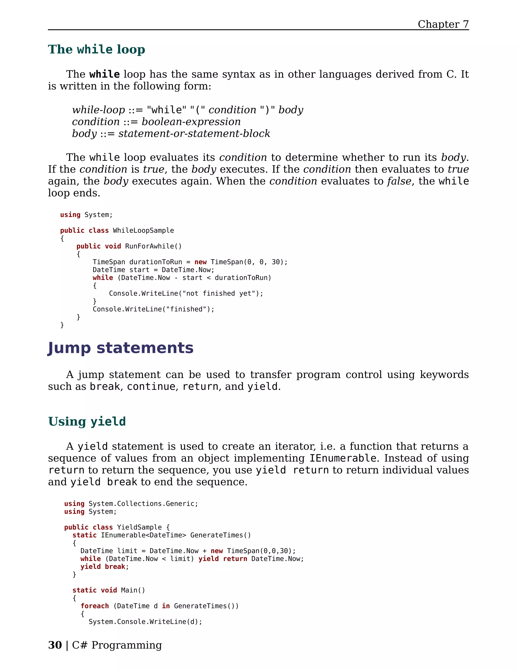 Chapter 7

The while loop

    The while loop has the same syntax as in other languages derived from C. It
is written in the following form:

    while-loop ::= "while" "(" condition ")" body
    condition ::= boolean-expression
    body ::= statement-or-statement-block

    The while loop evaluates its condition to determine whether to run its body.
If the condition is true, the body executes. If the condition then evaluates to true
again, the body executes again. When the condition evaluates to false, the while
loop ends.

  using System;

  public class WhileLoopSample
  {
      public void RunForAwhile()
      {
          TimeSpan durationToRun = new TimeSpan(0, 0, 30);
          DateTime start = DateTime.Now;
          while (DateTime.Now - start < durationToRun)
          {
              Console.WriteLine("not finished yet");
          }
          Console.WriteLine("finished");
      }
  }


Jump statements
   A jump statement can be used to transfer program control using keywords
such as break, continue, return, and yield.


Using yield

   A yield statement is used to create an iterator, i.e. a function that returns a
sequence of values from an object implementing IEnumerable. Instead of using
return to return the sequence, you use yield return to return individual values
and yield break to end the sequence.

   using System.Collections.Generic;
   using System;

   public class YieldSample {
     static IEnumerable<DateTime> GenerateTimes()
     {
       DateTime limit = DateTime.Now + new TimeSpan(0,0,30);
       while (DateTime.Now < limit) yield return DateTime.Now;
       yield break;
     }

     static void Main()
     {
       foreach (DateTime d in GenerateTimes())
       {
         System.Console.WriteLine(d);


30 | C# Programming
 