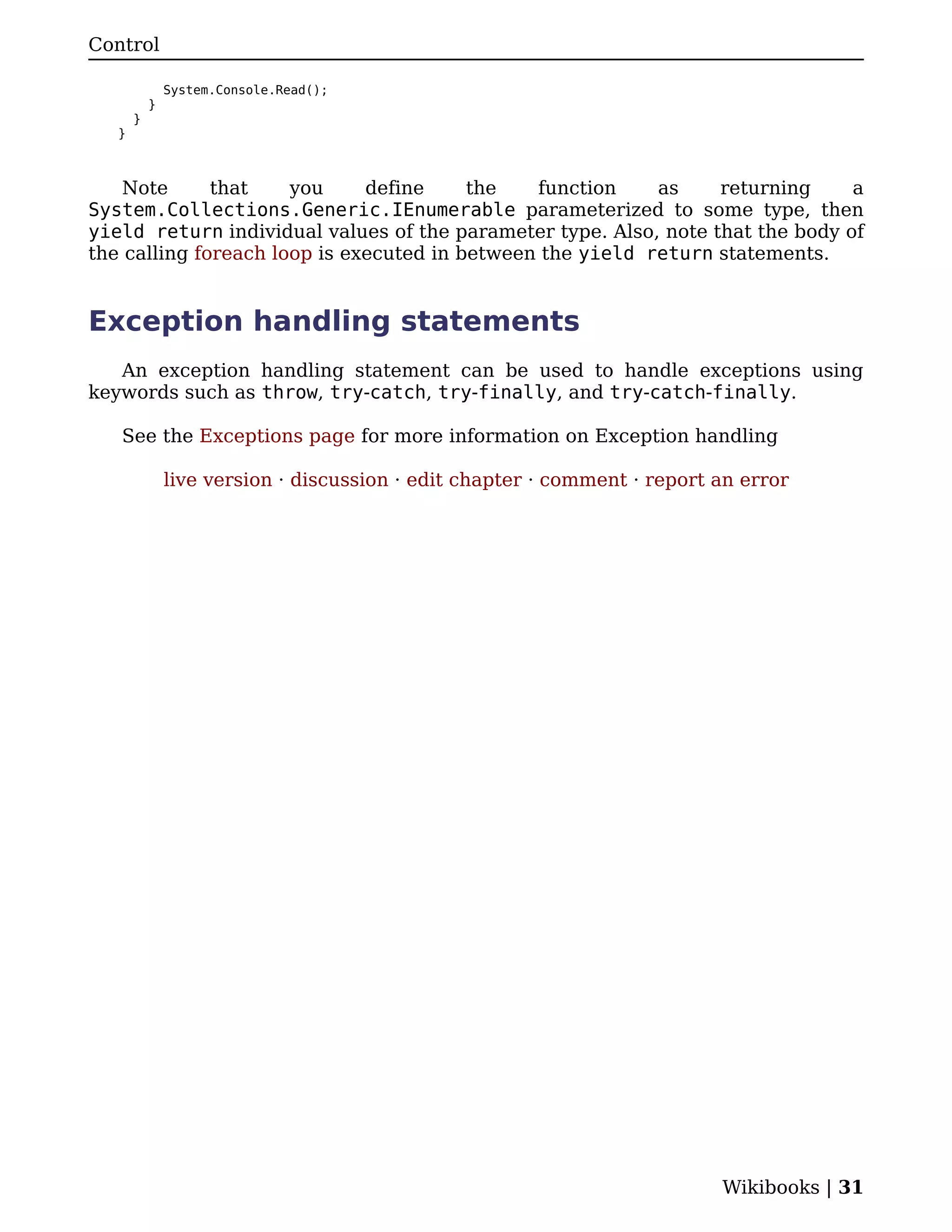 Control

               System.Console.Read();
           }
       }
   }



    Note      that    you     define     the   function    as     returning     a
System.Collections.Generic.IEnumerable parameterized to some type, then
yield return individual values of the parameter type. Also, note that the body of
the calling foreach loop is executed in between the yield return statements.


Exception handling statements
   An exception handling statement can be used to handle exceptions using
keywords such as throw, try-catch, try-finally, and try-catch-finally.

   See the Exceptions page for more information on Exception handling

               live version · discussion · edit chapter · comment · report an error




                                                                           Wikibooks | 31
 