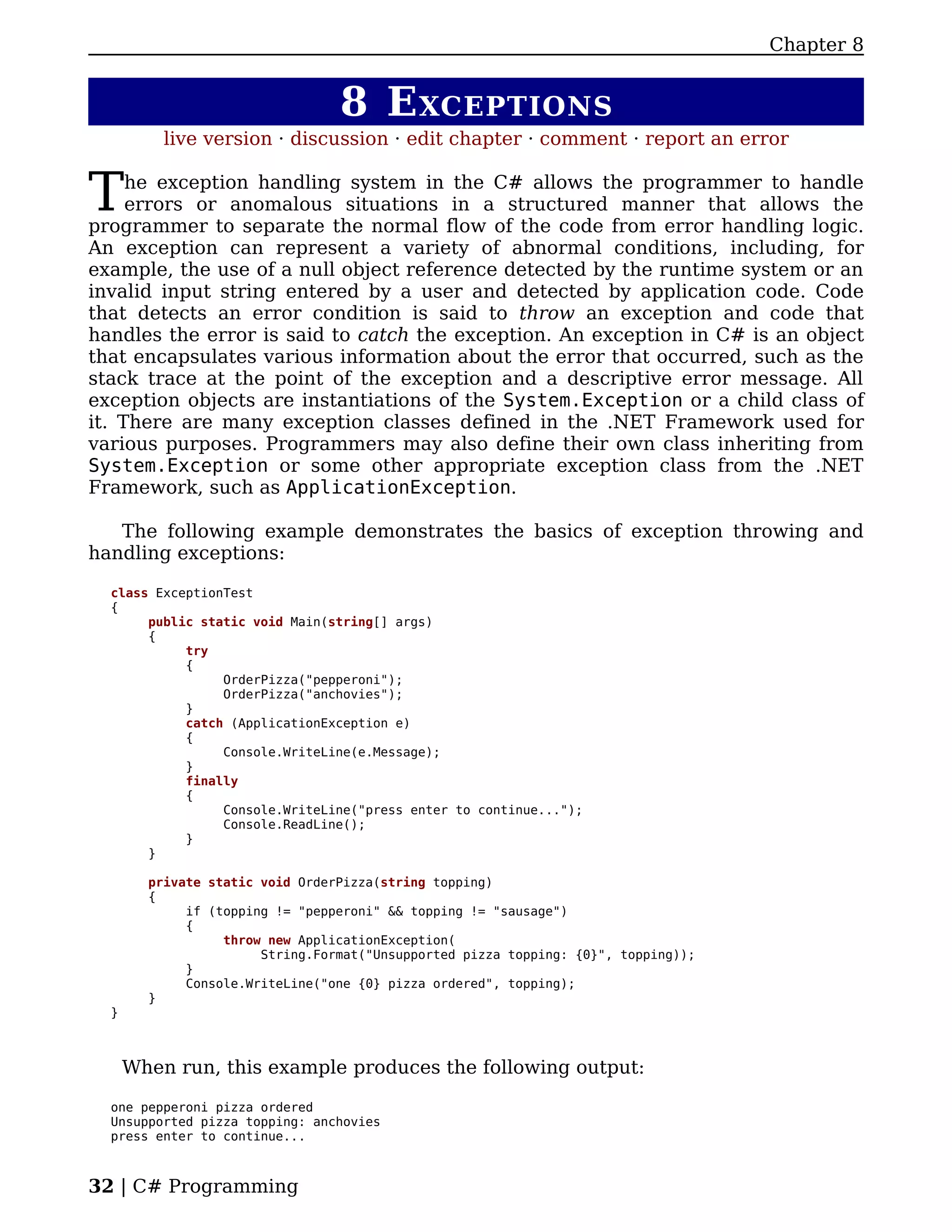 Chapter 8


                                 8 E XCEPTIONS
          live version · discussion · edit chapter · comment · report an error


T    he exception handling system in the C# allows the programmer to handle
     errors or anomalous situations in a structured manner that allows the
programmer to separate the normal flow of the code from error handling logic.
An exception can represent a variety of abnormal conditions, including, for
example, the use of a null object reference detected by the runtime system or an
invalid input string entered by a user and detected by application code. Code
that detects an error condition is said to throw an exception and code that
handles the error is said to catch the exception. An exception in C# is an object
that encapsulates various information about the error that occurred, such as the
stack trace at the point of the exception and a descriptive error message. All
exception objects are instantiations of the System.Exception or a child class of
it. There are many exception classes defined in the .NET Framework used for
various purposes. Programmers may also define their own class inheriting from
System.Exception or some other appropriate exception class from the .NET
Framework, such as ApplicationException.

   The following example demonstrates the basics of exception throwing and
handling exceptions:

  class ExceptionTest
  {
       public static void Main(string[] args)
       {
            try
            {
                 OrderPizza("pepperoni");
                 OrderPizza("anchovies");
            }
            catch (ApplicationException e)
            {
                 Console.WriteLine(e.Message);
            }
            finally
            {
                 Console.WriteLine("press enter to continue...");
                 Console.ReadLine();
            }
       }

        private static void OrderPizza(string topping)
        {
             if (topping != "pepperoni" && topping != "sausage")
             {
                  throw new ApplicationException(
                       String.Format("Unsupported pizza topping: {0}", topping));
             }
             Console.WriteLine("one {0} pizza ordered", topping);
        }
  }



      When run, this example produces the following output:

  one pepperoni pizza ordered
  Unsupported pizza topping: anchovies
  press enter to continue...



32 | C# Programming
 