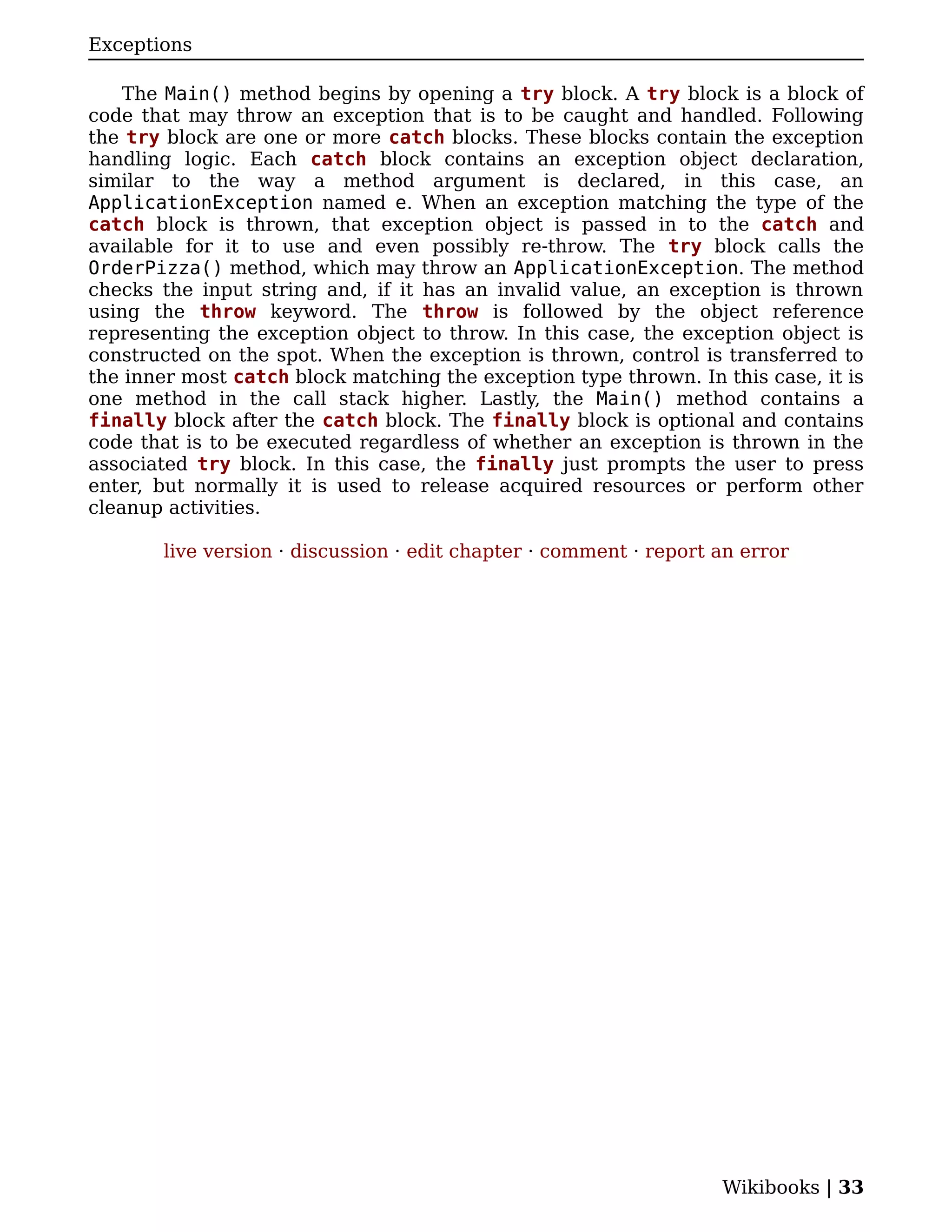 Exceptions

    The Main() method begins by opening a try block. A try block is a block of
code that may throw an exception that is to be caught and handled. Following
the try block are one or more catch blocks. These blocks contain the exception
handling logic. Each catch block contains an exception object declaration,
similar to the way a method argument is declared, in this case, an
ApplicationException named e. When an exception matching the type of the
catch block is thrown, that exception object is passed in to the catch and
available for it to use and even possibly re-throw. The try block calls the
OrderPizza() method, which may throw an ApplicationException. The method
checks the input string and, if it has an invalid value, an exception is thrown
using the throw keyword. The throw is followed by the object reference
representing the exception object to throw. In this case, the exception object is
constructed on the spot. When the exception is thrown, control is transferred to
the inner most catch block matching the exception type thrown. In this case, it is
one method in the call stack higher. Lastly, the Main() method contains a
finally block after the catch block. The finally block is optional and contains
code that is to be executed regardless of whether an exception is thrown in the
associated try block. In this case, the finally just prompts the user to press
enter, but normally it is used to release acquired resources or perform other
cleanup activities.

       live version · discussion · edit chapter · comment · report an error




                                                                   Wikibooks | 33
 