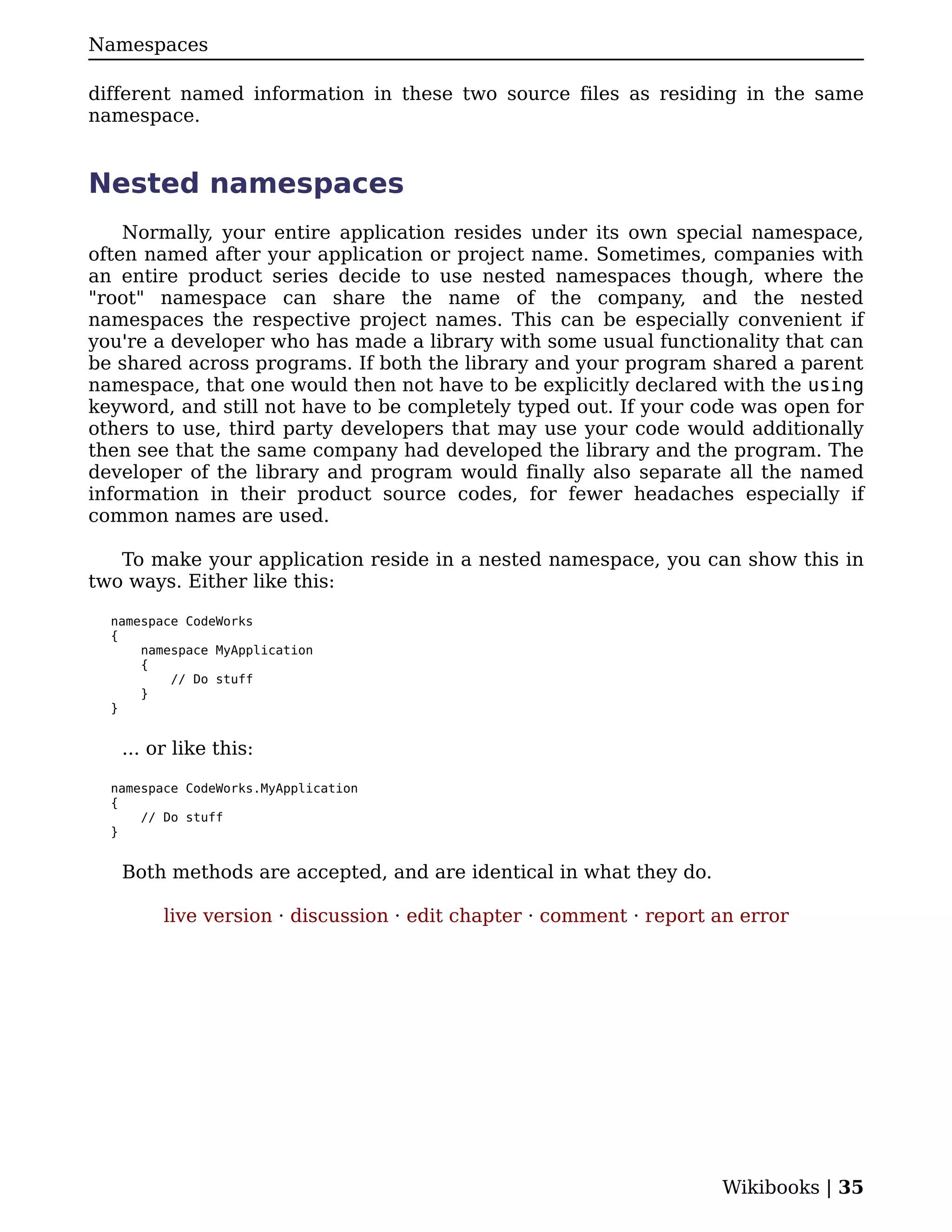 Namespaces

different named information in these two source files as residing in the same
namespace.


Nested namespaces
    Normally, your entire application resides under its own special namespace,
often named after your application or project name. Sometimes, companies with
an entire product series decide to use nested namespaces though, where the
"root" namespace can share the name of the company, and the nested
namespaces the respective project names. This can be especially convenient if
you're a developer who has made a library with some usual functionality that can
be shared across programs. If both the library and your program shared a parent
namespace, that one would then not have to be explicitly declared with the using
keyword, and still not have to be completely typed out. If your code was open for
others to use, third party developers that may use your code would additionally
then see that the same company had developed the library and the program. The
developer of the library and program would finally also separate all the named
information in their product source codes, for fewer headaches especially if
common names are used.

   To make your application reside in a nested namespace, you can show this in
two ways. Either like this:

  namespace CodeWorks
  {
      namespace MyApplication
      {
          // Do stuff
      }
  }


   ... or like this:

  namespace CodeWorks.MyApplication
  {
      // Do stuff
  }


   Both methods are accepted, and are identical in what they do.

         live version · discussion · edit chapter · comment · report an error




                                                                     Wikibooks | 35
 