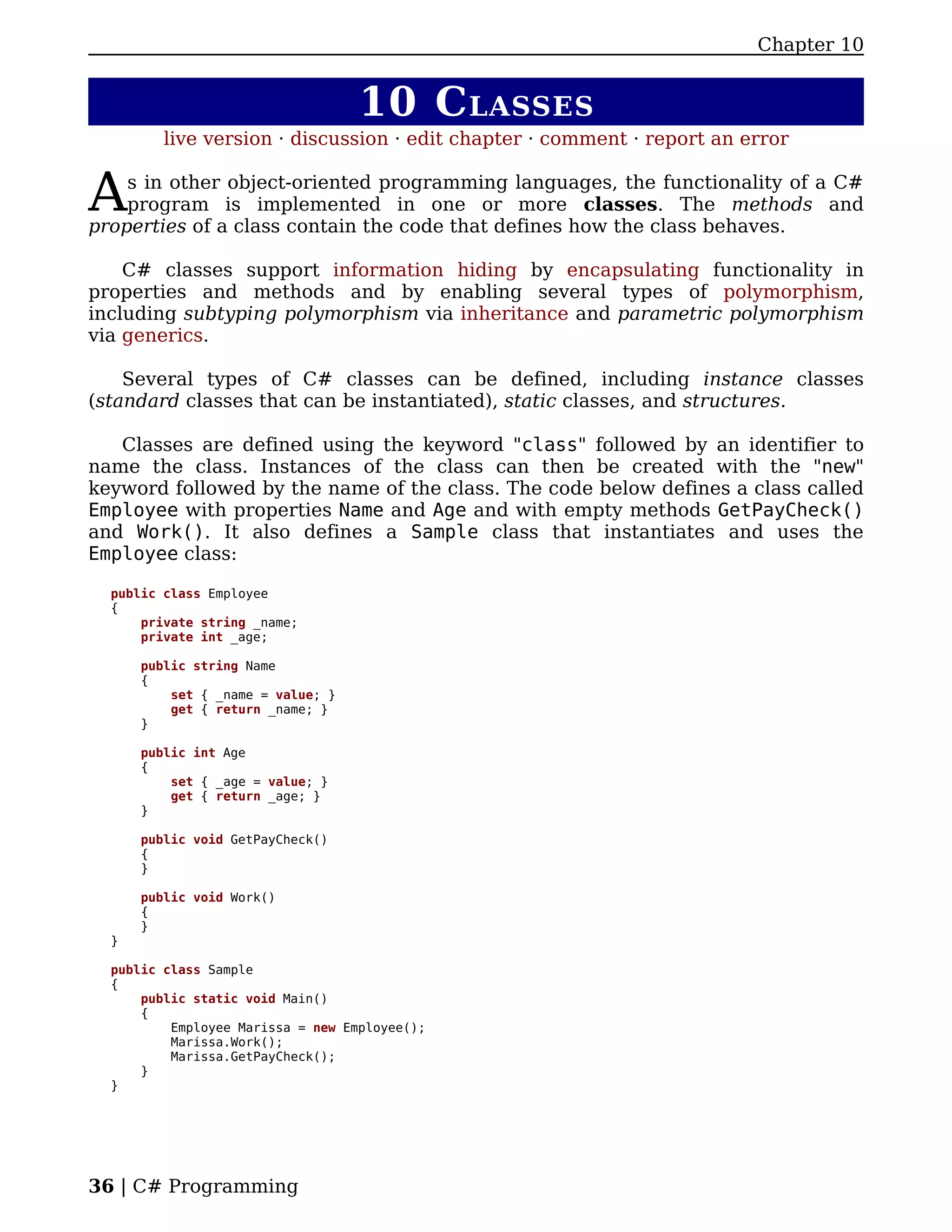 Chapter 10


                                   10 C LASSES
         live version · discussion · edit chapter · comment · report an error


A   s in other object-oriented programming languages, the functionality of a C#
    program is implemented in one or more classes. The methods and
properties of a class contain the code that defines how the class behaves.

    C# classes support information hiding by encapsulating functionality in
properties and methods and by enabling several types of polymorphism,
including subtyping polymorphism via inheritance and parametric polymorphism
via generics.

    Several types of C# classes can be defined, including instance classes
(standard classes that can be instantiated), static classes, and structures.

   Classes are defined using the keyword "class" followed by an identifier to
name the class. Instances of the class can then be created with the "new"
keyword followed by the name of the class. The code below defines a class called
Employee with properties Name and Age and with empty methods GetPayCheck()
and Work(). It also defines a Sample class that instantiates and uses the
Employee class:

  public class Employee
  {
      private string _name;
      private int _age;

      public string Name
      {
          set { _name = value; }
          get { return _name; }
      }

      public int Age
      {
          set { _age = value; }
          get { return _age; }
      }

      public void GetPayCheck()
      {
      }

      public void Work()
      {
      }
  }

  public class Sample
  {
      public static void Main()
      {
          Employee Marissa = new Employee();
          Marissa.Work();
          Marissa.GetPayCheck();
      }
  }




36 | C# Programming
 