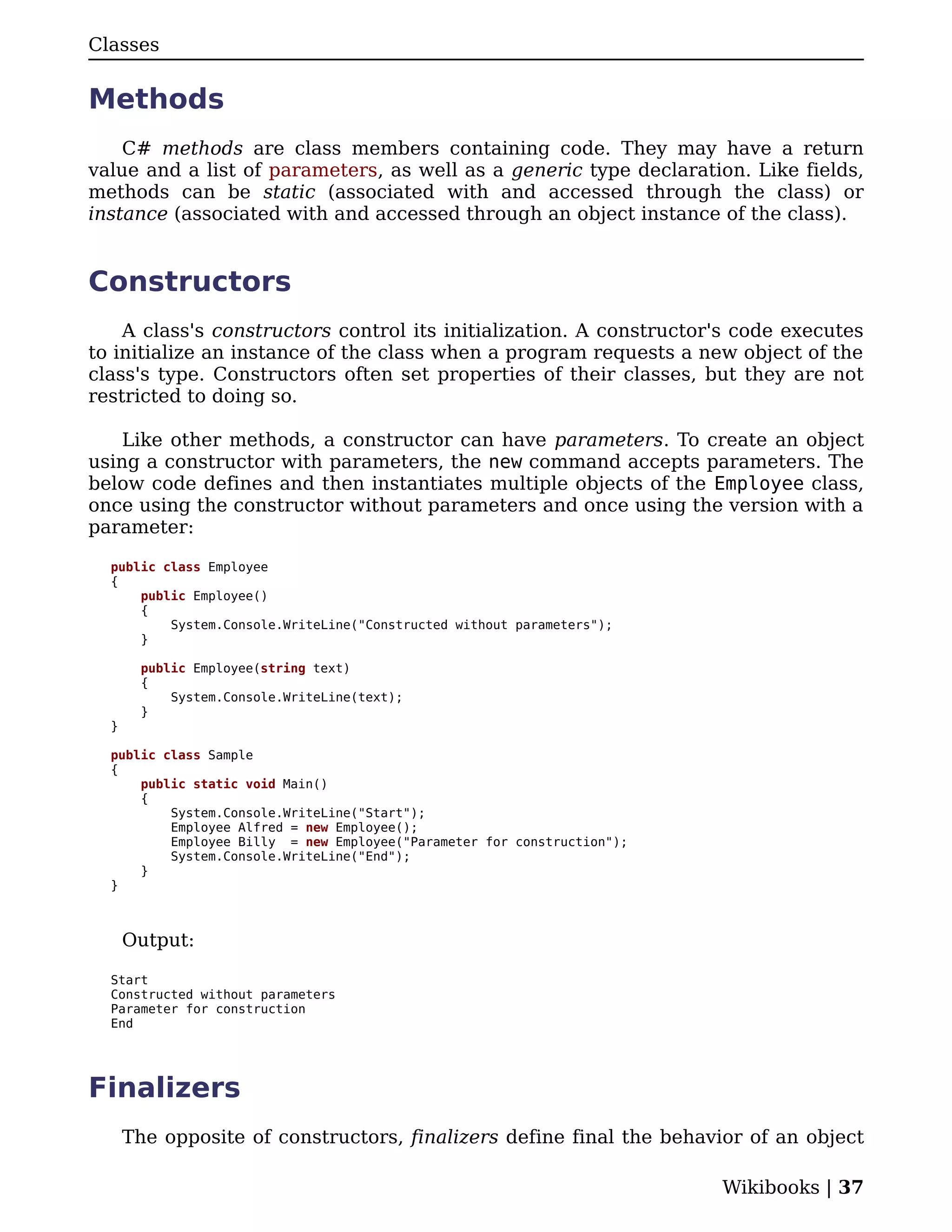 Classes


Methods
    C# methods are class members containing code. They may have a return
value and a list of parameters, as well as a generic type declaration. Like fields,
methods can be static (associated with and accessed through the class) or
instance (associated with and accessed through an object instance of the class).


Constructors
    A class's constructors control its initialization. A constructor's code executes
to initialize an instance of the class when a program requests a new object of the
class's type. Constructors often set properties of their classes, but they are not
restricted to doing so.

    Like other methods, a constructor can have parameters. To create an object
using a constructor with parameters, the new command accepts parameters. The
below code defines and then instantiates multiple objects of the Employee class,
once using the constructor without parameters and once using the version with a
parameter:

  public class Employee
  {
      public Employee()
      {
          System.Console.WriteLine("Constructed without parameters");
      }

        public Employee(string text)
        {
            System.Console.WriteLine(text);
        }
  }

  public class Sample
  {
      public static void Main()
      {
          System.Console.WriteLine("Start");
          Employee Alfred = new Employee();
          Employee Billy = new Employee("Parameter for construction");
          System.Console.WriteLine("End");
      }
  }



      Output:

  Start
  Constructed without parameters
  Parameter for construction
  End




Finalizers
      The opposite of constructors, finalizers define final the behavior of an object

                                                                         Wikibooks | 37
 