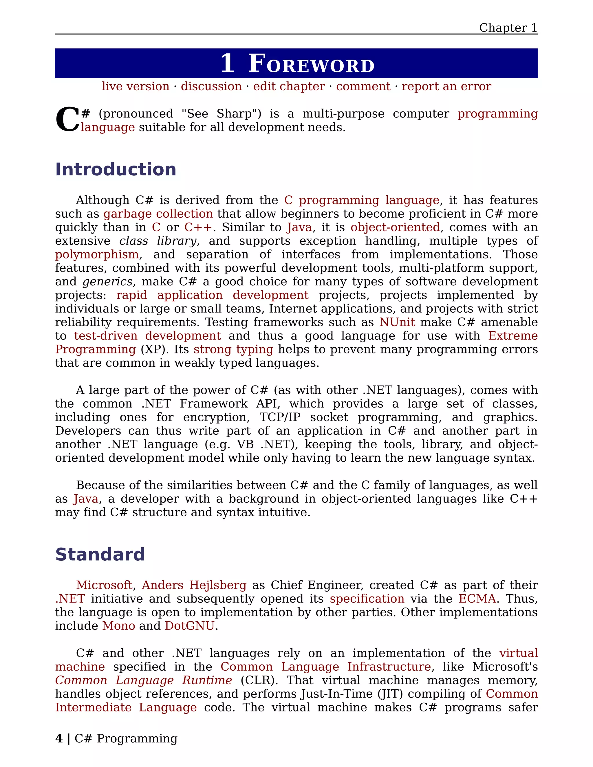 Chapter 1


                            1 F OREWORD
        live version · discussion · edit chapter · comment · report an error


C   # (pronounced "See Sharp") is a multi-purpose computer programming
    language suitable for all development needs.


Introduction
    Although C# is derived from the C programming language, it has features
such as garbage collection that allow beginners to become proficient in C# more
quickly than in C or C++. Similar to Java, it is object-oriented, comes with an
extensive class library, and supports exception handling, multiple types of
polymorphism, and separation of interfaces from implementations. Those
features, combined with its powerful development tools, multi-platform support,
and generics, make C# a good choice for many types of software development
projects: rapid application development projects, projects implemented by
individuals or large or small teams, Internet applications, and projects with strict
reliability requirements. Testing frameworks such as NUnit make C# amenable
to test-driven development and thus a good language for use with Extreme
Programming (XP). Its strong typing helps to prevent many programming errors
that are common in weakly typed languages.

    A large part of the power of C# (as with other .NET languages), comes with
the common .NET Framework API, which provides a large set of classes,
including ones for encryption, TCP/IP socket programming, and graphics.
Developers can thus write part of an application in C# and another part in
another .NET language (e.g. VB .NET), keeping the tools, library, and object-
oriented development model while only having to learn the new language syntax.

    Because of the similarities between C# and the C family of languages, as well
as Java, a developer with a background in object-oriented languages like C++
may find C# structure and syntax intuitive.


Standard
    Microsoft, Anders Hejlsberg as Chief Engineer, created C# as part of their
.NET initiative and subsequently opened its specification via the ECMA. Thus,
the language is open to implementation by other parties. Other implementations
include Mono and DotGNU.

    C# and other .NET languages rely on an implementation of the virtual
machine specified in the Common Language Infrastructure, like Microsoft's
Common Language Runtime (CLR). That virtual machine manages memory,
handles object references, and performs Just-In-Time (JIT) compiling of Common
Intermediate Language code. The virtual machine makes C# programs safer

4 | C# Programming
 