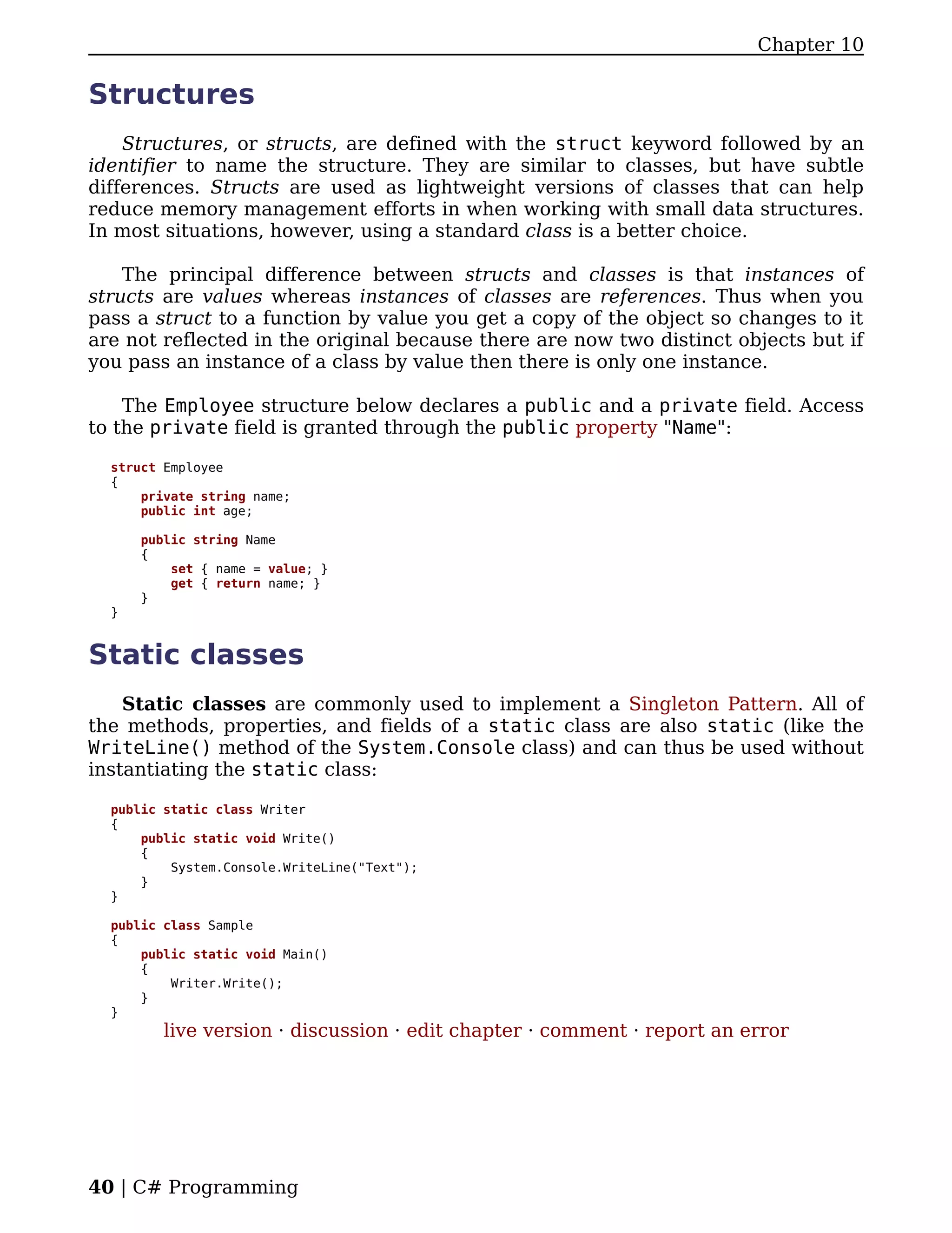 Chapter 10

Structures
    Structures, or structs, are defined with the struct keyword followed by an
identifier to name the structure. They are similar to classes, but have subtle
differences. Structs are used as lightweight versions of classes that can help
reduce memory management efforts in when working with small data structures.
In most situations, however, using a standard class is a better choice.

    The principal difference between structs and classes is that instances of
structs are values whereas instances of classes are references. Thus when you
pass a struct to a function by value you get a copy of the object so changes to it
are not reflected in the original because there are now two distinct objects but if
you pass an instance of a class by value then there is only one instance.

    The Employee structure below declares a public and a private field. Access
to the private field is granted through the public property "Name":

  struct Employee
  {
      private string name;
      public int age;

      public string Name
      {
          set { name = value; }
          get { return name; }
      }
  }


Static classes
    Static classes are commonly used to implement a Singleton Pattern. All of
the methods, properties, and fields of a static class are also static (like the
WriteLine() method of the System.Console class) and can thus be used without
instantiating the static class:

  public static class Writer
  {
      public static void Write()
      {
          System.Console.WriteLine("Text");
      }
  }

  public class Sample
  {
      public static void Main()
      {
          Writer.Write();
      }
  }
         live version · discussion · edit chapter · comment · report an error




40 | C# Programming
 