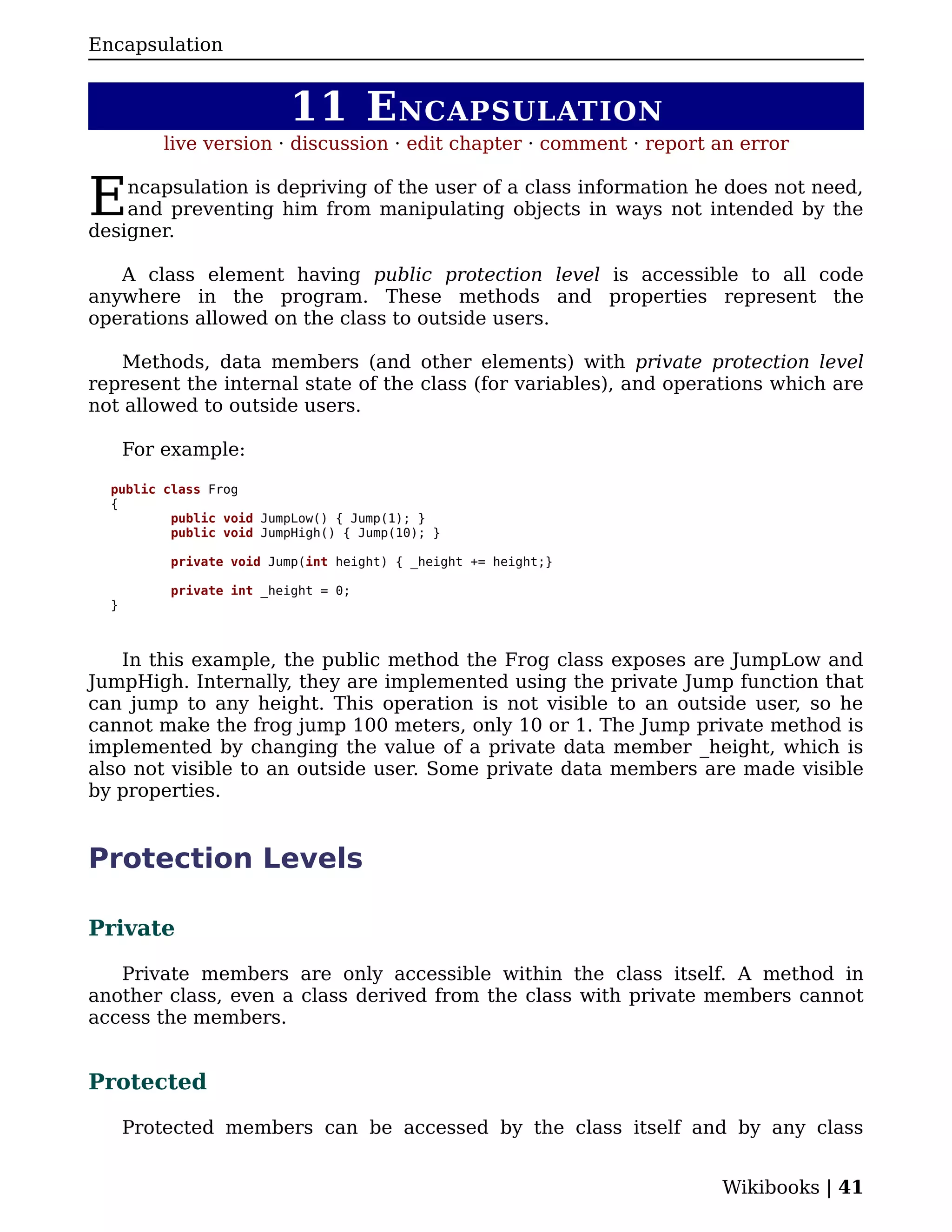 Encapsulation


                         11 E NCAPSULATION
          live version · discussion · edit chapter · comment · report an error


E   ncapsulation is depriving of the user of a class information he does not need,
    and preventing him from manipulating objects in ways not intended by the
designer.

   A class element having public protection level is accessible to all code
anywhere in the program. These methods and properties represent the
operations allowed on the class to outside users.

   Methods, data members (and other elements) with private protection level
represent the internal state of the class (for variables), and operations which are
not allowed to outside users.

      For example:

  public class Frog
  {
          public void JumpLow() { Jump(1); }
          public void JumpHigh() { Jump(10); }

          private void Jump(int height) { _height += height;}

          private int _height = 0;
  }



    In this example, the public method the Frog class exposes are JumpLow and
JumpHigh. Internally, they are implemented using the private Jump function that
can jump to any height. This operation is not visible to an outside user, so he
cannot make the frog jump 100 meters, only 10 or 1. The Jump private method is
implemented by changing the value of a private data member _height, which is
also not visible to an outside user. Some private data members are made visible
by properties.


Protection Levels

Private

   Private members are only accessible within the class itself. A method in
another class, even a class derived from the class with private members cannot
access the members.


Protected

      Protected members can be accessed by the class itself and by any class


                                                                      Wikibooks | 41
 