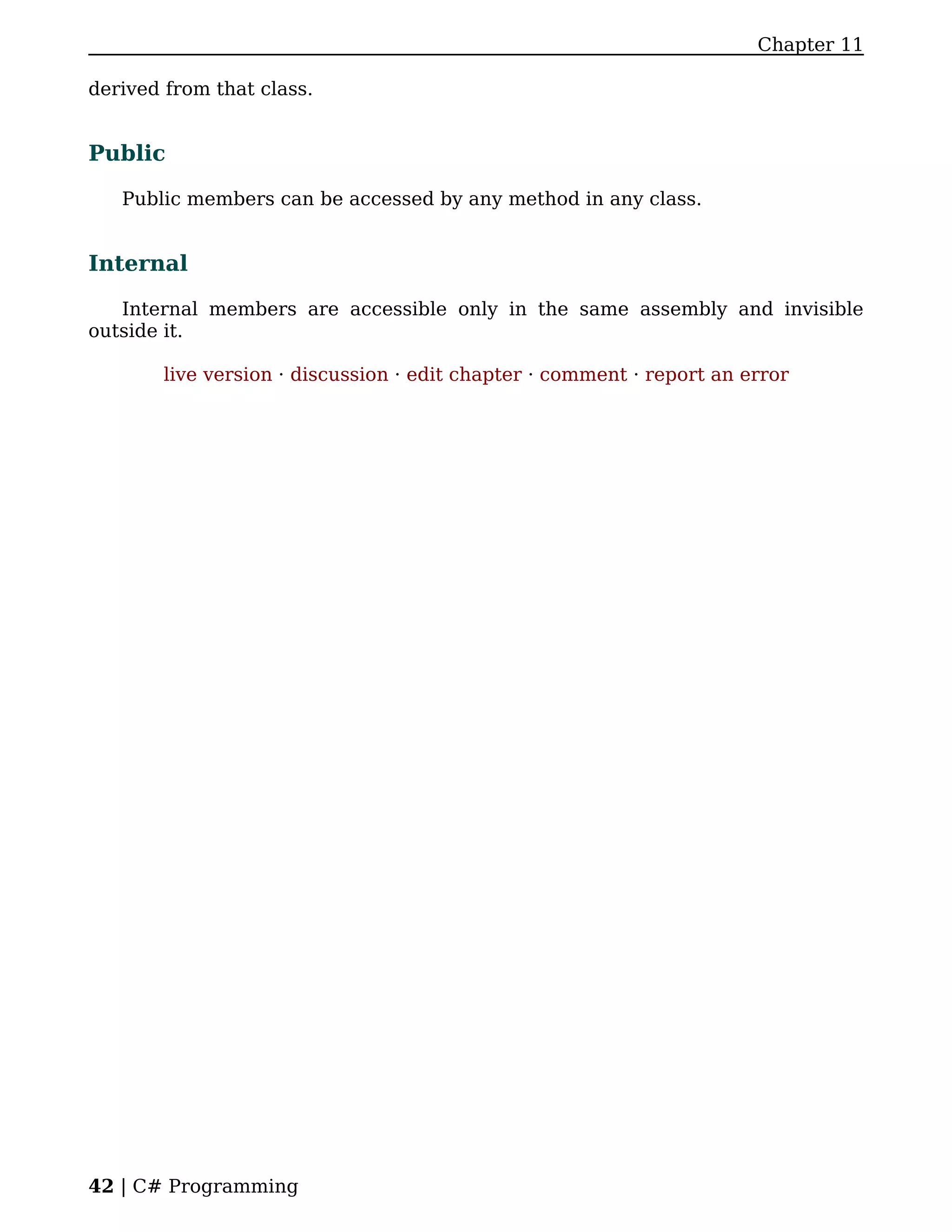 Chapter 11

derived from that class.


Public

   Public members can be accessed by any method in any class.


Internal

   Internal members are accessible only in the same assembly and invisible
outside it.

        live version · discussion · edit chapter · comment · report an error




42 | C# Programming
 
