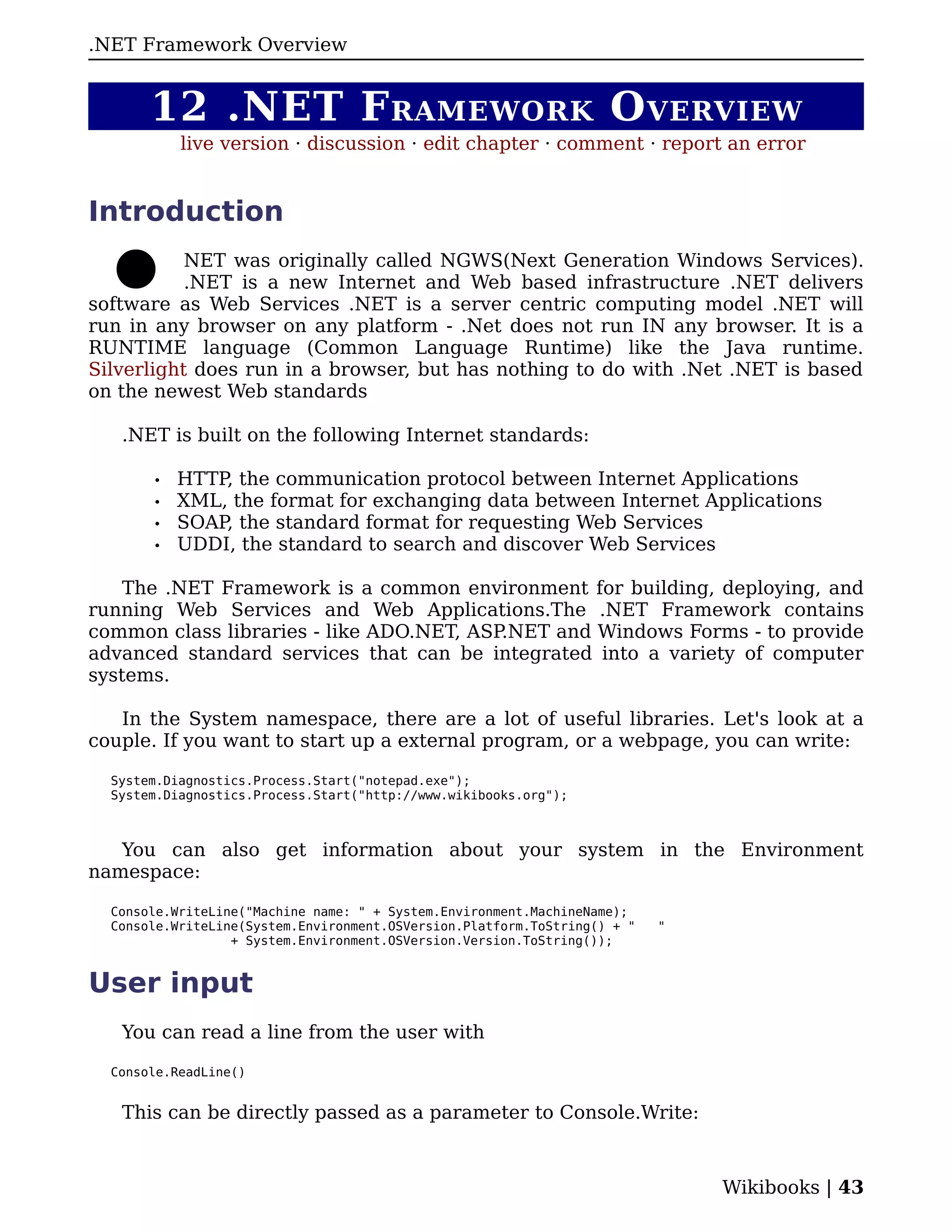 .
.NET Framework Overview


       12 .NET F RAMEWORK O VERVIEW
           live version · discussion · edit chapter · comment · report an error


Introduction
           NET was originally called NGWS(Next Generation Windows Services).
           .NET is a new Internet and Web based infrastructure .NET delivers
software as Web Services .NET is a server centric computing model .NET will
run in any browser on any platform - .Net does not run IN any browser. It is a
RUNTIME language (Common Language Runtime) like the Java runtime.
Silverlight does run in a browser, but has nothing to do with .Net .NET is based
on the newest Web standards

   .NET is built on the following Internet standards:

       •   HTTP, the communication protocol between Internet Applications
       •   XML, the format for exchanging data between Internet Applications
       •   SOAP, the standard format for requesting Web Services
       •   UDDI, the standard to search and discover Web Services

    The .NET Framework is a common environment for building, deploying, and
running Web Services and Web Applications.The .NET Framework contains
common class libraries - like ADO.NET, ASP.NET and Windows Forms - to provide
advanced standard services that can be integrated into a variety of computer
systems.

   In the System namespace, there are a lot of useful libraries. Let's look at a
couple. If you want to start up a external program, or a webpage, you can write:

  System.Diagnostics.Process.Start("notepad.exe");
  System.Diagnostics.Process.Start("http://www.wikibooks.org");



   You can also get information about your system in the Environment
namespace:

  Console.WriteLine("Machine name: " + System.Environment.MachineName);
  Console.WriteLine(System.Environment.OSVersion.Platform.ToString() + "   "
                  + System.Environment.OSVersion.Version.ToString());


User input
   You can read a line from the user with

  Console.ReadLine()


   This can be directly passed as a parameter to Console.Write:



                                                                               Wikibooks | 43
 