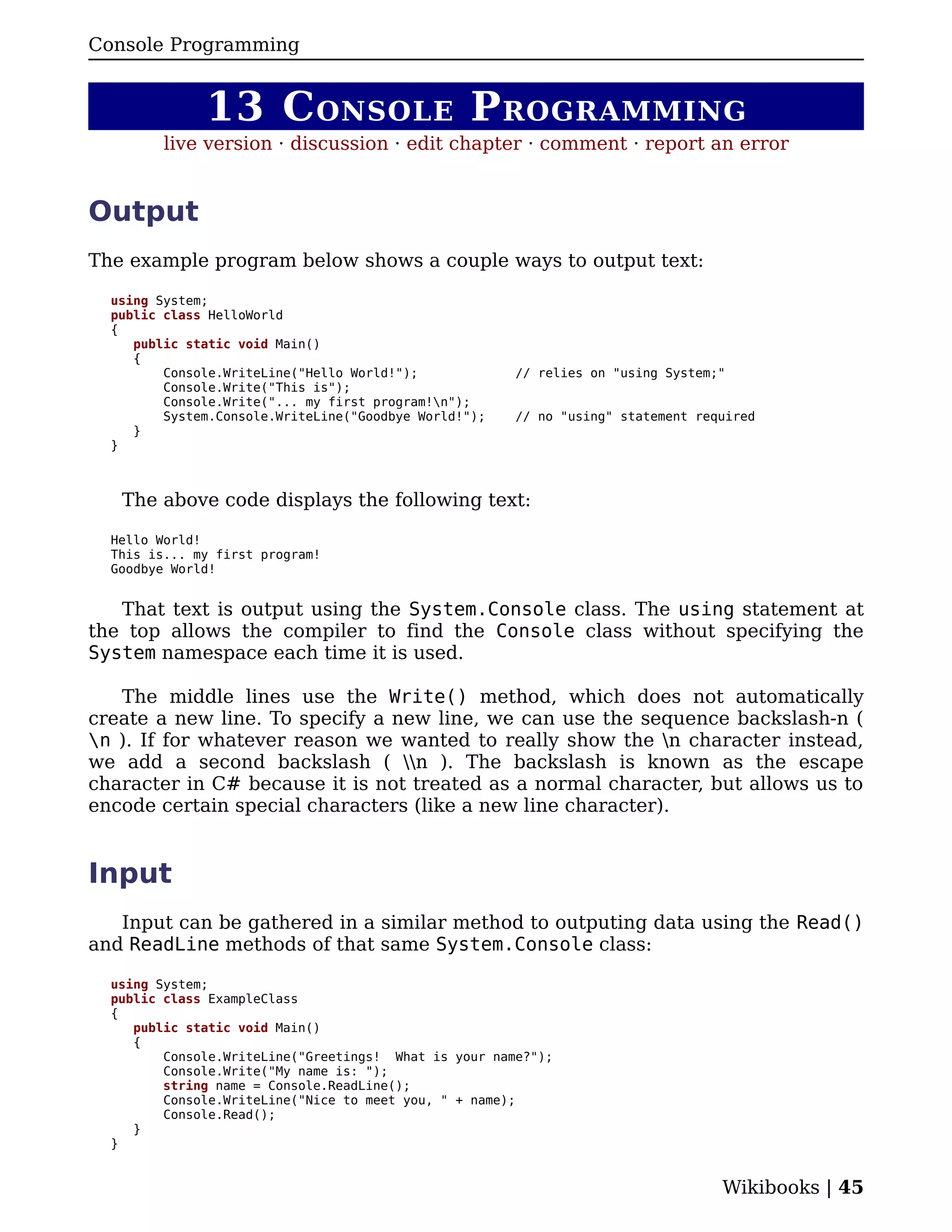 Console Programming


              13 C ONSOLE P ROGRAMMING
         live version · discussion · edit chapter · comment · report an error


Output
The example program below shows a couple ways to output text:

  using System;
  public class HelloWorld
  {
     public static void Main()
     {
         Console.WriteLine("Hello World!");            // relies on "using System;"
         Console.Write("This is");
         Console.Write("... my first program!n");
         System.Console.WriteLine("Goodbye World!");   // no "using" statement required
     }
  }



   The above code displays the following text:

  Hello World!
  This is... my first program!
  Goodbye World!


   That text is output using the System.Console class. The using statement at
the top allows the compiler to find the Console class without specifying the
System namespace each time it is used.

   The middle lines use the Write() method, which does not automatically
create a new line. To specify a new line, we can use the sequence backslash-n (
n ). If for whatever reason we wanted to really show the n character instead,
we add a second backslash ( n ). The backslash is known as the escape
character in C# because it is not treated as a normal character, but allows us to
encode certain special characters (like a new line character).


Input
   Input can be gathered in a similar method to outputing data using the Read()
and ReadLine methods of that same System.Console class:

  using System;
  public class ExampleClass
  {
     public static void Main()
     {
         Console.WriteLine("Greetings! What is your name?");
         Console.Write("My name is: ");
         string name = Console.ReadLine();
         Console.WriteLine("Nice to meet you, " + name);
         Console.Read();
     }
  }


                                                                                  Wikibooks | 45
 