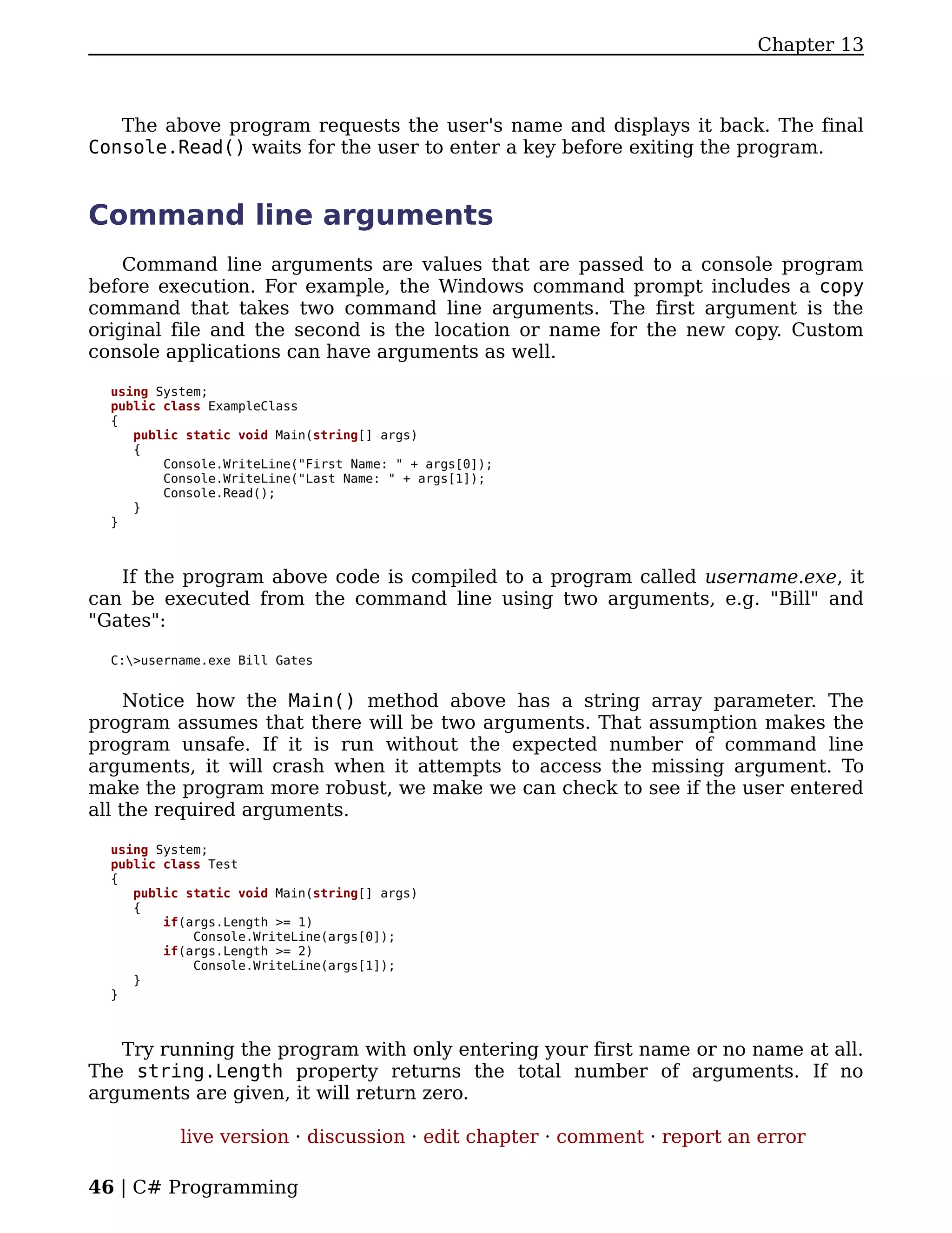 Chapter 13



   The above program requests the user's name and displays it back. The final
Console.Read() waits for the user to enter a key before exiting the program.


Command line arguments
    Command line arguments are values that are passed to a console program
before execution. For example, the Windows command prompt includes a copy
command that takes two command line arguments. The first argument is the
original file and the second is the location or name for the new copy. Custom
console applications can have arguments as well.

  using System;
  public class ExampleClass
  {
     public static void Main(string[] args)
     {
         Console.WriteLine("First Name: " + args[0]);
         Console.WriteLine("Last Name: " + args[1]);
         Console.Read();
     }
  }



   If the program above code is compiled to a program called username.exe, it
can be executed from the command line using two arguments, e.g. "Bill" and
"Gates":

  C:>username.exe Bill Gates


     Notice how the Main() method above has a string array parameter. The
program assumes that there will be two arguments. That assumption makes the
program unsafe. If it is run without the expected number of command line
arguments, it will crash when it attempts to access the missing argument. To
make the program more robust, we make we can check to see if the user entered
all the required arguments.

  using System;
  public class Test
  {
     public static void Main(string[] args)
     {
         if(args.Length >= 1)
             Console.WriteLine(args[0]);
         if(args.Length >= 2)
             Console.WriteLine(args[1]);
     }
  }



   Try running the program with only entering your first name or no name at all.
The string.Length property returns the total number of arguments. If no
arguments are given, it will return zero.

           live version · discussion · edit chapter · comment · report an error

46 | C# Programming
 
