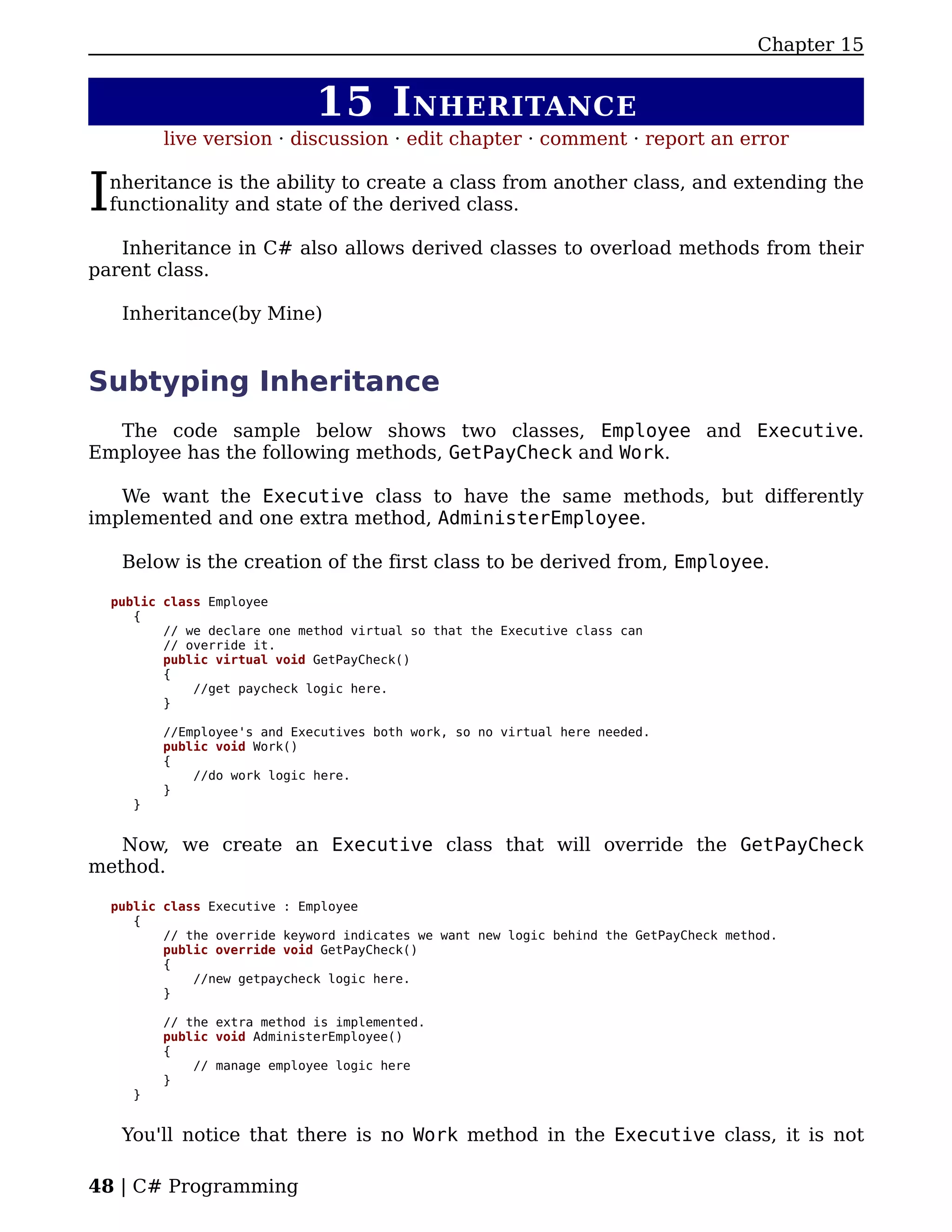Chapter 15


                               15 I NHERITANCE
           live version · discussion · edit chapter · comment · report an error


I   nheritance is the ability to create a class from another class, and extending the
    functionality and state of the derived class.

   Inheritance in C# also allows derived classes to overload methods from their
parent class.

     Inheritance(by Mine)


Subtyping Inheritance
  The code sample below shows two classes, Employee and Executive.
Employee has the following methods, GetPayCheck and Work.

   We want the Executive class to have the same methods, but differently
implemented and one extra method, AdministerEmployee.

     Below is the creation of the first class to be derived from, Employee.

    public class Employee
       {
           // we declare one method virtual so that the Executive class can
           // override it.
           public virtual void GetPayCheck()
           {
               //get paycheck logic here.
           }

           //Employee's and Executives both work, so no virtual here needed.
           public void Work()
           {
               //do work logic here.
           }
       }


   Now, we create an Executive class that will override the GetPayCheck
method.

    public class Executive : Employee
       {
           // the override keyword indicates we want new logic behind the GetPayCheck method.
           public override void GetPayCheck()
           {
               //new getpaycheck logic here.
           }

           // the extra method is implemented.
           public void AdministerEmployee()
           {
               // manage employee logic here
           }
       }


     You'll notice that there is no Work method in the Executive class, it is not

48 | C# Programming
 