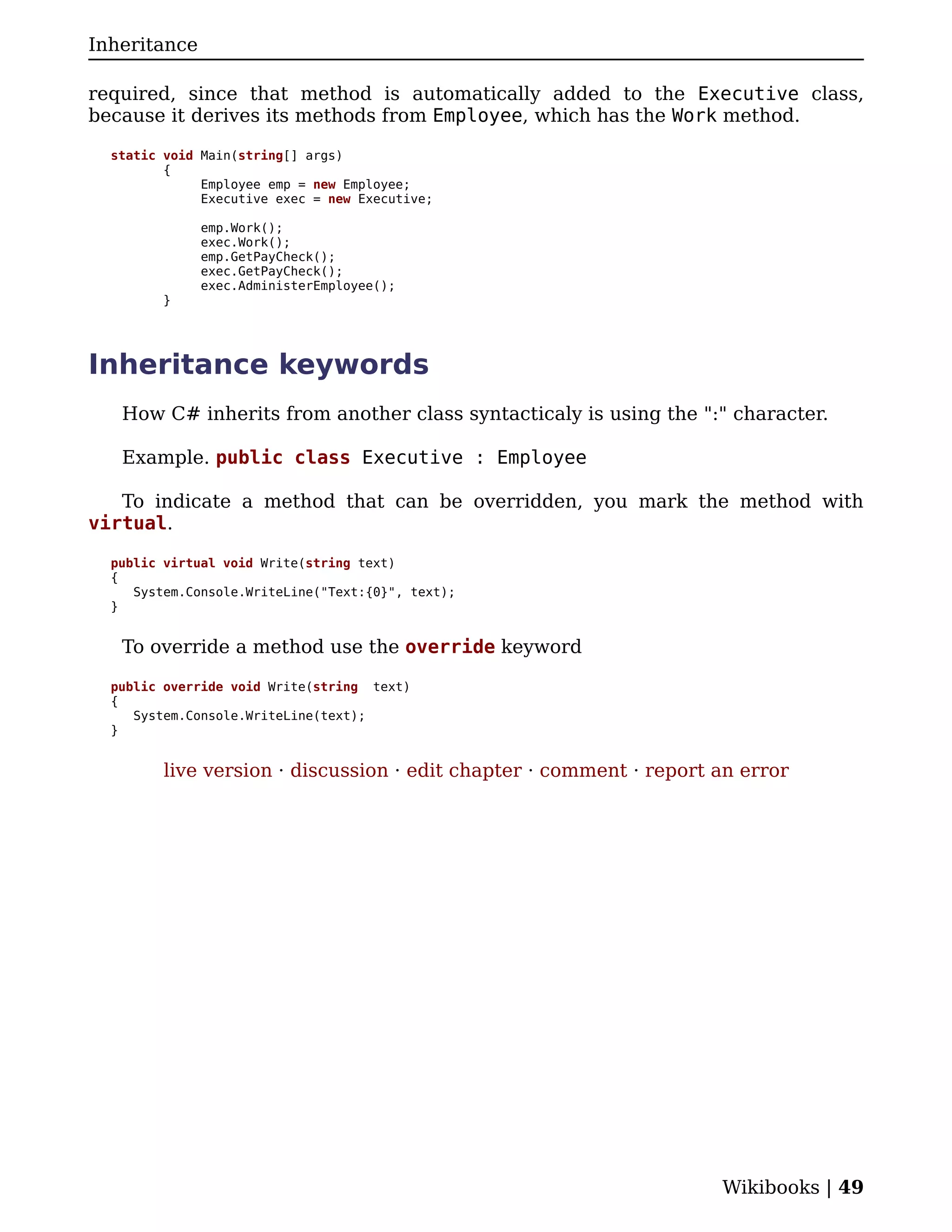 Inheritance

required, since that method is automatically added to the Executive class,
because it derives its methods from Employee, which has the Work method.

  static void Main(string[] args)
         {
              Employee emp = new Employee;
              Executive exec = new Executive;

              emp.Work();
              exec.Work();
              emp.GetPayCheck();
              exec.GetPayCheck();
              exec.AdministerEmployee();
         }




Inheritance keywords
   How C# inherits from another class syntacticaly is using the ":" character.

   Example. public class Executive : Employee

   To indicate a method that can be overridden, you mark the method with
virtual.

  public virtual void Write(string text)
  {
     System.Console.WriteLine("Text:{0}", text);
  }


   To override a method use the override keyword

  public override void Write(string text)
  {
     System.Console.WriteLine(text);
  }


         live version · discussion · edit chapter · comment · report an error




                                                                     Wikibooks | 49
 