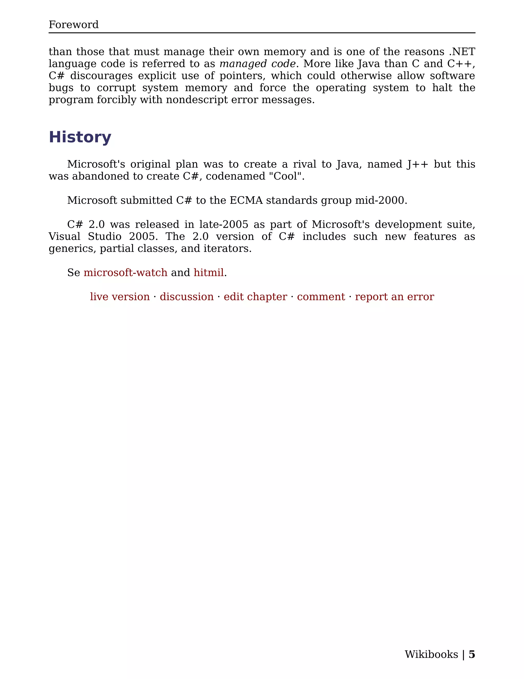 Foreword

than those that must manage their own memory and is one of the reasons .NET
language code is referred to as managed code. More like Java than C and C++,
C# discourages explicit use of pointers, which could otherwise allow software
bugs to corrupt system memory and force the operating system to halt the
program forcibly with nondescript error messages.


History
   Microsoft's original plan was to create a rival to Java, named J++ but this
was abandoned to create C#, codenamed "Cool".

   Microsoft submitted C# to the ECMA standards group mid-2000.

   C# 2.0 was released in late-2005 as part of Microsoft's development suite,
Visual Studio 2005. The 2.0 version of C# includes such new features as
generics, partial classes, and iterators.

   Se microsoft-watch and hitmil.

       live version · discussion · edit chapter · comment · report an error




                                                                     Wikibooks | 5
 