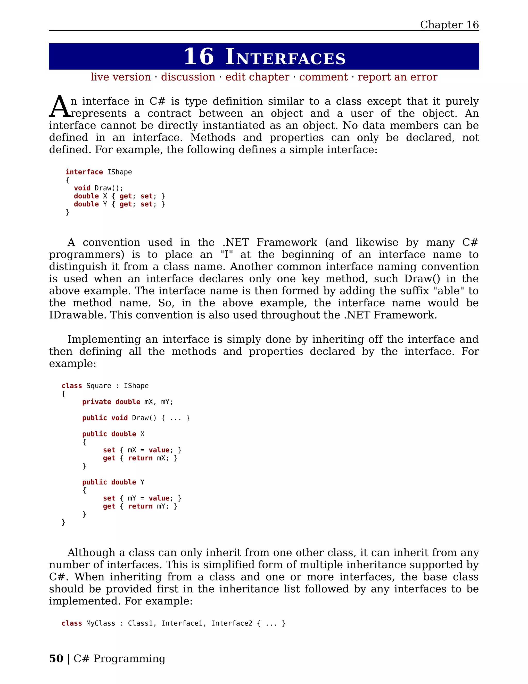 Chapter 16


                                  16 I NTERFACES
         live version · discussion · edit chapter · comment · report an error


A   n interface in C# is type definition similar to a class except that it purely
    represents a contract between an object and a user of the object. An
interface cannot be directly instantiated as an object. No data members can be
defined in an interface. Methods and properties can only be declared, not
defined. For example, the following defines a simple interface:

   interface IShape
   {
     void Draw();
     double X { get; set; }
     double Y { get; set; }
   }



    A convention used in the .NET Framework (and likewise by many C#
programmers) is to place an "I" at the beginning of an interface name to
distinguish it from a class name. Another common interface naming convention
is used when an interface declares only one key method, such Draw() in the
above example. The interface name is then formed by adding the suffix "able" to
the method name. So, in the above example, the interface name would be
IDrawable. This convention is also used throughout the .NET Framework.

   Implementing an interface is simply done by inheriting off the interface and
then defining all the methods and properties declared by the interface. For
example:

  class Square : IShape
  {
       private double mX, mY;

       public void Draw() { ... }

       public double X
       {
            set { mX = value; }
            get { return mX; }
       }

       public double Y
       {
            set { mY = value; }
            get { return mY; }
       }
  }



   Although a class can only inherit from one other class, it can inherit from any
number of interfaces. This is simplified form of multiple inheritance supported by
C#. When inheriting from a class and one or more interfaces, the base class
should be provided first in the inheritance list followed by any interfaces to be
implemented. For example:

  class MyClass : Class1, Interface1, Interface2 { ... }




50 | C# Programming
 