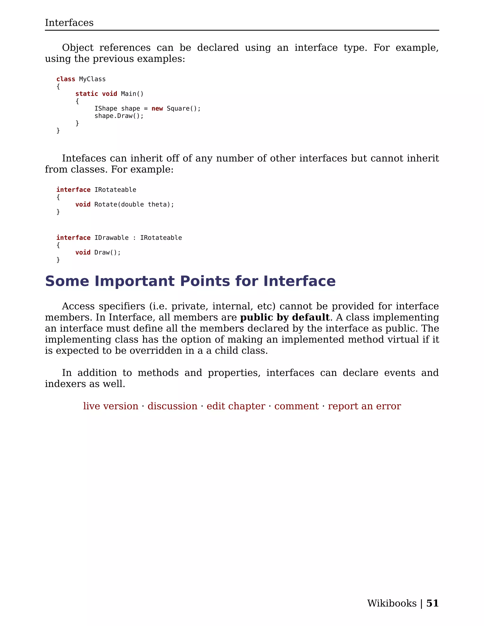 Interfaces

    Object references can be declared using an interface type. For example,
using the previous examples:

  class MyClass
  {
       static void Main()
       {
            IShape shape = new Square();
            shape.Draw();
       }
  }



   Intefaces can inherit off of any number of other interfaces but cannot inherit
from classes. For example:

  interface IRotateable
  {
       void Rotate(double theta);
  }



  interface IDrawable : IRotateable
  {
       void Draw();
  }


Some Important Points for Interface
    Access specifiers (i.e. private, internal, etc) cannot be provided for interface
members. In Interface, all members are public by default. A class implementing
an interface must define all the members declared by the interface as public. The
implementing class has the option of making an implemented method virtual if it
is expected to be overridden in a a child class.

   In addition to methods and properties, interfaces can declare events and
indexers as well.

         live version · discussion · edit chapter · comment · report an error




                                                                     Wikibooks | 51
 