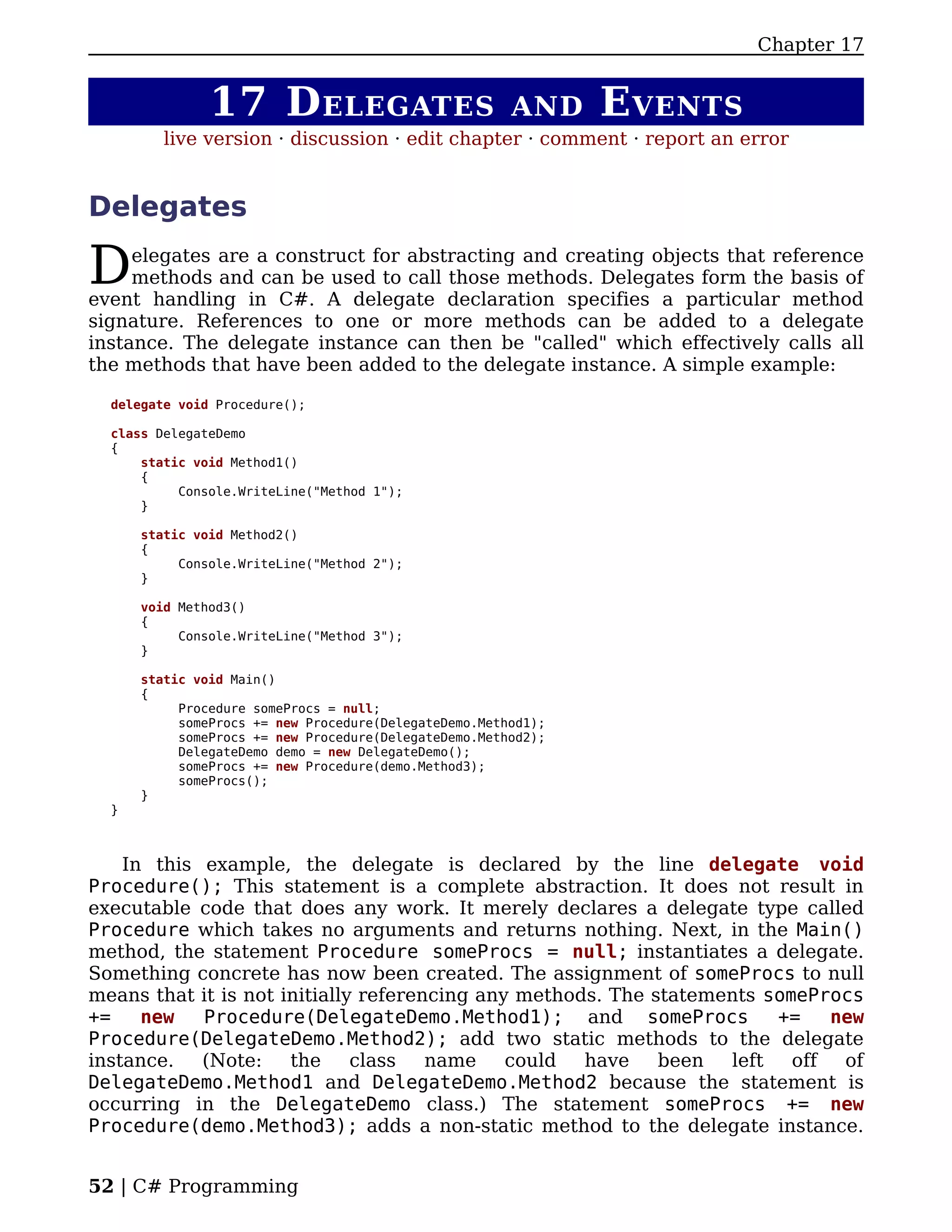 Chapter 17


               17 D ELEGATES                           AND     E VENTS
         live version · discussion · edit chapter · comment · report an error


Delegates

D    elegates are a construct for abstracting and creating objects that reference
     methods and can be used to call those methods. Delegates form the basis of
event handling in C#. A delegate declaration specifies a particular method
signature. References to one or more methods can be added to a delegate
instance. The delegate instance can then be "called" which effectively calls all
the methods that have been added to the delegate instance. A simple example:

  delegate void Procedure();

  class DelegateDemo
  {
      static void Method1()
      {
           Console.WriteLine("Method 1");
      }

      static void Method2()
      {
           Console.WriteLine("Method 2");
      }

      void Method3()
      {
           Console.WriteLine("Method 3");
      }

      static void Main()
      {
           Procedure someProcs = null;
           someProcs += new Procedure(DelegateDemo.Method1);
           someProcs += new Procedure(DelegateDemo.Method2);
           DelegateDemo demo = new DelegateDemo();
           someProcs += new Procedure(demo.Method3);
           someProcs();
      }
  }



    In this example, the delegate is declared by the line delegate void
Procedure(); This statement is a complete abstraction. It does not result in
executable code that does any work. It merely declares a delegate type called
Procedure which takes no arguments and returns nothing. Next, in the Main()
method, the statement Procedure someProcs = null; instantiates a delegate.
Something concrete has now been created. The assignment of someProcs to null
means that it is not initially referencing any methods. The statements someProcs
+=    new   Procedure(DelegateDemo.Method1); and someProcs              +=    new
Procedure(DelegateDemo.Method2); add two static methods to the delegate
instance.   (Note:    the     class   name    could  have    been  left   off  of
DelegateDemo.Method1 and DelegateDemo.Method2 because the statement is
occurring in the DelegateDemo class.) The statement someProcs += new
Procedure(demo.Method3); adds a non-static method to the delegate instance.


52 | C# Programming
 