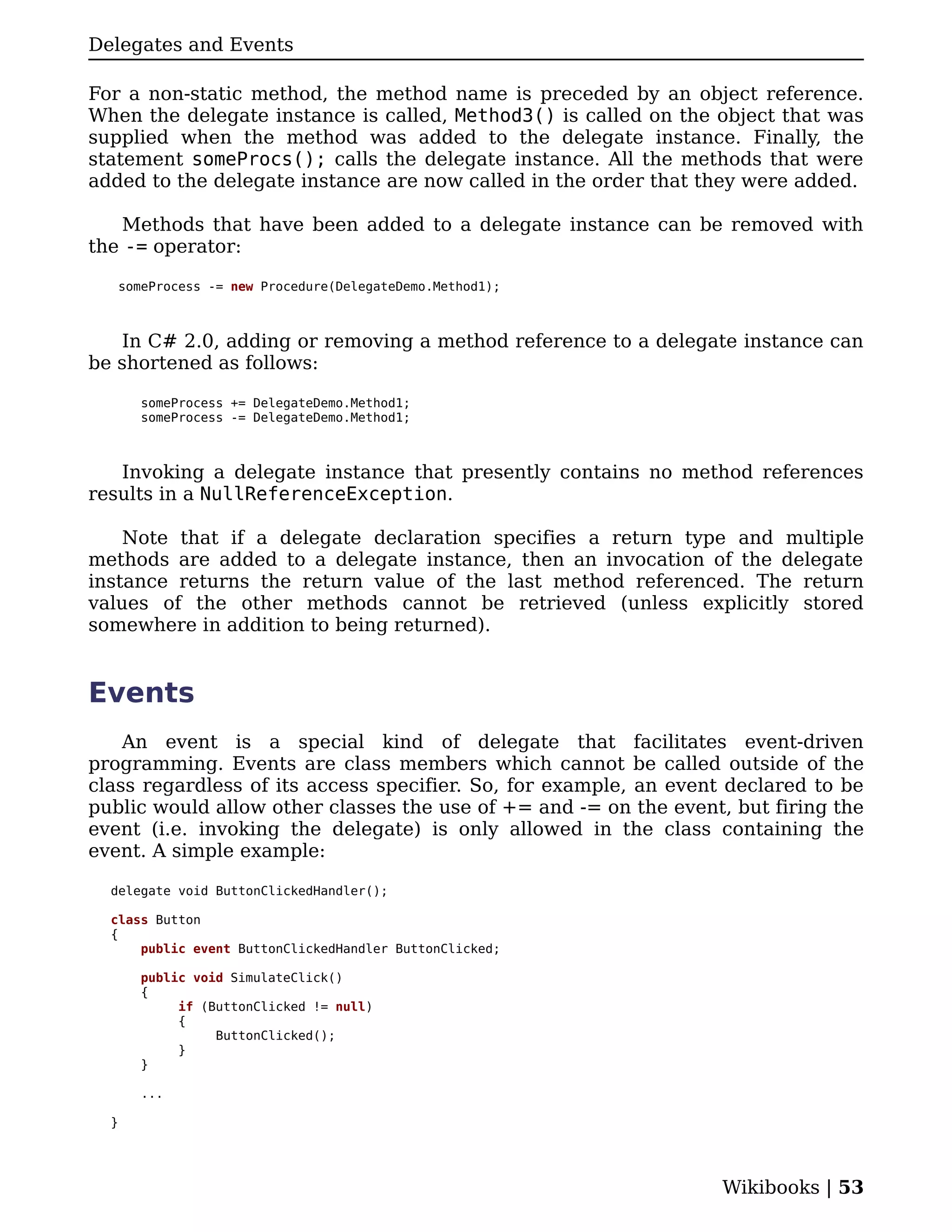 Delegates and Events

For a non-static method, the method name is preceded by an object reference.
When the delegate instance is called, Method3() is called on the object that was
supplied when the method was added to the delegate instance. Finally, the
statement someProcs(); calls the delegate instance. All the methods that were
added to the delegate instance are now called in the order that they were added.

    Methods that have been added to a delegate instance can be removed with
the -= operator:

   someProcess -= new Procedure(DelegateDemo.Method1);



   In C# 2.0, adding or removing a method reference to a delegate instance can
be shortened as follows:

      someProcess += DelegateDemo.Method1;
      someProcess -= DelegateDemo.Method1;



   Invoking a delegate instance that presently contains no method references
results in a NullReferenceException.

    Note that if a delegate declaration specifies a return type and multiple
methods are added to a delegate instance, then an invocation of the delegate
instance returns the return value of the last method referenced. The return
values of the other methods cannot be retrieved (unless explicitly stored
somewhere in addition to being returned).


Events
    An event is a special kind of delegate that facilitates event-driven
programming. Events are class members which cannot be called outside of the
class regardless of its access specifier. So, for example, an event declared to be
public would allow other classes the use of += and -= on the event, but firing the
event (i.e. invoking the delegate) is only allowed in the class containing the
event. A simple example:

  delegate void ButtonClickedHandler();

  class Button
  {
      public event ButtonClickedHandler ButtonClicked;

      public void SimulateClick()
      {
           if (ButtonClicked != null)
           {
                ButtonClicked();
           }
      }

      ...

  }




                                                                   Wikibooks | 53
 