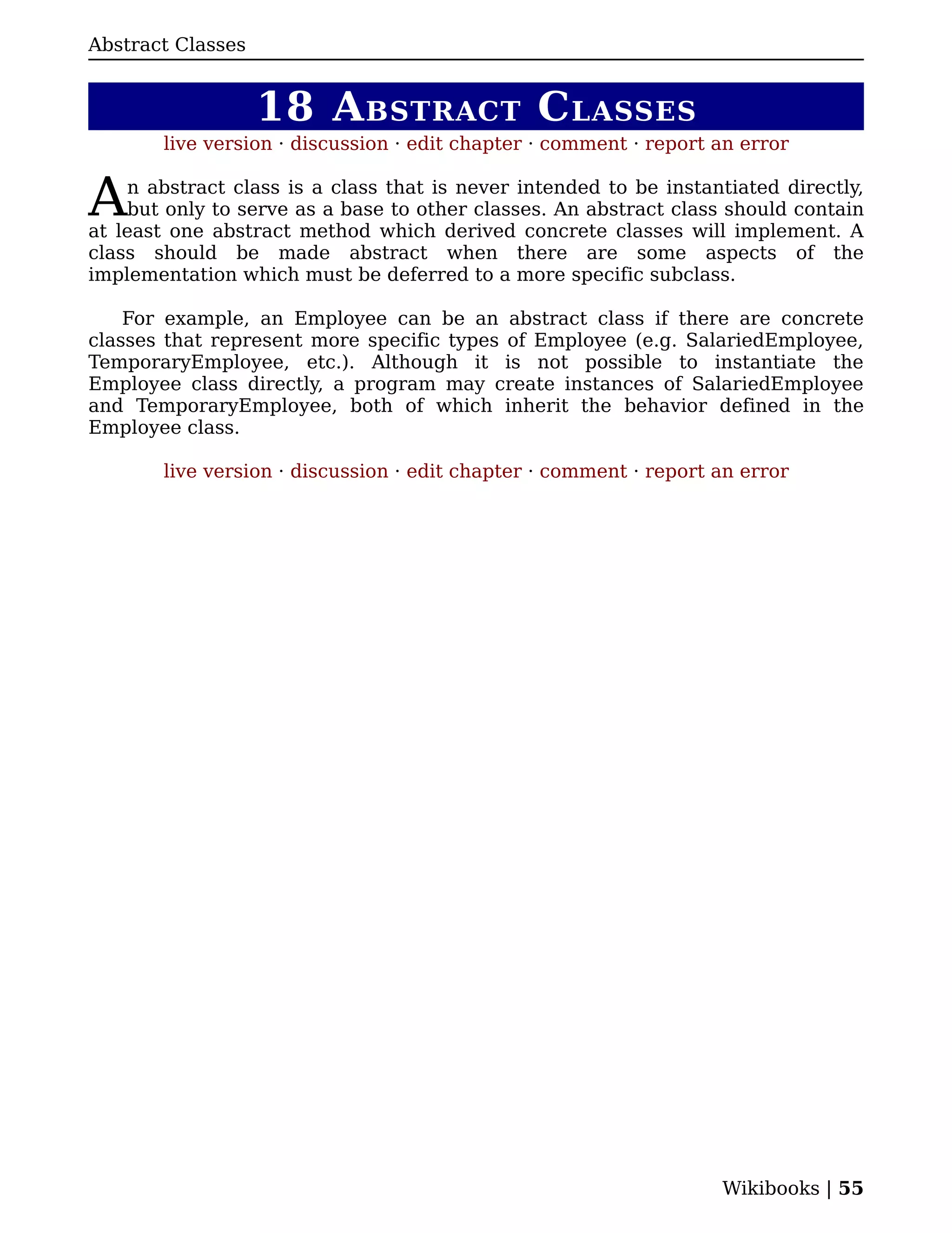 Abstract Classes


                   18 A BSTRACT C LASSES
        live version · discussion · edit chapter · comment · report an error


A   n abstract class is a class that is never intended to be instantiated directly,
    but only to serve as a base to other classes. An abstract class should contain
at least one abstract method which derived concrete classes will implement. A
class should be made abstract when there are some aspects of the
implementation which must be deferred to a more specific subclass.

    For example, an Employee can be an abstract class if there are concrete
classes that represent more specific types of Employee (e.g. SalariedEmployee,
TemporaryEmployee, etc.). Although it is not possible to instantiate the
Employee class directly, a program may create instances of SalariedEmployee
and TemporaryEmployee, both of which inherit the behavior defined in the
Employee class.

        live version · discussion · edit chapter · comment · report an error




                                                                    Wikibooks | 55
 
