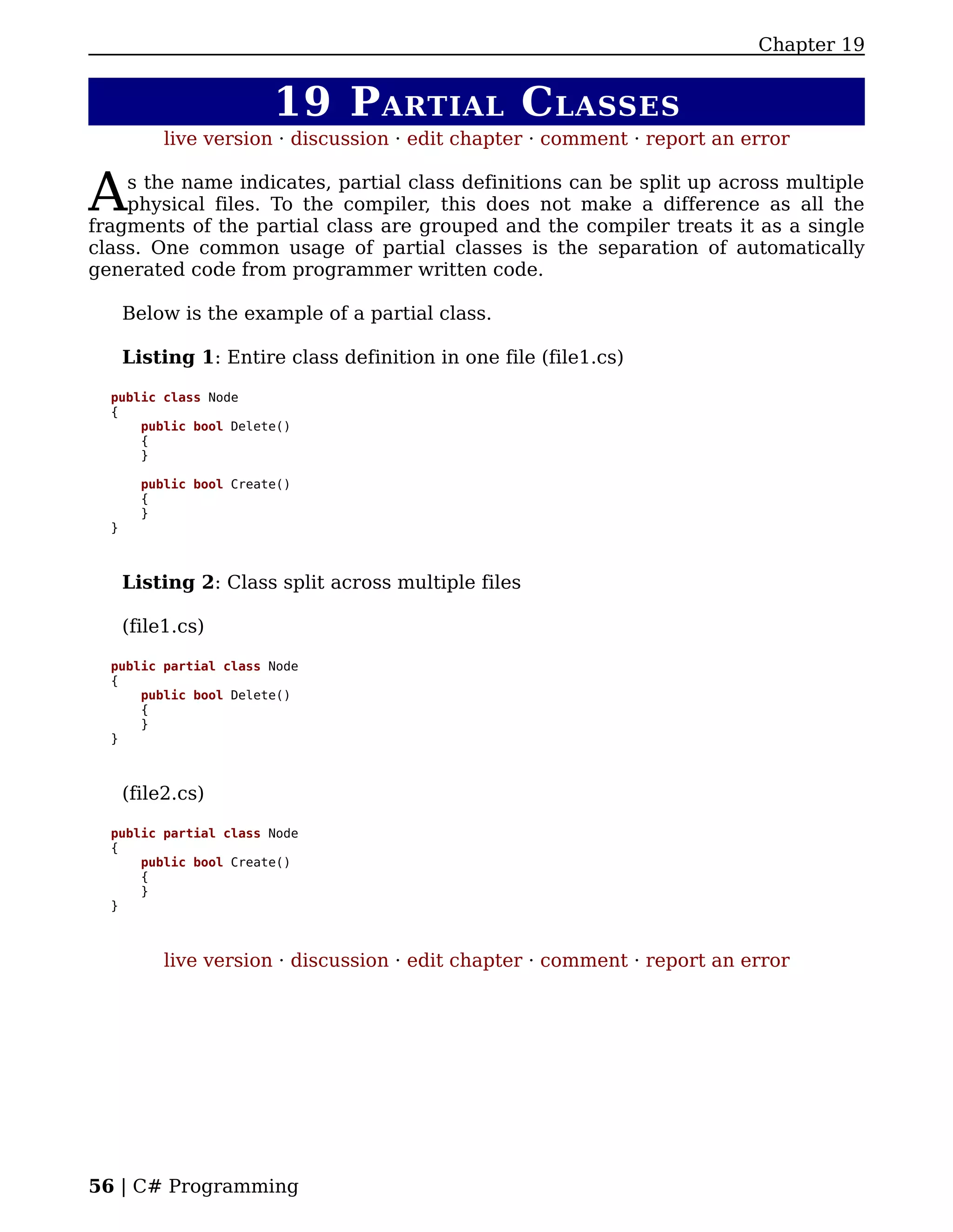 Chapter 19


                         19 P ARTIAL C LASSES
           live version · discussion · edit chapter · comment · report an error


A   s the name indicates, partial class definitions can be split up across multiple
    physical files. To the compiler, this does not make a difference as all the
fragments of the partial class are grouped and the compiler treats it as a single
class. One common usage of partial classes is the separation of automatically
generated code from programmer written code.

      Below is the example of a partial class.

      Listing 1: Entire class definition in one file (file1.cs)

  public class Node
  {
      public bool Delete()
      {
      }

        public bool Create()
        {
        }
  }



      Listing 2: Class split across multiple files

      (file1.cs)

  public partial class Node
  {
      public bool Delete()
      {
      }
  }



      (file2.cs)

  public partial class Node
  {
      public bool Create()
      {
      }
  }



           live version · discussion · edit chapter · comment · report an error




56 | C# Programming
 