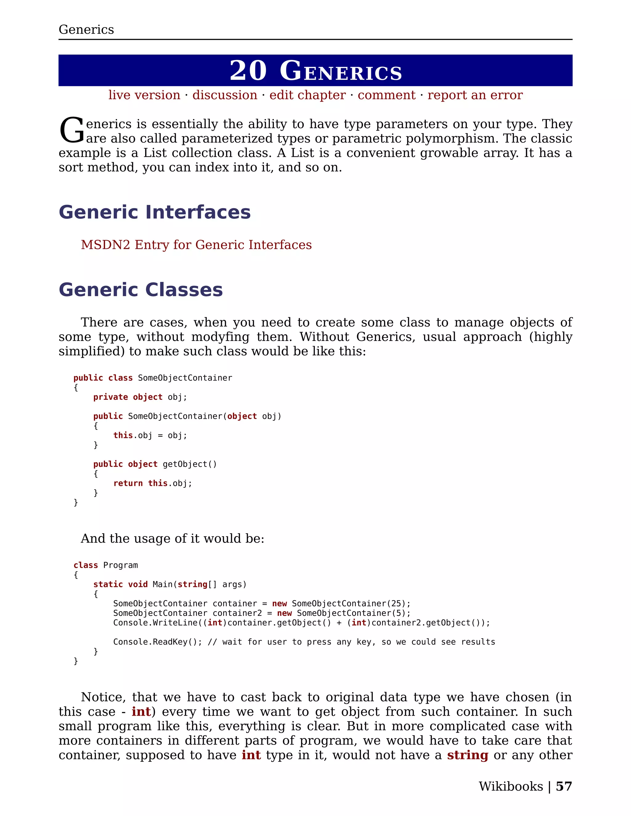 Generics


                                   20 G ENERICS
           live version · discussion · edit chapter · comment · report an error


G    enerics is essentially the ability to have type parameters on your type. They
     are also called parameterized types or parametric polymorphism. The classic
example is a List collection class. A List is a convenient growable array. It has a
sort method, you can index into it, and so on.


Generic Interfaces
      MSDN2 Entry for Generic Interfaces


Generic Classes
   There are cases, when you need to create some class to manage objects of
some type, without modyfing them. Without Generics, usual approach (highly
simplified) to make such class would be like this:

  public class SomeObjectContainer
  {
      private object obj;

       public SomeObjectContainer(object obj)
       {
           this.obj = obj;
       }

       public object getObject()
       {
           return this.obj;
       }
  }



      And the usage of it would be:

  class Program
  {
      static void Main(string[] args)
      {
          SomeObjectContainer container = new SomeObjectContainer(25);
          SomeObjectContainer container2 = new SomeObjectContainer(5);
          Console.WriteLine((int)container.getObject() + (int)container2.getObject());

           Console.ReadKey(); // wait for user to press any key, so we could see results
       }
  }



    Notice, that we have to cast back to original data type we have chosen (in
this case - int) every time we want to get object from such container. In such
small program like this, everything is clear. But in more complicated case with
more containers in different parts of program, we would have to take care that
container, supposed to have int type in it, would not have a string or any other

                                                                                    Wikibooks | 57
 