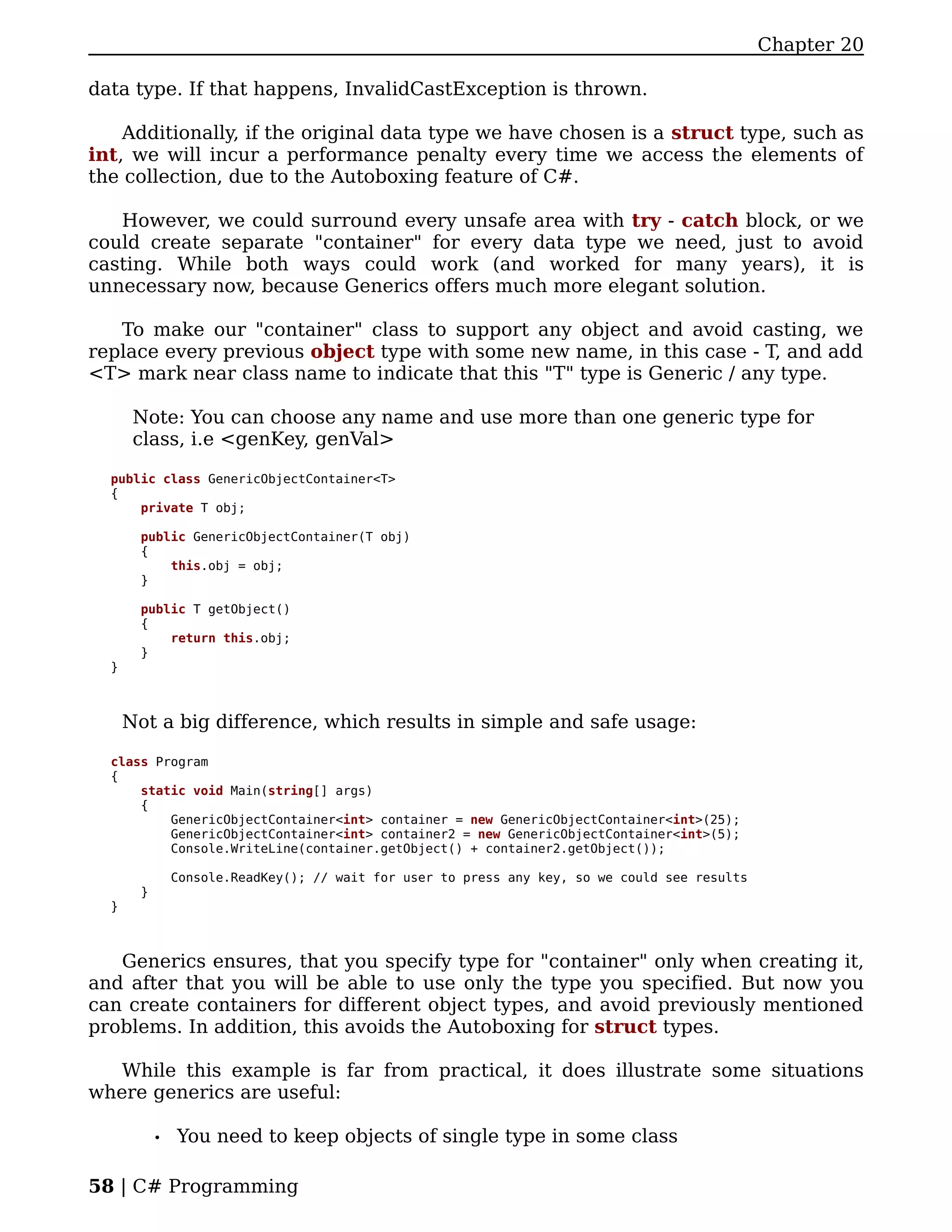 Chapter 20

data type. If that happens, InvalidCastException is thrown.

    Additionally, if the original data type we have chosen is a struct type, such as
int, we will incur a performance penalty every time we access the elements of
the collection, due to the Autoboxing feature of C#.

   However, we could surround every unsafe area with try - catch block, or we
could create separate "container" for every data type we need, just to avoid
casting. While both ways could work (and worked for many years), it is
unnecessary now, because Generics offers much more elegant solution.

   To make our "container" class to support any object and avoid casting, we
replace every previous object type with some new name, in this case - T, and add
<T> mark near class name to indicate that this "T" type is Generic / any type.

       Note: You can choose any name and use more than one generic type for
       class, i.e <genKey, genVal>

  public class GenericObjectContainer<T>
  {
      private T obj;

       public GenericObjectContainer(T obj)
       {
           this.obj = obj;
       }

       public T getObject()
       {
           return this.obj;
       }
  }



      Not a big difference, which results in simple and safe usage:

  class Program
  {
      static void Main(string[] args)
      {
          GenericObjectContainer<int> container = new GenericObjectContainer<int>(25);
          GenericObjectContainer<int> container2 = new GenericObjectContainer<int>(5);
          Console.WriteLine(container.getObject() + container2.getObject());

                Console.ReadKey(); // wait for user to press any key, so we could see results
        }
  }



   Generics ensures, that you specify type for "container" only when creating it,
and after that you will be able to use only the type you specified. But now you
can create containers for different object types, and avoid previously mentioned
problems. In addition, this avoids the Autoboxing for struct types.

   While this example is far from practical, it does illustrate some situations
where generics are useful:

            •   You need to keep objects of single type in some class

58 | C# Programming
 