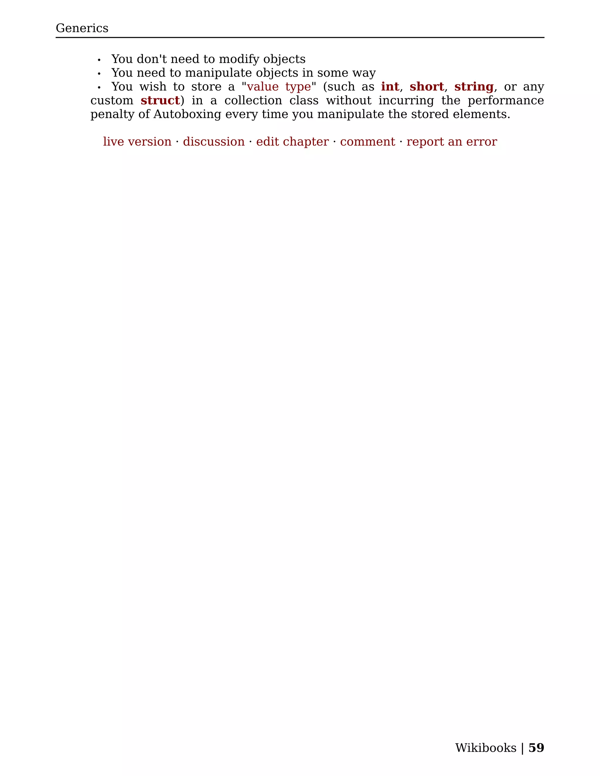 Generics

      • You don't need to modify objects
      • You need to manipulate objects in some way
      • You wish to store a "value type" (such as int, short, string, or any
     custom struct) in a collection class without incurring the performance
     penalty of Autoboxing every time you manipulate the stored elements.

          live version · discussion · edit chapter · comment · report an error




                                                                      Wikibooks | 59
 