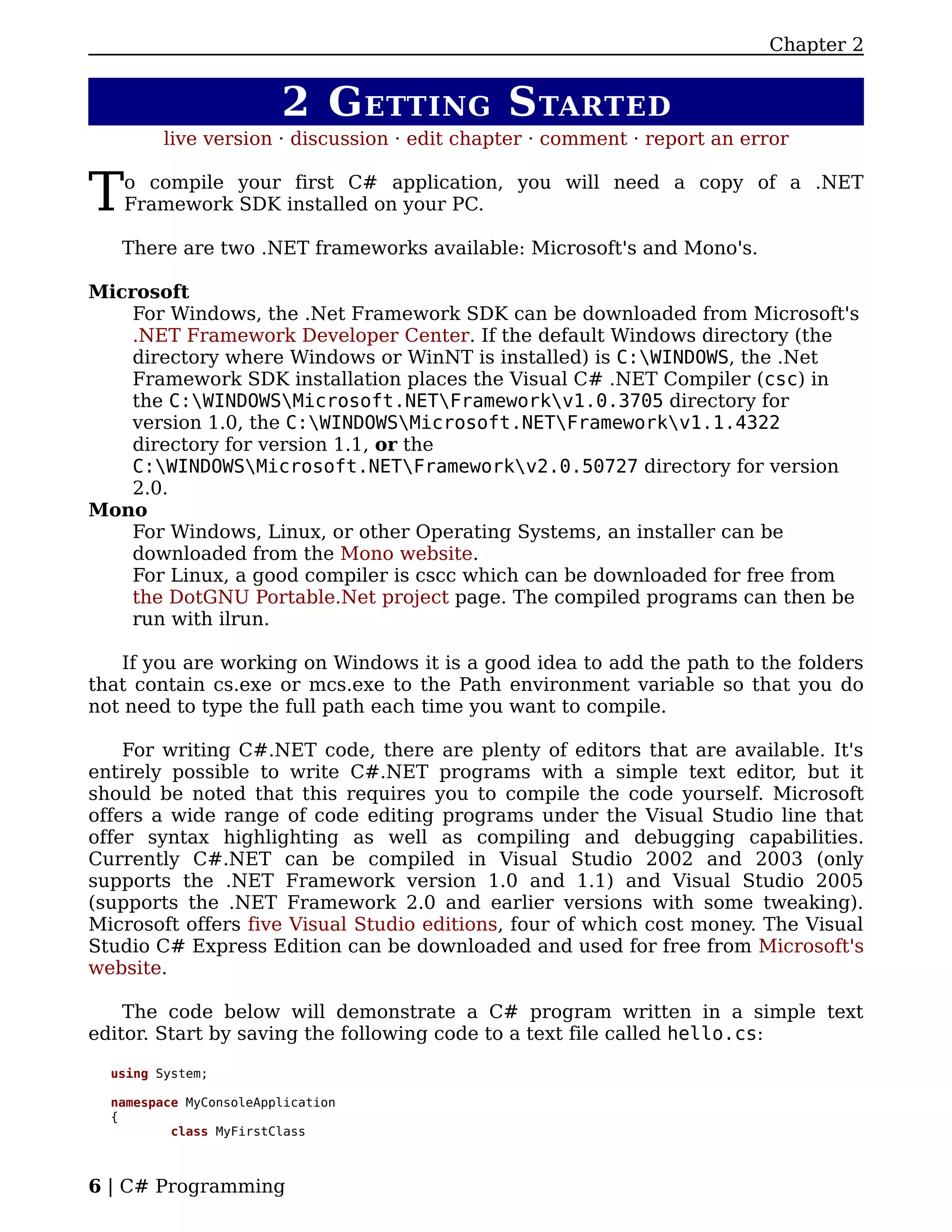 Chapter 2


                        2 G ETTING S TARTED
         live version · discussion · edit chapter · comment · report an error


T   o compile your first C# application, you will need a copy of a .NET
    Framework SDK installed on your PC.

   There are two .NET frameworks available: Microsoft's and Mono's.

Microsoft
    For Windows, the .Net Framework SDK can be downloaded from Microsoft's
    .NET Framework Developer Center. If the default Windows directory (the
    directory where Windows or WinNT is installed) is C:WINDOWS, the .Net
    Framework SDK installation places the Visual C# .NET Compiler (csc) in
    the C:WINDOWSMicrosoft.NETFrameworkv1.0.3705 directory for
    version 1.0, the C:WINDOWSMicrosoft.NETFrameworkv1.1.4322
    directory for version 1.1, or the
    C:WINDOWSMicrosoft.NETFrameworkv2.0.50727 directory for version
    2.0.
Mono
    For Windows, Linux, or other Operating Systems, an installer can be
    downloaded from the Mono website.
    For Linux, a good compiler is cscc which can be downloaded for free from
    the DotGNU Portable.Net project page. The compiled programs can then be
    run with ilrun.

   If you are working on Windows it is a good idea to add the path to the folders
that contain cs.exe or mcs.exe to the Path environment variable so that you do
not need to type the full path each time you want to compile.

    For writing C#.NET code, there are plenty of editors that are available. It's
entirely possible to write C#.NET programs with a simple text editor, but it
should be noted that this requires you to compile the code yourself. Microsoft
offers a wide range of code editing programs under the Visual Studio line that
offer syntax highlighting as well as compiling and debugging capabilities.
Currently C#.NET can be compiled in Visual Studio 2002 and 2003 (only
supports the .NET Framework version 1.0 and 1.1) and Visual Studio 2005
(supports the .NET Framework 2.0 and earlier versions with some tweaking).
Microsoft offers five Visual Studio editions, four of which cost money. The Visual
Studio C# Express Edition can be downloaded and used for free from Microsoft's
website.

    The code below will demonstrate a C# program written in a simple text
editor. Start by saving the following code to a text file called hello.cs:

  using System;

  namespace MyConsoleApplication
  {
          class MyFirstClass



6 | C# Programming
 