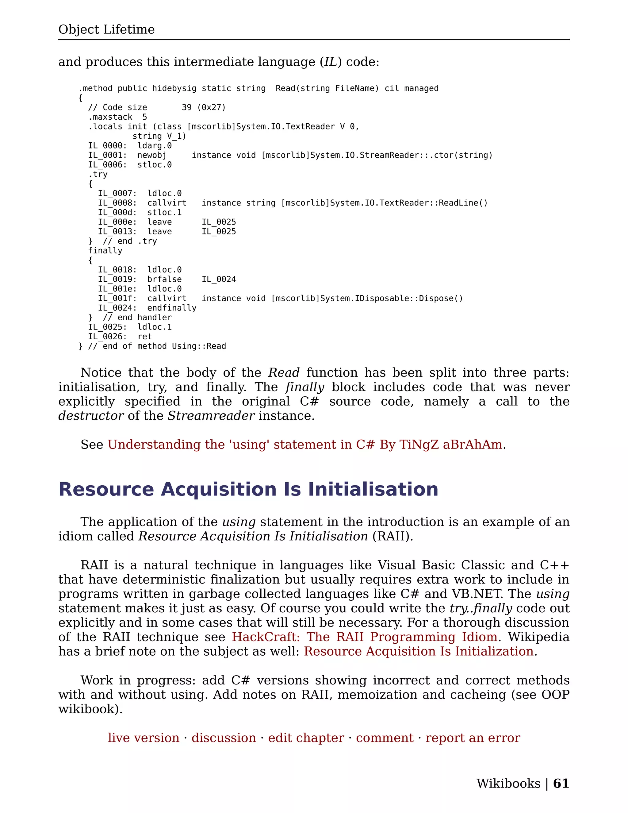 Object Lifetime

and produces this intermediate language (IL) code:

   .method public hidebysig static string Read(string FileName) cil managed
   {
     // Code size       39 (0x27)
     .maxstack 5
     .locals init (class [mscorlib]System.IO.TextReader V_0,
              string V_1)
     IL_0000: ldarg.0
     IL_0001: newobj      instance void [mscorlib]System.IO.StreamReader::.ctor(string)
     IL_0006: stloc.0
     .try
     {
       IL_0007: ldloc.0
       IL_0008: callvirt    instance string [mscorlib]System.IO.TextReader::ReadLine()
       IL_000d: stloc.1
       IL_000e: leave       IL_0025
       IL_0013: leave       IL_0025
     } // end .try
     finally
     {
       IL_0018: ldloc.0
       IL_0019: brfalse     IL_0024
       IL_001e: ldloc.0
       IL_001f: callvirt    instance void [mscorlib]System.IDisposable::Dispose()
       IL_0024: endfinally
     } // end handler
     IL_0025: ldloc.1
     IL_0026: ret
   } // end of method Using::Read


    Notice that the body of the Read function has been split into three parts:
initialisation, try, and finally. The finally block includes code that was never
explicitly specified in the original C# source code, namely a call to the
destructor of the Streamreader instance.

   See Understanding the 'using' statement in C# By TiNgZ aBrAhAm.


Resource Acquisition Is Initialisation
    The application of the using statement in the introduction is an example of an
idiom called Resource Acquisition Is Initialisation (RAII).

    RAII is a natural technique in languages like Visual Basic Classic and C++
that have deterministic finalization but usually requires extra work to include in
programs written in garbage collected languages like C# and VB.NET. The using
statement makes it just as easy. Of course you could write the try..finally code out
explicitly and in some cases that will still be necessary. For a thorough discussion
of the RAII technique see HackCraft: The RAII Programming Idiom. Wikipedia
has a brief note on the subject as well: Resource Acquisition Is Initialization.

   Work in progress: add C# versions showing incorrect and correct methods
with and without using. Add notes on RAII, memoization and cacheing (see OOP
wikibook).

         live version · discussion · edit chapter · comment · report an error


                                                                                   Wikibooks | 61
 