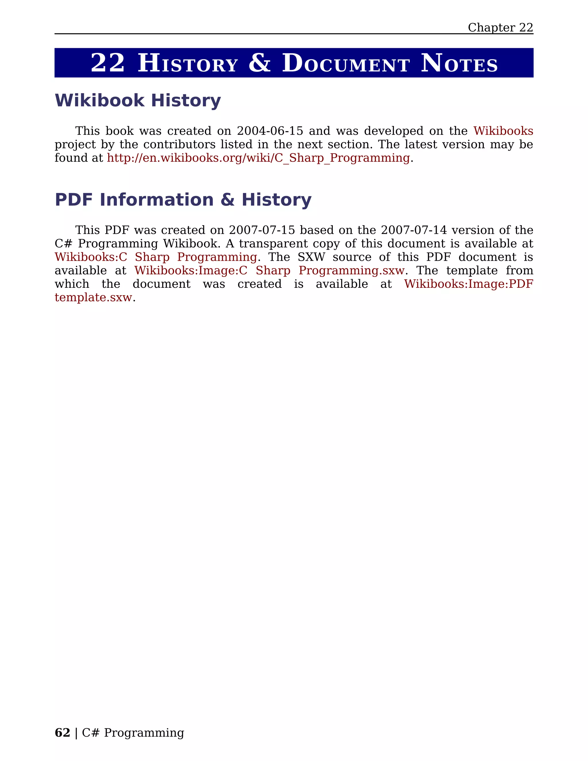 Chapter 22


     22 H ISTORY & D OCUMENT N OTES
Wikibook History
   This book was created on 2004-06-15 and was developed on the Wikibooks
project by the contributors listed in the next section. The latest version may be
found at http://en.wikibooks.org/wiki/C_Sharp_Programming.


PDF Information & History
   This PDF was created on 2007-07-15 based on the 2007-07-14 version of the
C# Programming Wikibook. A transparent copy of this document is available at
Wikibooks:C Sharp Programming. The SXW source of this PDF document is
available at Wikibooks:Image:C Sharp Programming.sxw. The template from
which the document was created is available at Wikibooks:Image:PDF
template.sxw.




62 | C# Programming
 
