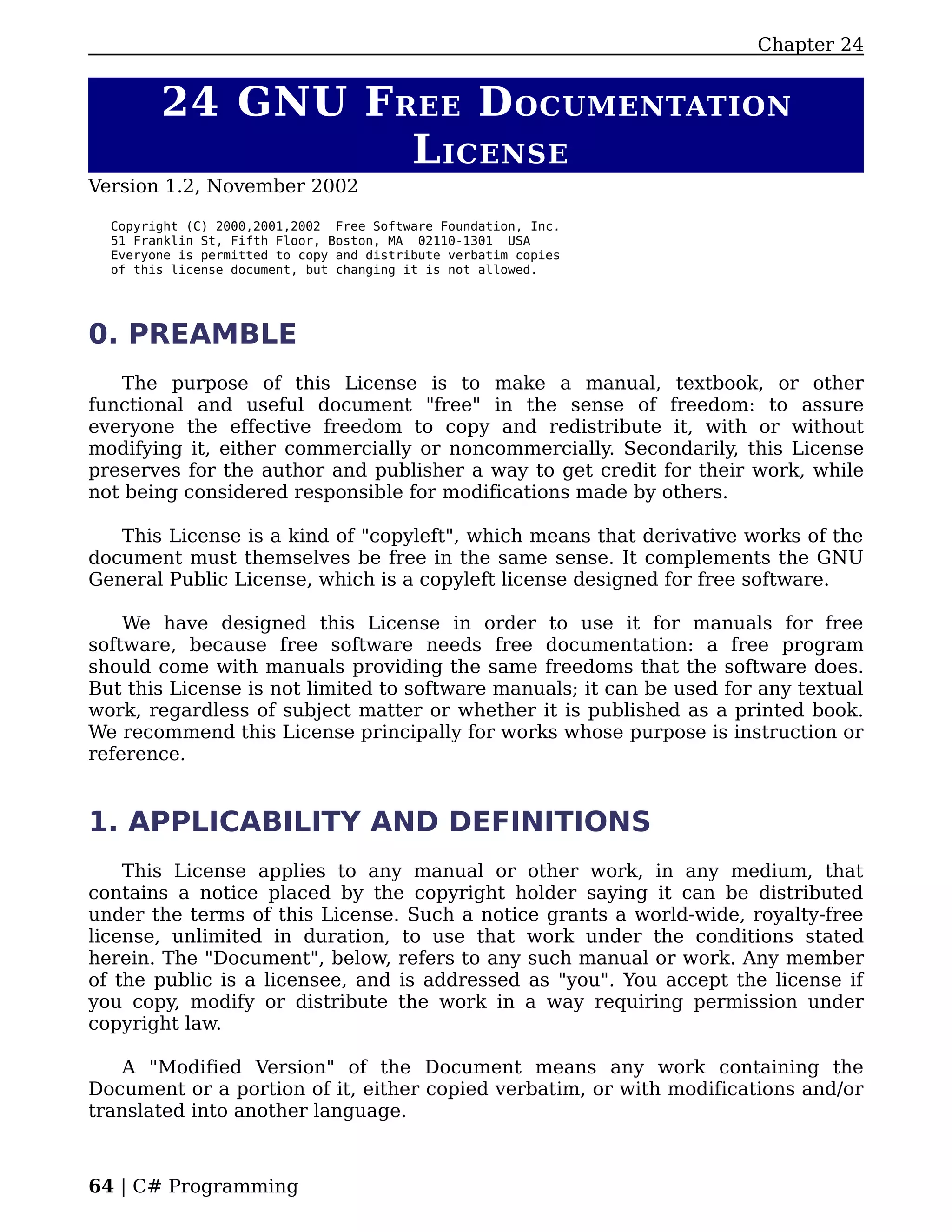Chapter 24


        24 GNU F REE D OCUMENTATION
                  L ICENSE
Version 1.2, November 2002

  Copyright (C) 2000,2001,2002 Free Software Foundation, Inc.
  51 Franklin St, Fifth Floor, Boston, MA 02110-1301 USA
  Everyone is permitted to copy and distribute verbatim copies
  of this license document, but changing it is not allowed.




0. PREAMBLE
   The purpose of this License is to make a manual, textbook, or other
functional and useful document "free" in the sense of freedom: to assure
everyone the effective freedom to copy and redistribute it, with or without
modifying it, either commercially or noncommercially. Secondarily, this License
preserves for the author and publisher a way to get credit for their work, while
not being considered responsible for modifications made by others.

   This License is a kind of "copyleft", which means that derivative works of the
document must themselves be free in the same sense. It complements the GNU
General Public License, which is a copyleft license designed for free software.

    We have designed this License in order to use it for manuals for free
software, because free software needs free documentation: a free program
should come with manuals providing the same freedoms that the software does.
But this License is not limited to software manuals; it can be used for any textual
work, regardless of subject matter or whether it is published as a printed book.
We recommend this License principally for works whose purpose is instruction or
reference.


1. APPLICABILITY AND DEFINITIONS
    This License applies to any manual or other work, in any medium, that
contains a notice placed by the copyright holder saying it can be distributed
under the terms of this License. Such a notice grants a world-wide, royalty-free
license, unlimited in duration, to use that work under the conditions stated
herein. The "Document", below, refers to any such manual or work. Any member
of the public is a licensee, and is addressed as "you". You accept the license if
you copy, modify or distribute the work in a way requiring permission under
copyright law.

    A "Modified Version" of the Document means any work containing the
Document or a portion of it, either copied verbatim, or with modifications and/or
translated into another language.



64 | C# Programming
 