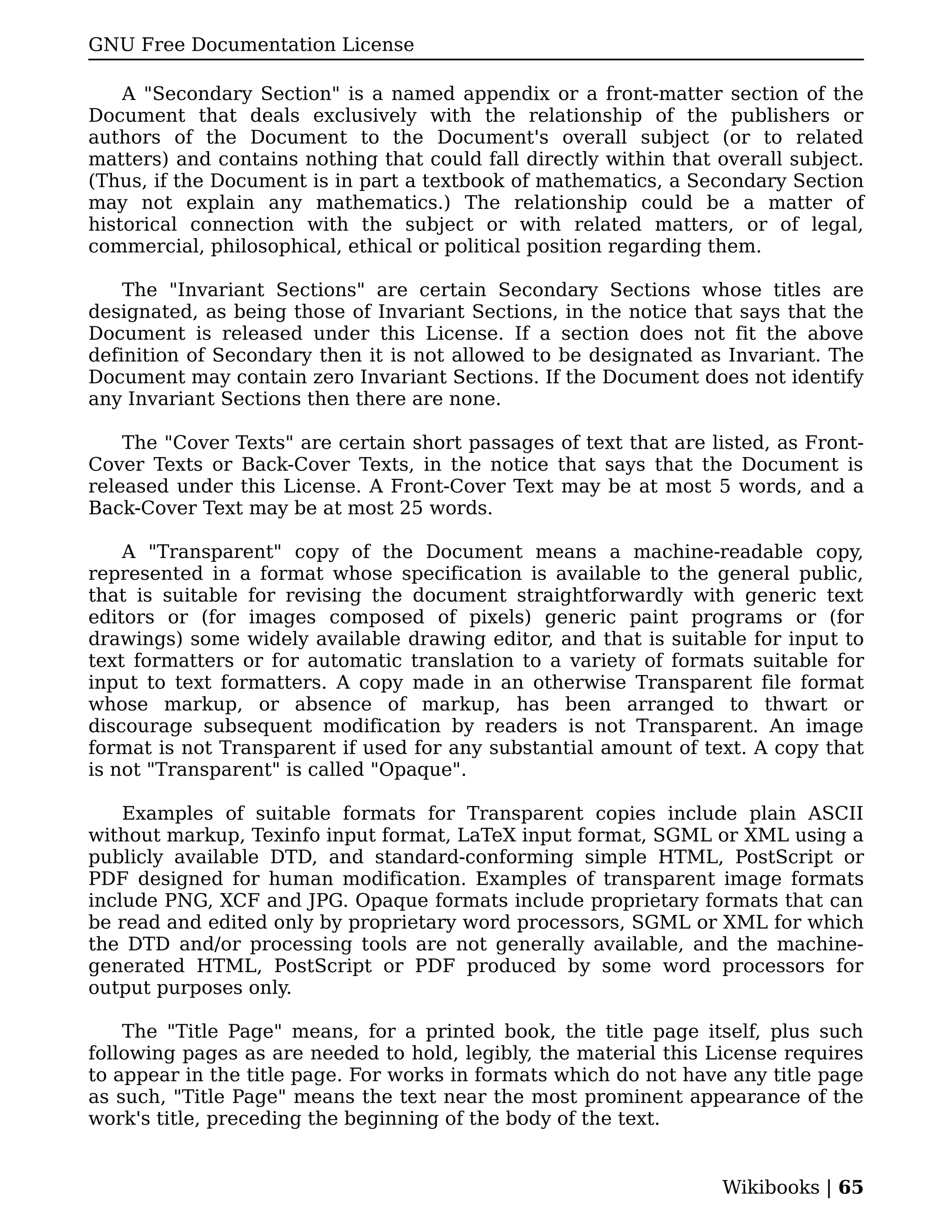 GNU Free Documentation License

    A "Secondary Section" is a named appendix or a front-matter section of the
Document that deals exclusively with the relationship of the publishers or
authors of the Document to the Document's overall subject (or to related
matters) and contains nothing that could fall directly within that overall subject.
(Thus, if the Document is in part a textbook of mathematics, a Secondary Section
may not explain any mathematics.) The relationship could be a matter of
historical connection with the subject or with related matters, or of legal,
commercial, philosophical, ethical or political position regarding them.

    The "Invariant Sections" are certain Secondary Sections whose titles are
designated, as being those of Invariant Sections, in the notice that says that the
Document is released under this License. If a section does not fit the above
definition of Secondary then it is not allowed to be designated as Invariant. The
Document may contain zero Invariant Sections. If the Document does not identify
any Invariant Sections then there are none.

    The "Cover Texts" are certain short passages of text that are listed, as Front-
Cover Texts or Back-Cover Texts, in the notice that says that the Document is
released under this License. A Front-Cover Text may be at most 5 words, and a
Back-Cover Text may be at most 25 words.

    A "Transparent" copy of the Document means a machine-readable copy,
represented in a format whose specification is available to the general public,
that is suitable for revising the document straightforwardly with generic text
editors or (for images composed of pixels) generic paint programs or (for
drawings) some widely available drawing editor, and that is suitable for input to
text formatters or for automatic translation to a variety of formats suitable for
input to text formatters. A copy made in an otherwise Transparent file format
whose markup, or absence of markup, has been arranged to thwart or
discourage subsequent modification by readers is not Transparent. An image
format is not Transparent if used for any substantial amount of text. A copy that
is not "Transparent" is called "Opaque".

    Examples of suitable formats for Transparent copies include plain ASCII
without markup, Texinfo input format, LaTeX input format, SGML or XML using a
publicly available DTD, and standard-conforming simple HTML, PostScript or
PDF designed for human modification. Examples of transparent image formats
include PNG, XCF and JPG. Opaque formats include proprietary formats that can
be read and edited only by proprietary word processors, SGML or XML for which
the DTD and/or processing tools are not generally available, and the machine-
generated HTML, PostScript or PDF produced by some word processors for
output purposes only.

    The "Title Page" means, for a printed book, the title page itself, plus such
following pages as are needed to hold, legibly, the material this License requires
to appear in the title page. For works in formats which do not have any title page
as such, "Title Page" means the text near the most prominent appearance of the
work's title, preceding the beginning of the body of the text.


                                                                   Wikibooks | 65
 
