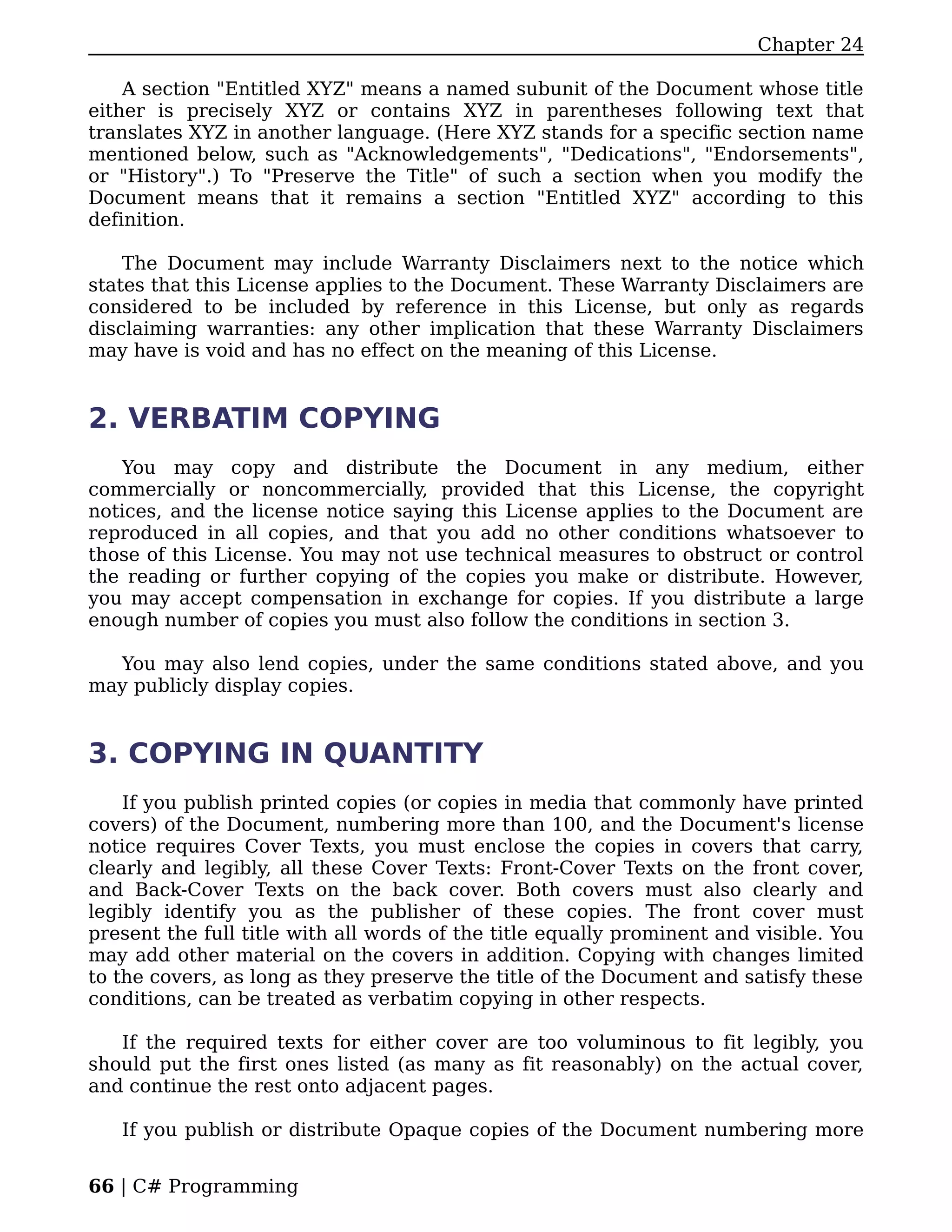 Chapter 24

    A section "Entitled XYZ" means a named subunit of the Document whose title
either is precisely XYZ or contains XYZ in parentheses following text that
translates XYZ in another language. (Here XYZ stands for a specific section name
mentioned below, such as "Acknowledgements", "Dedications", "Endorsements",
or "History".) To "Preserve the Title" of such a section when you modify the
Document means that it remains a section "Entitled XYZ" according to this
definition.

    The Document may include Warranty Disclaimers next to the notice which
states that this License applies to the Document. These Warranty Disclaimers are
considered to be included by reference in this License, but only as regards
disclaiming warranties: any other implication that these Warranty Disclaimers
may have is void and has no effect on the meaning of this License.


2. VERBATIM COPYING
   You may copy and distribute the Document in any medium, either
commercially or noncommercially, provided that this License, the copyright
notices, and the license notice saying this License applies to the Document are
reproduced in all copies, and that you add no other conditions whatsoever to
those of this License. You may not use technical measures to obstruct or control
the reading or further copying of the copies you make or distribute. However,
you may accept compensation in exchange for copies. If you distribute a large
enough number of copies you must also follow the conditions in section 3.

  You may also lend copies, under the same conditions stated above, and you
may publicly display copies.


3. COPYING IN QUANTITY
    If you publish printed copies (or copies in media that commonly have printed
covers) of the Document, numbering more than 100, and the Document's license
notice requires Cover Texts, you must enclose the copies in covers that carry,
clearly and legibly, all these Cover Texts: Front-Cover Texts on the front cover,
and Back-Cover Texts on the back cover. Both covers must also clearly and
legibly identify you as the publisher of these copies. The front cover must
present the full title with all words of the title equally prominent and visible. You
may add other material on the covers in addition. Copying with changes limited
to the covers, as long as they preserve the title of the Document and satisfy these
conditions, can be treated as verbatim copying in other respects.

   If the required texts for either cover are too voluminous to fit legibly, you
should put the first ones listed (as many as fit reasonably) on the actual cover,
and continue the rest onto adjacent pages.

   If you publish or distribute Opaque copies of the Document numbering more


66 | C# Programming
 