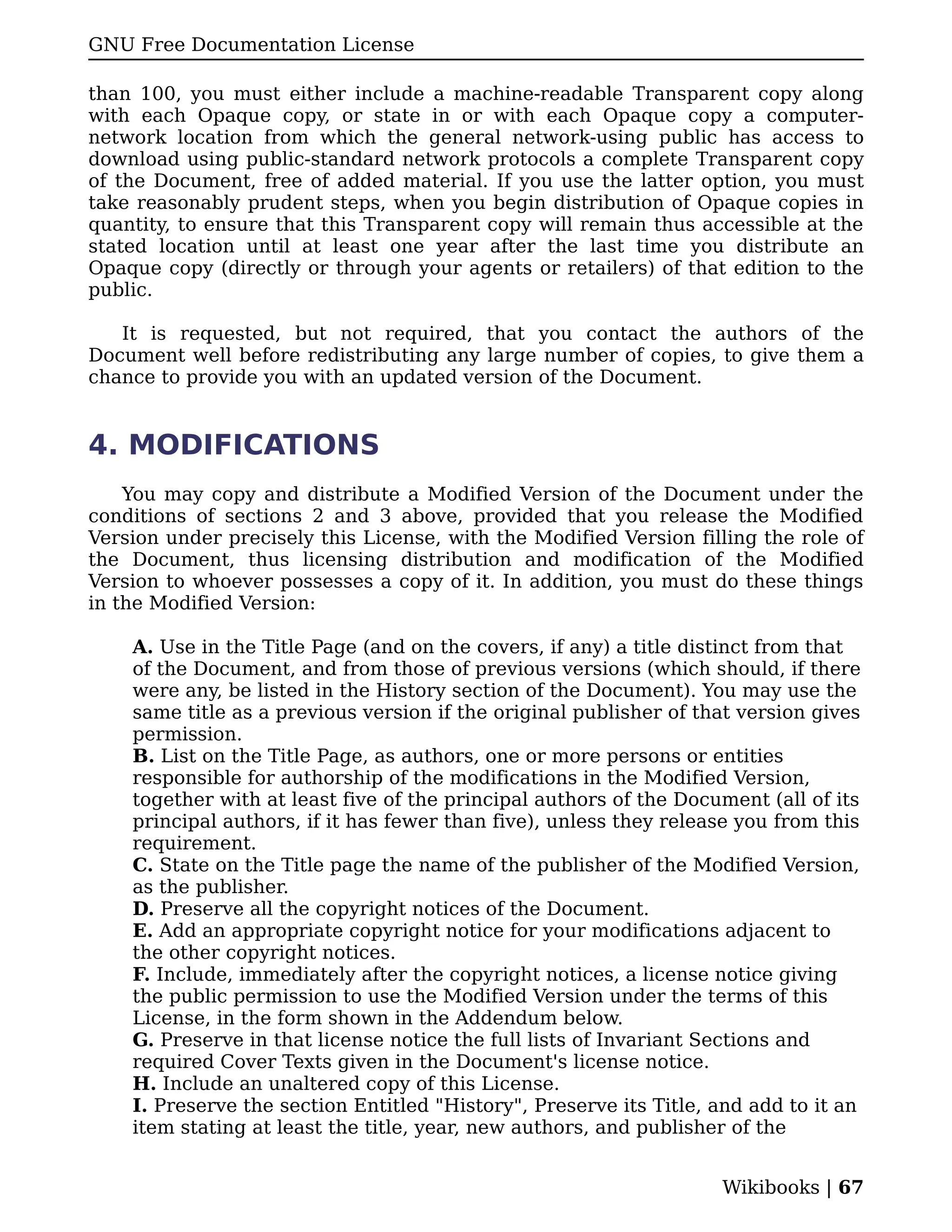 GNU Free Documentation License

than 100, you must either include a machine-readable Transparent copy along
with each Opaque copy, or state in or with each Opaque copy a computer-
network location from which the general network-using public has access to
download using public-standard network protocols a complete Transparent copy
of the Document, free of added material. If you use the latter option, you must
take reasonably prudent steps, when you begin distribution of Opaque copies in
quantity, to ensure that this Transparent copy will remain thus accessible at the
stated location until at least one year after the last time you distribute an
Opaque copy (directly or through your agents or retailers) of that edition to the
public.

   It is requested, but not required, that you contact the authors of the
Document well before redistributing any large number of copies, to give them a
chance to provide you with an updated version of the Document.


4. MODIFICATIONS
    You may copy and distribute a Modified Version of the Document under the
conditions of sections 2 and 3 above, provided that you release the Modified
Version under precisely this License, with the Modified Version filling the role of
the Document, thus licensing distribution and modification of the Modified
Version to whoever possesses a copy of it. In addition, you must do these things
in the Modified Version:

    A. Use in the Title Page (and on the covers, if any) a title distinct from that
    of the Document, and from those of previous versions (which should, if there
    were any, be listed in the History section of the Document). You may use the
    same title as a previous version if the original publisher of that version gives
    permission.
    B. List on the Title Page, as authors, one or more persons or entities
    responsible for authorship of the modifications in the Modified Version,
    together with at least five of the principal authors of the Document (all of its
    principal authors, if it has fewer than five), unless they release you from this
    requirement.
    C. State on the Title page the name of the publisher of the Modified Version,
    as the publisher.
    D. Preserve all the copyright notices of the Document.
    E. Add an appropriate copyright notice for your modifications adjacent to
    the other copyright notices.
    F. Include, immediately after the copyright notices, a license notice giving
    the public permission to use the Modified Version under the terms of this
    License, in the form shown in the Addendum below.
    G. Preserve in that license notice the full lists of Invariant Sections and
    required Cover Texts given in the Document's license notice.
    H. Include an unaltered copy of this License.
    I. Preserve the section Entitled "History", Preserve its Title, and add to it an
    item stating at least the title, year, new authors, and publisher of the


                                                                    Wikibooks | 67
 