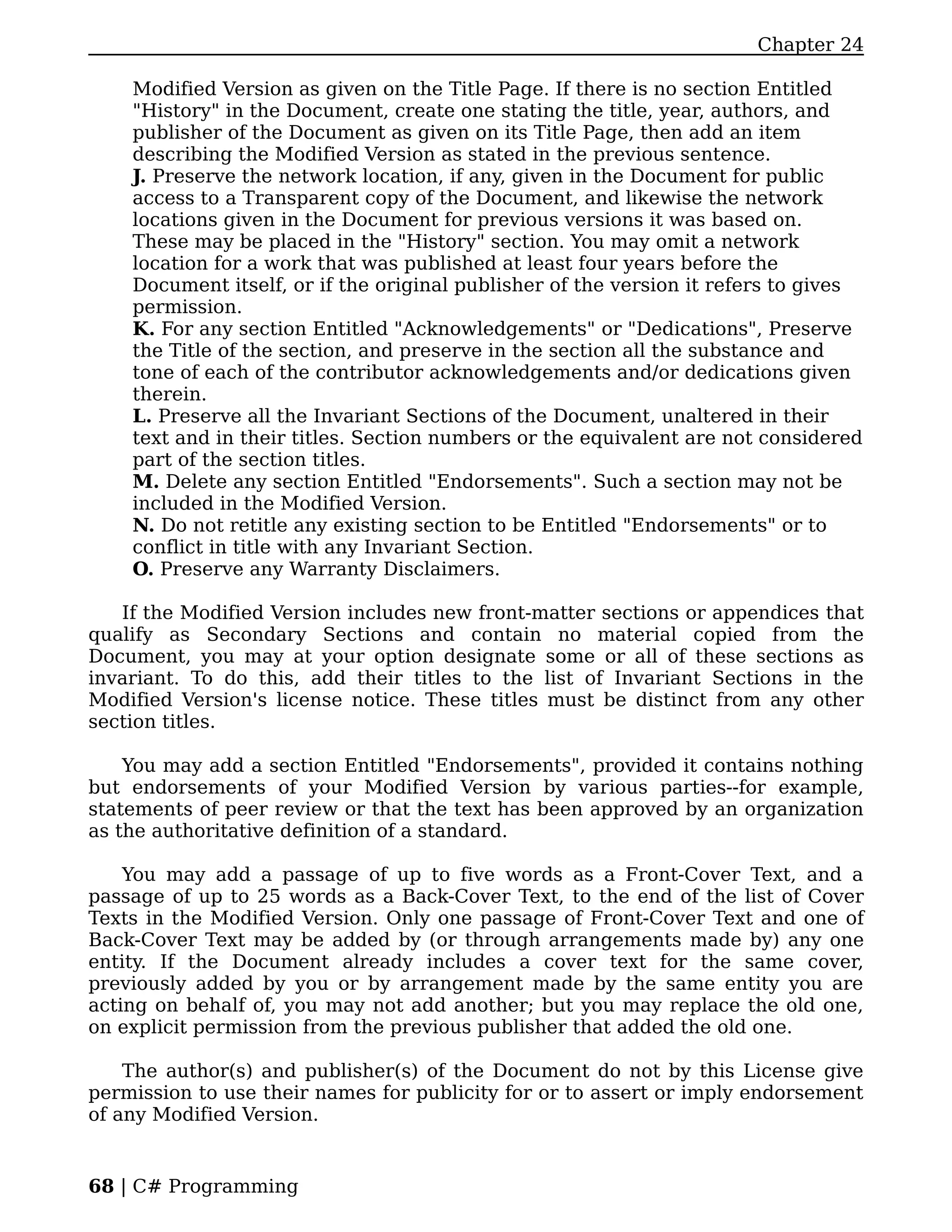 Chapter 24

    Modified Version as given on the Title Page. If there is no section Entitled
    "History" in the Document, create one stating the title, year, authors, and
    publisher of the Document as given on its Title Page, then add an item
    describing the Modified Version as stated in the previous sentence.
    J. Preserve the network location, if any, given in the Document for public
    access to a Transparent copy of the Document, and likewise the network
    locations given in the Document for previous versions it was based on.
    These may be placed in the "History" section. You may omit a network
    location for a work that was published at least four years before the
    Document itself, or if the original publisher of the version it refers to gives
    permission.
    K. For any section Entitled "Acknowledgements" or "Dedications", Preserve
    the Title of the section, and preserve in the section all the substance and
    tone of each of the contributor acknowledgements and/or dedications given
    therein.
    L. Preserve all the Invariant Sections of the Document, unaltered in their
    text and in their titles. Section numbers or the equivalent are not considered
    part of the section titles.
    M. Delete any section Entitled "Endorsements". Such a section may not be
    included in the Modified Version.
    N. Do not retitle any existing section to be Entitled "Endorsements" or to
    conflict in title with any Invariant Section.
    O. Preserve any Warranty Disclaimers.

   If the Modified Version includes new front-matter sections or appendices that
qualify as Secondary Sections and contain no material copied from the
Document, you may at your option designate some or all of these sections as
invariant. To do this, add their titles to the list of Invariant Sections in the
Modified Version's license notice. These titles must be distinct from any other
section titles.

    You may add a section Entitled "Endorsements", provided it contains nothing
but endorsements of your Modified Version by various parties--for example,
statements of peer review or that the text has been approved by an organization
as the authoritative definition of a standard.

    You may add a passage of up to five words as a Front-Cover Text, and a
passage of up to 25 words as a Back-Cover Text, to the end of the list of Cover
Texts in the Modified Version. Only one passage of Front-Cover Text and one of
Back-Cover Text may be added by (or through arrangements made by) any one
entity. If the Document already includes a cover text for the same cover,
previously added by you or by arrangement made by the same entity you are
acting on behalf of, you may not add another; but you may replace the old one,
on explicit permission from the previous publisher that added the old one.

    The author(s) and publisher(s) of the Document do not by this License give
permission to use their names for publicity for or to assert or imply endorsement
of any Modified Version.


68 | C# Programming
 