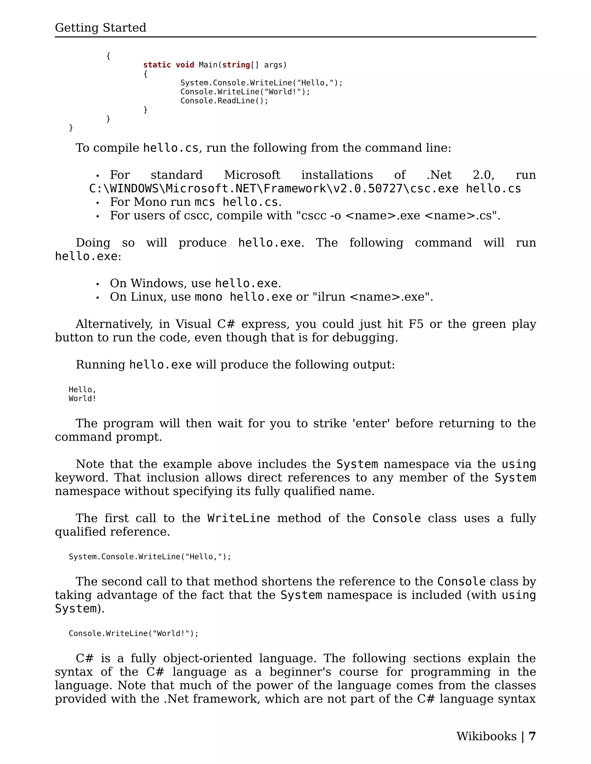 Getting Started

             {
                  static void Main(string[] args)
                  {
                          System.Console.WriteLine("Hello,");
                          Console.WriteLine("World!");
                          Console.ReadLine();
                  }
             }
  }

      To compile hello.cs, run the following from the command line:

         • For    standard     Microsoft    installations of   .Net  2.0,  run
        C:WINDOWSMicrosoft.NETFrameworkv2.0.50727csc.exe hello.cs
         • For Mono run mcs hello.cs.
         • For users of cscc, compile with "cscc -o <name>.exe <name>.cs".


   Doing so will produce hello.exe. The following command will run
hello.exe:

         •   On Windows, use hello.exe.
         •   On Linux, use mono hello.exe or "ilrun <name>.exe".

   Alternatively, in Visual C# express, you could just hit F5 or the green play
button to run the code, even though that is for debugging.

      Running hello.exe will produce the following output:

  Hello,
  World!


   The program will then wait for you to strike 'enter' before returning to the
command prompt.

   Note that the example above includes the System namespace via the using
keyword. That inclusion allows direct references to any member of the System
namespace without specifying its fully qualified name.

   The first call to the WriteLine method of the Console class uses a fully
qualified reference.

  System.Console.WriteLine("Hello,");


    The second call to that method shortens the reference to the Console class by
taking advantage of the fact that the System namespace is included (with using
System).

  Console.WriteLine("World!");


   C# is a fully object-oriented language. The following sections explain the
syntax of the C# language as a beginner's course for programming in the
language. Note that much of the power of the language comes from the classes
provided with the .Net framework, which are not part of the C# language syntax


                                                                      Wikibooks | 7
 