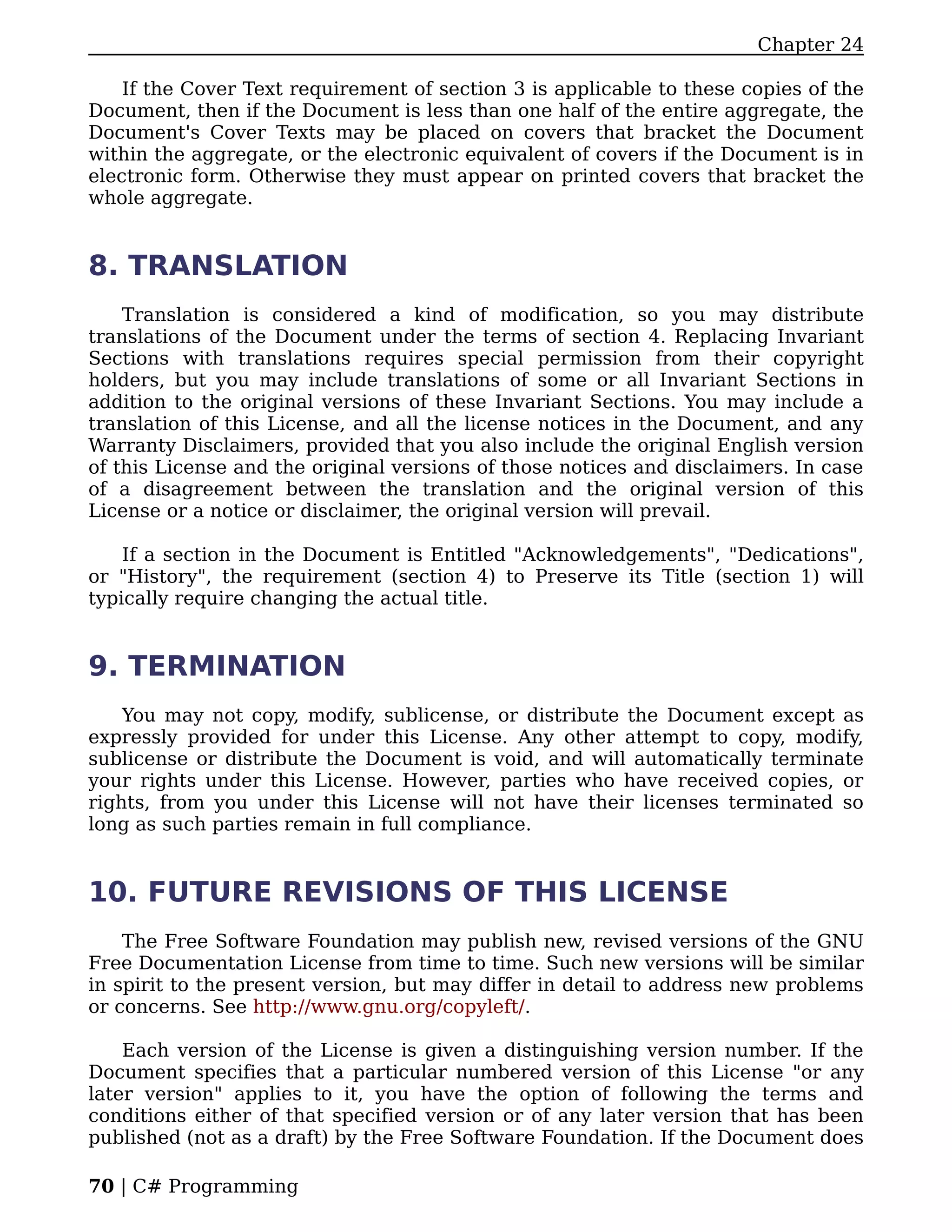 Chapter 24

    If the Cover Text requirement of section 3 is applicable to these copies of the
Document, then if the Document is less than one half of the entire aggregate, the
Document's Cover Texts may be placed on covers that bracket the Document
within the aggregate, or the electronic equivalent of covers if the Document is in
electronic form. Otherwise they must appear on printed covers that bracket the
whole aggregate.


8. TRANSLATION
    Translation is considered a kind of modification, so you may distribute
translations of the Document under the terms of section 4. Replacing Invariant
Sections with translations requires special permission from their copyright
holders, but you may include translations of some or all Invariant Sections in
addition to the original versions of these Invariant Sections. You may include a
translation of this License, and all the license notices in the Document, and any
Warranty Disclaimers, provided that you also include the original English version
of this License and the original versions of those notices and disclaimers. In case
of a disagreement between the translation and the original version of this
License or a notice or disclaimer, the original version will prevail.

    If a section in the Document is Entitled "Acknowledgements", "Dedications",
or "History", the requirement (section 4) to Preserve its Title (section 1) will
typically require changing the actual title.


9. TERMINATION
    You may not copy, modify, sublicense, or distribute the Document except as
expressly provided for under this License. Any other attempt to copy, modify,
sublicense or distribute the Document is void, and will automatically terminate
your rights under this License. However, parties who have received copies, or
rights, from you under this License will not have their licenses terminated so
long as such parties remain in full compliance.


10. FUTURE REVISIONS OF THIS LICENSE
    The Free Software Foundation may publish new, revised versions of the GNU
Free Documentation License from time to time. Such new versions will be similar
in spirit to the present version, but may differ in detail to address new problems
or concerns. See http://www.gnu.org/copyleft/.

    Each version of the License is given a distinguishing version number. If the
Document specifies that a particular numbered version of this License "or any
later version" applies to it, you have the option of following the terms and
conditions either of that specified version or of any later version that has been
published (not as a draft) by the Free Software Foundation. If the Document does

70 | C# Programming
 