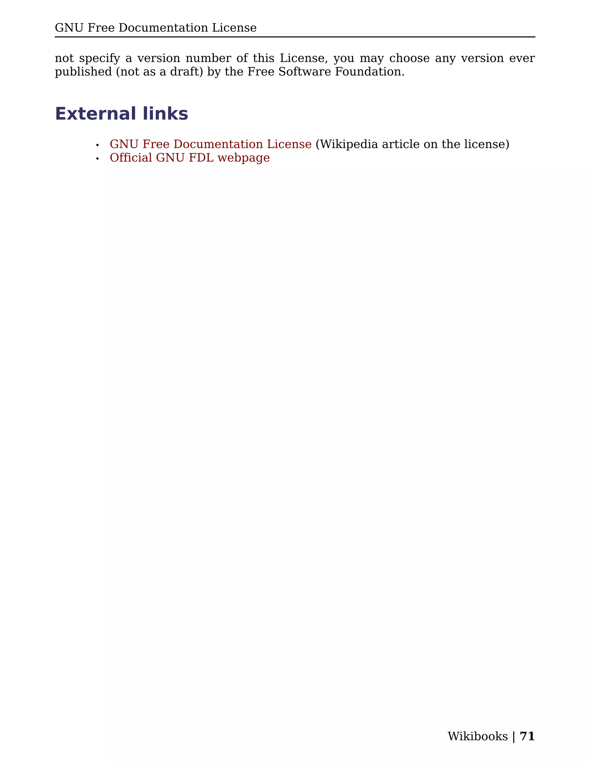 GNU Free Documentation License

not specify a version number of this License, you may choose any version ever
published (not as a draft) by the Free Software Foundation.


External links
      •   GNU Free Documentation License (Wikipedia article on the license)
      •   Official GNU FDL webpage




                                                                Wikibooks | 71
 